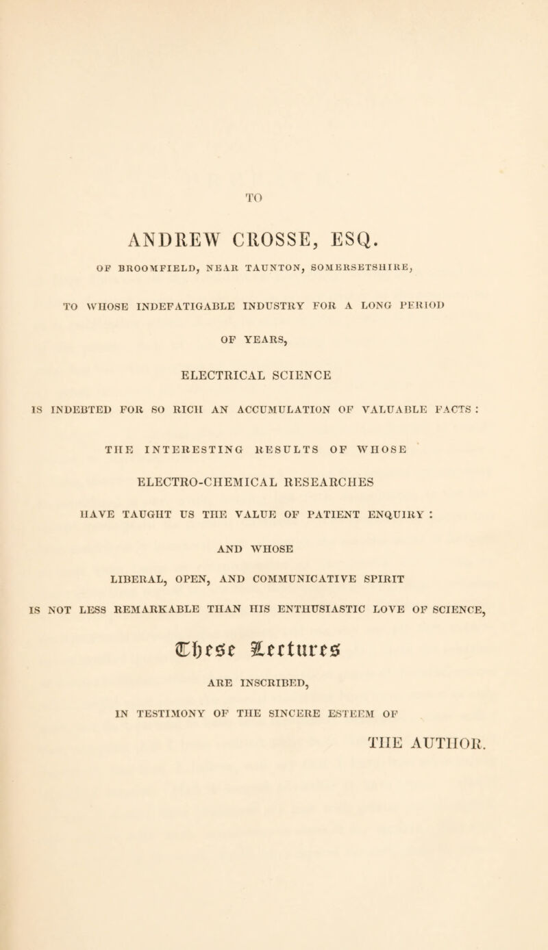 TO ANDREW CROSSE, ESQ. OF BROOMFIELD, NEAR TAUNTON, SOMERSETSHIRE, TO WHOSE INDEFATIGABLE INDUSTRY FOR A LONG PERIOD OF YEARS, ELECTRICAL SCIENCE IS INDEBTED FOR SO RICH AN ACCUMULATION OF VALUABLE FACTS : THE INTERESTING RESULTS OF WHOSE ELECTRO-CHEMICAL RESEARCHES HAVE TAUGHT US THE VALUE OF PATIENT ENQUIRY : AND WHOSE LIBERAL, OPEN, AND COMMUNICATIVE SPIRIT IS NOT LESS REMARKABLE THAN niS ENTHUSIASTIC LOVE OF SCIENCE, Cljfse iUttutrs ARE INSCRIBED, IN TESTIMONY OF THE SINCERE ESTEEM OF TIIE AUTIIOlv.