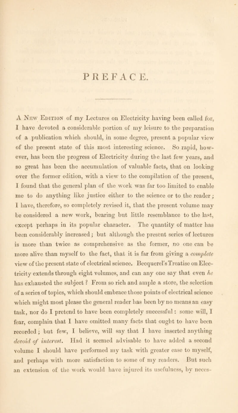 P R E F A C E. A New Edition of my Lectures on Electricity having been called for, I have devoted a considerable portion of my leisure to the preparation of a publication which should, in some degree, present a popular view of the present state of this most interesting science. So rapid, how¬ ever, has been the progress of Electricity during tlie last few years, and so great has been the accumulation of valuable facts, that on looking over the former edition, with a view to the compilation of the present, I found that the general plan of the work was far too limited to enable me to do anything like justice either to the science or to the reader; 1 have, therefore, so completely revised it, that the present volume may be considered a new work, bearing but little resemblance to the last, except perhaps in its popular character. The quantity of matter has been considerably increased; but although the present series of lectures is more than twice as comprehensive as the former, no one can be more alive than myself to the fact, that it is far from giving a complete view of the present state of electrical science. Becquerel’s Treatise on Elec¬ tricity extends through eight volumes, and can any one say that even he has exhausted the subject ? From so rich and ample a store, the selection of a series of topics, which should embrace those points of electrical science which might most please the general reader has been by no means an easy task, nor do I pretend to have been completely successful: some will, I fear, complain that I have omitted many facts that ought to have been recorded ; but few, I believe, will say that I have inserted anything devoid of interest. Had it seemed advisable to have added a second volume I should have performed my task with greater ease to myself, and perhaps with more satisfaction to some of my readers. But such an extension of the work would have injured its usefulness, by neces-
