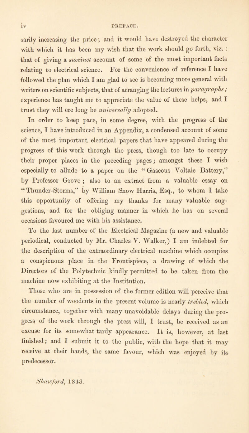 IV PREFACE. sarily increasing the price; and it would have destroyed the character with which it has been my wish that the work should go forth, viz. : that of giving a succinct account of some of the most important facts relating to electrical science. For the convenience of reference I have followed the plan which I am glad to see is becoming more general with writers on scientific subjects, that of arranging the lectures in paragraphs; experience has taught me to appreciate the value of these helps, and I trust they will ere long be universally adopted. In order to keep pace, in some degree, with the progress of the science, I have introduced in an Appendix, a condensed account of some of the most important, electrical papers that have appeared during the progress of this work through the press, though too late to occupy their proper places in the preceding pages; amongst these I wish especially to allude to a paper on the “Gaseous Voltaic Battery, by Professor Grove ; also to an extract from a valuable essay on “Thunder-Storms, by William Snow Harris, Esq., to whom I take this opportunity of offering my thanks for many valuable sug¬ gestions, and for the obliging manner in which he has on several occasions favoured me with his assistance. To the last number of the Electrical Magazine (a new and valuable periodical, conducted by Mr. Charles V. Walker,) I am indebted for the description of the extraordinary electrical machine which occupies a conspicuous place in the Frontispiece, a drawing of which the Directors of the Polytechnic kindly permitted to be taken from the machine now exhibiting at the Institution. Those who are in possession of the former edition will perceive that tho number of woodcuts in the present volume is nearly trebled, which circumstance, together with many unavoidable delays during the pro¬ gress of the work through the press will, I trust, be received as an excuse for its somewhat tardy appearance. It is, however, at last finished; and I submit it to the public, with the hope that it may receive at their hands, the same favour, which was enjoyed by its predecessor. /Skawford, 1813.