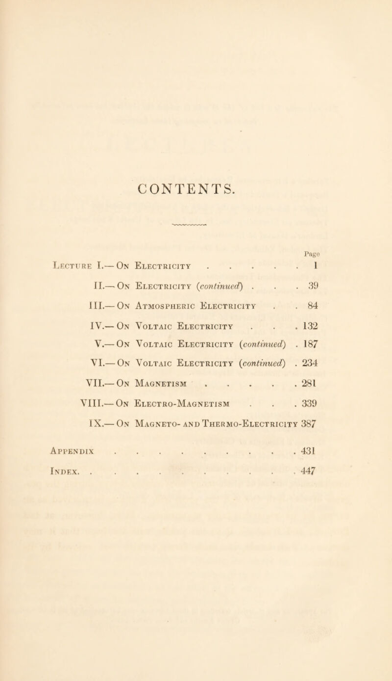 CONTENTS. Page Lecture I.— On Electricity 1 II.— On Electricity (continued) . . .39 III. — On Atmospheric Electricity . . 84 IV. — On Voltaic Electricity . . . 132 V.— On Voltaic Electricity (continued) . 187 VI.— On Voltaic Electricity {continued) . 234 VII.— On Magnetism.281 VIII.— On Electro-Magnetism . . . 339 IX.— On Magneto-and Thermo-Electricity 387 Appendix.431 Index. . 447