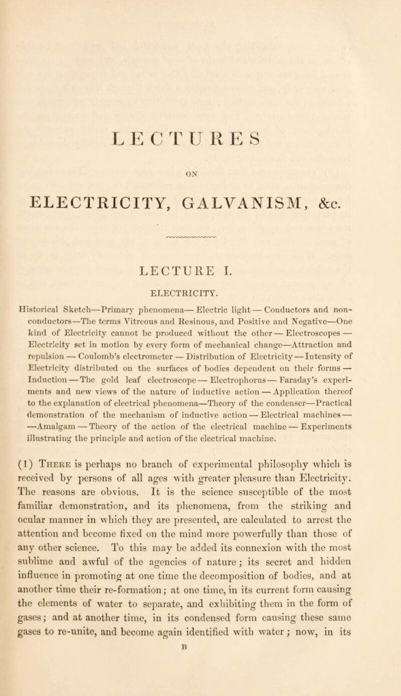 LE C TURES ON ELECTRICITY, GALVANISM, &c. LECTURE I. ELECTRICITY. Historical Sketch—Primary phenomena—Electric light—Conductors and non¬ conductors—The terms Vitreous and Resinous, and Positive and Negative—One kind of Electricity cannot be produced without the other—Electroscopes — Electricity set in motion by every form of mechanical change—Attraction and repulsion — Coulomb’s electrometer — Distribution of Electricity — Intensity of Electricity distributed on the surfaces of bodies dependent on their forms — Induction — The gold leaf electroscope—Electrophorus—Faraday’s experi¬ ments and new views of the nature of inductive action — Application thereof to the explanation of electrical phenomena—Theory of the condenser—Practical demonstration of the mechanism of inductive action — Electrical machines — —Amalgam—Theory of the action of the electrical machine—Experiments illustrating the principle and action of the electrical machine. (1) There is perhaps no branch of experimental philosophy which is received by persons of all ages with greater pleasure than Electricity. The reasons are obvious. It is the science susceptible of the most familiar demonstration, and its phenomena, from the striking and ocular manner in which they are presented, are calculated to arrest the attention and become fixed on the mind more powerfully than those of any other science. To this may be added its connexion with the most sublime and awful of the agencies of nature; its secret and hidden influence in promoting at one time the decomposition of bodies, and at another time their re-formation; at one time, in its current form causing the elements of water to separate, and exhibiting them in the form of gases; and at another time, in its condensed form causing these same gases to re-unite, and become again identified with water; nowT, in its B