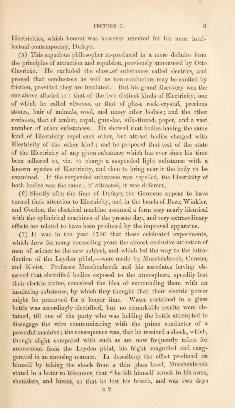 Electricities, which honour was however reserved for his more intel¬ lectual contemporary, Dufaye. (5) This sagacious philosopher re-produced in a more definite form the principles of attraction and repulsion, previously announced by Otto Guericke. He excluded the class -of substances called electrics, and proved that conductors as well as non-conductors may be excited by friction, provided they are insulated. But his grand discovery was the one above alluded to : that of the twTo distinct kinds of Electricity, one of which he called vitreous, or that of glass, rock-crystal, precious stones, hair of animals, wool, and many other bodies; and the other resinous, that of amber, copal, gum-lac, silk-thread, paper, and a vast number of other substances. He showed that bodies having the same kind of Electricity repel each other, but attract bodies charged with Electricity of the other kind ; and he proposed that test of the state of the Electricity of any given substance which has ever since his time been adhered to, viz. to charge a suspended light substance with a known species of Electricity, and then to bring near it the body to be examined. If the suspended substance was repelled, the Electricity of both bodies was the same; if attracted, it was different. (6) Shortly after the time of Dufaye, the Germans appear to have turned their attention to Electricity, and in the hands of Boze, Winkler, and Gordon, the electrical machine assumed a form very nearly identical with the cylindrical machines of the present day, and very extraordinary effects are related to have been produced by the improved apparatus. (7) It was in the year 1746 that those celebrated experiments, which drew for many succeeding years the almost exclusive attention of men of science to the new subject, and which led the way to the intro¬ duction of the Leyden phial,—were made by Muschenbroek, Cuneus, and Kleist. Professor Muschenbroek and his associates having ob¬ served that electrified bodies exposed to the atmosphere, speedily lost their electric virtue, conceived the idea of surrounding them with an insulating substance, by which they thought that their electric power might be preserved for a longer time. Water contained in a glass bottle was accordingly electrified, but no remarkable results were ob¬ tained, till one of the party who was holding the bottle attempted to disengage the wire communicating with the prime conductor of a powerful machine; the consequence was, that he received a shock, which, though slight compared with such as are now frequently taken for amusement from the Leyden phial, his fright magnified and exag¬ gerated in an amusing manner. In describing the effect produced on himself by taking the shock from a thin glass bowl, Muschenbroek stated in a letter to Reaumer, that “ he felt himself struck in his arms, shoulders, and breast, so that he lost his breath, and was two days n 2