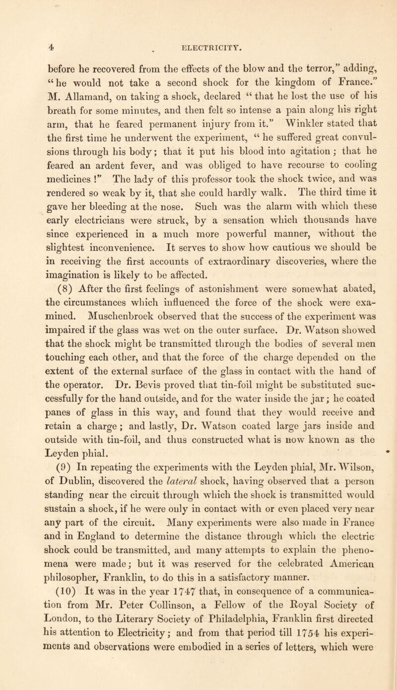 before he recovered from the effects of the blow and the terror,” adding, “ he would not take a second shock for the kingdom of France.” M. Allamand, on taking a shock, declared “ that he lost the use of his breath for some minutes, and then felt so intense a pain along his right arm, that he feared permanent injury from it.” Winkler stated that the first time he underwent the experiment, “ he suffered great convul¬ sions through his body; that it put his blood into agitation; that he feared an ardent fever, and was obliged to have recourse to cooling medicines !” The lady of this professor took the shock twice, and was rendered so weak by it, that she could hardly walk. The third time it gave her bleeding at the nose. Such was the alarm with which these early electricians were struck, by a sensation which thousands have since experienced in a much more powerful manner, without the slightest inconvenience. It serves to show how cautious we should be in receiving the first accounts of extraordinary discoveries, where the imagination is likely to be affected. (8) After the first feelings of astonishment were somewhat abated, the circumstances which influenced the force of the shock were exa¬ mined. Muschenbroek observed that the success of the experiment was impaired if the glass was wet on the outer surface. Dr. Watson showed that the shock might be transmitted through the bodies of several men touching each other, and that the force of the charge depended on the extent of the external surface of the glass in contact with the hand of the operator. Dr. Bevis proved that tin-foil might be substituted suc¬ cessfully for the hand outside, and for the water inside the jar; he coated panes of glass in this way, and found that they would receive and retain a charge ; and lastly, Dr. Watson coated large jars inside and outside with tin-foil, and thus constructed what is now known as the Leyden phial. (9) In repeating the experiments with the Leyden phial, Mr. Wilson, of Dublin, discovered the lateral shock, having observed that a person standing near the circuit through which the shock is transmitted would sustain a shock, if he were only in contact with or even placed very near any part of the circuit. Many experiments were also made in France and in England to determine the distance through which the electric shock could be transmitted, and many attempts to explain the pheno¬ mena were made; but it was reserved for the celebrated American philosopher, Franklin, to do this in a satisfactory manner. (10) It was in the year 1747 that, in consequence of a communica¬ tion from Mr. Peter Collinson, a Fellow of the Boyal Society of London, to the Literary Society of Philadelphia, Franklin first directed his attention to Electricity; and from that period till 1754 his experi¬ ments and observations were embodied in a series of letters, which were