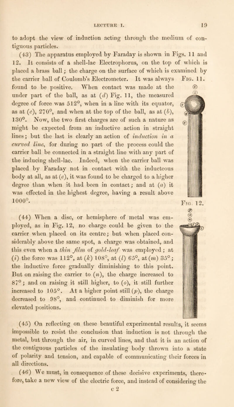 to adopt the view of induction acting through the medium of con¬ tiguous particles. (43) The apparatus employed by Faraday is shown in Figs. 11 and 12. It consists of a shell-lac Electrophorus, on the top of which is placed a brass ball; the charge on the surface of which is examined by the carrier ball of Coulomb’s Electrometer. It was always found to be positive. When contact was made at the under part of the ball, as at (d) Fig. 11, the measured degree of force was 512°, when in a line with its equator, as at (c), 270°, and when at the top of the ball, as at (&), 130°. Now, the two first charges are of such a nature as might be expected from an inductive action in straight lines; but the last is clearly an action of induction in a curved line, for during no part of the process could the carrier ball be connected in a straight line with any part of the inducing shell-lac. Indeed, when the carrier ball was placed by Faraday not in contact with the inducteous body at all, as at (e), it was found to be charged to a higher degree than when it had been in contact; and at (a) it was effected in the highest degree, having a result above 1000°. (44) When a disc, or hemisphere of metal was em¬ ployed, as in Fig. 12, no charge could be given to the carrier when placed on its centre; but when placed con¬ siderably above the same spot, a charge was obtained, and this even when a thin film of gold-leaf was employed ; at (i) the force was 112°, at (k) 108°, at (l) 65°, at (m) 35°; the inductive force gradually diminishing to this point. But on raising the carrier to (w), the charge increased to 87°; and on raising it still higher, to (o), it still further increased to 105°. At a higher point still (p), the charge decreased to 98°, and continued to diminish for more elevated positions. (45) On reflecting on these beautiful experimental results, it seems impossible to resist the conclusion that induction is not through the metal, but through the air, in curved lines, and that it is an action of the contiguous particles of the insulating body thrown into a state of polarity and tension, and capable of communicating their forces in all directions. (40) We must, in consequence of these decisive experiments, there¬ fore, take a new view of the electric force, and instead of considering the c 2 Fig. 11.
