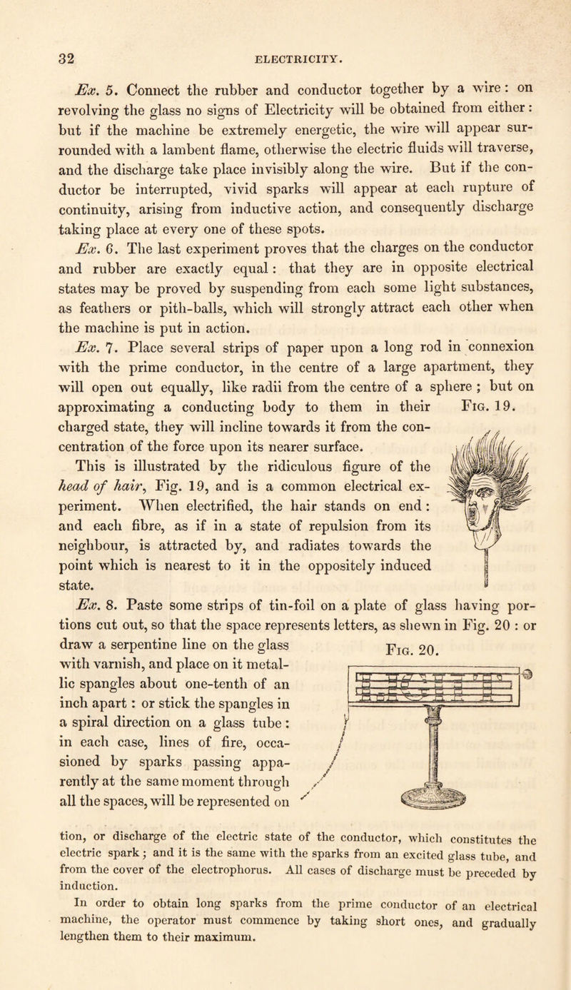 Ex. 5. Connect the rubber and conductor together by a wire: on revolving the glass no signs of Electricity will be obtained from either: but if the machine be extremely energetic, the wire will appear sur¬ rounded with a lambent flame, otherwise the electric fluids will traverse, and the discharge take place invisibly along the wire. But if the con¬ ductor be interrupted, vivid sparks will appear at each rupture of continuity, arising from inductive action, and consequently discharge taking place at every one of these spots. Ex. G. The last experiment proves that the charges on the conductor and rubber are exactly equal: that they are in opposite electrical states may be proved by suspending from each some light substances, as feathers or pith-balls, which will strongly attract each other when the machine is put in action. Ex. 7. Place several strips of paper upon a long rod in connexion with the prime conductor, in the centre of a large apartment, they will open out equally, like radii from the centre of a sphere ; but on approximating a conducting body to them in their Fig. 19. charged state, they will incline towards it from the con¬ centration of the force upon its nearer surface. This is illustrated by the ridiculous figure of the head of hair, Fig. 19, and is a common electrical ex¬ periment. When electrified, the hair stands on end: and each fibre, as if in a state of repulsion from its neighbour, is attracted by, and radiates towards the point which is nearest to it in the oppositely induced state. Ex. 8. Paste some strips of tin-foil on a plate of glass having por¬ tions cut out, so that the space represents letters, as shewn in Fig. 20 : or draw a serpentine line on the glass pIG <>q with varnish, and place on it metal¬ lic spangles about one-tenth of an inch apart: or stick the spangles in a spiral direction on a glass tube: in each case, lines of fire, occa¬ sioned by sparks passing appa- / rently at the same moment through all the spaces, will be represented on ^ :g r tion, or discharge of the electric state of the conductor, which constitutes the electric spark; and it is the same with the sparks from an excited glass tube, and from the cover of the electrophorus. All cases of discharge must be preceded by- induction. In order to obtain long sparks from the prime conductor of an electrical machine, the operator must commence by taking short ones, and gradually lengthen them to their maximum.