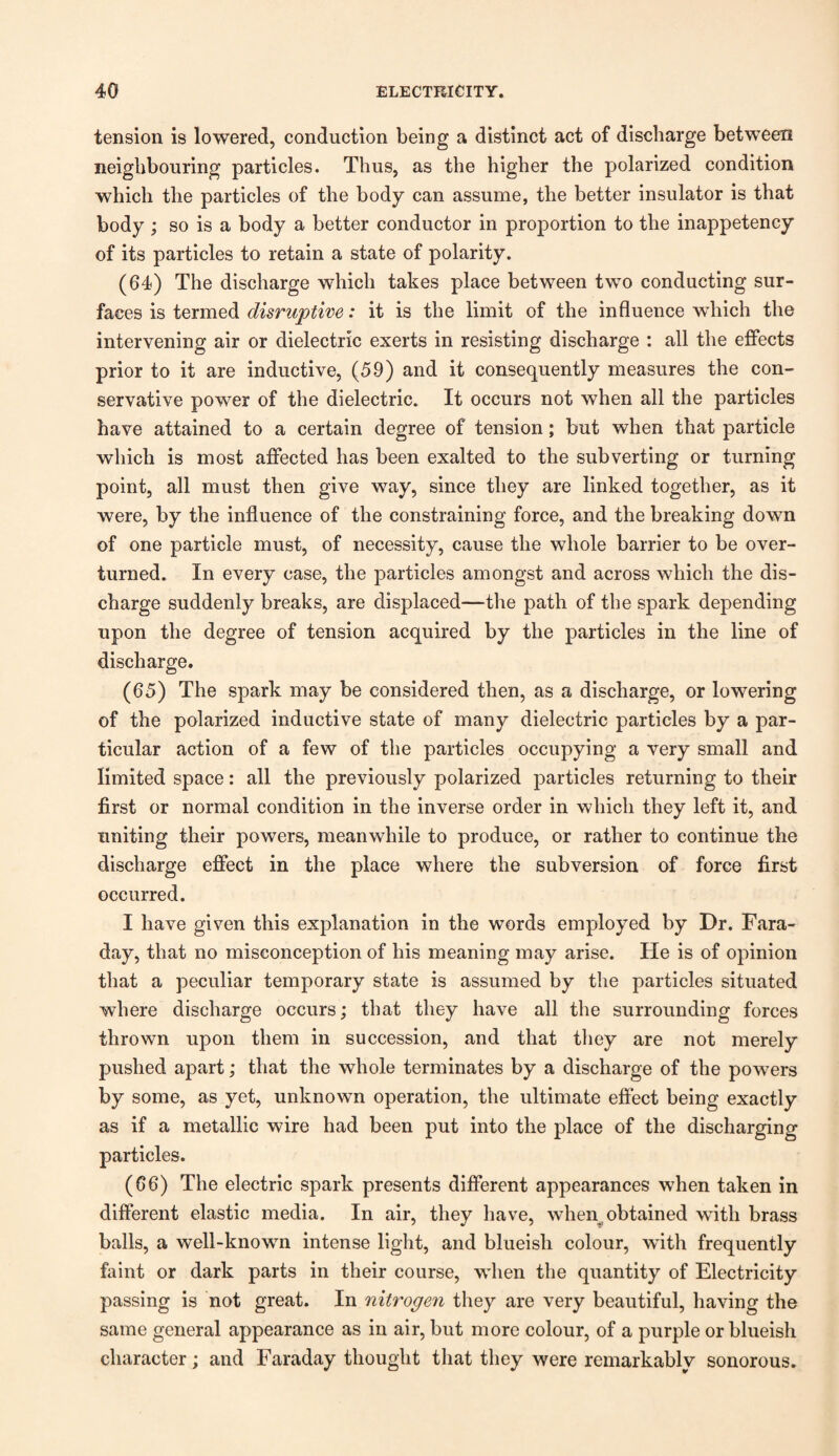 tension is lowered, conduction being a distinct act of discharge between neighbouring particles. Thus, as the higher the polarized condition which the particles of the body can assume, the better insulator is that body ; so is a body a better conductor in proportion to the inappetency of its particles to retain a state of polarity. (64) The discharge which takes place between two conducting sur¬ faces is termed disruptive: it is the limit of the influence which the intervening air or dielectric exerts in resisting discharge : all the effects prior to it are inductive, (59) and it consequently measures the con¬ servative power of the dielectric. It occurs not when all the particles have attained to a certain degree of tension; but when that particle which is most affected has been exalted to the subverting or turning point, all must then give way, since they are linked together, as it were, by the influence of the constraining force, and the breaking down of one particle must, of necessity, cause the whole barrier to be over¬ turned. In every case, the particles amongst and across which the dis¬ charge suddenly breaks, are displaced—the path of the spark depending upon the degree of tension acquired by the particles in the line of discharge. (65) The spark may be considered then, as a discharge, or lowering of the polarized inductive state of many dielectric particles by a par¬ ticular action of a few of the particles occupying a very small and limited space: all the previously polarized particles returning to their first or normal condition in the inverse order in which they left it, and uniting their powers, meanwhile to produce, or rather to continue the discharge effect in the place where the subversion of force first occurred. I have given this explanation in the words employed by Dr. Fara¬ day, that no misconception of his meaning may arise. He is of opinion that a peculiar temporary state is assumed by the particles situated where discharge occurs; that they have all the surrounding forces thrown upon them in succession, and that they are not merely pushed apart; that the whole terminates by a discharge of the powers by some, as yet, unknown operation, the ultimate effect being exactly as if a metallic wire had been put into the place of the discharging particles. (66) The electric spark presents different appearances when taken in different elastic media. In air, they have, when obtained with brass balls, a well-known intense light, and blueish colour, with frequently faint or dark parts in their course, wdien the quantity of Electricity passing is not great. In nitrogen they are very beautiful, having the same general appearance as in air, but more colour, of a purple or blueish character; and Faraday thought that they were remarkably sonorous.