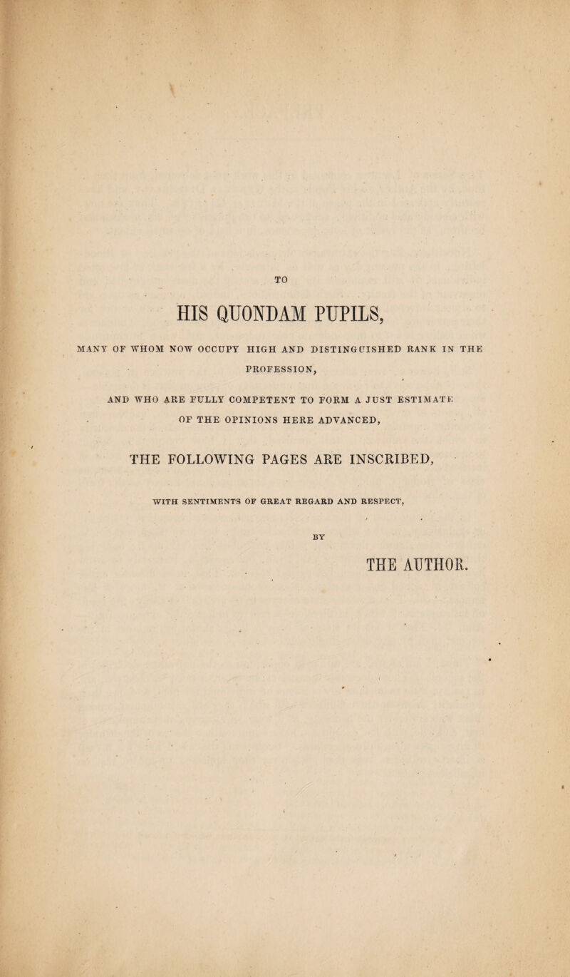 TO HIS QUONDAM PUPILS, MANY OF WHOM NOW OCCUPY HIGH AND DISTINGUISHED RANK IN THE PROFESSION, AND WHO ARE FULLY COMPETENT TO FORM A JUST ESTIMATE OF THE OPINIONS HERE ADVANCED, THE FOLLOWING PAGES ARE INSCRIBED, WITH SENTIMENTS OF GREAT REGARD AND RESPECT, / 4 BY THE AUTHOR.