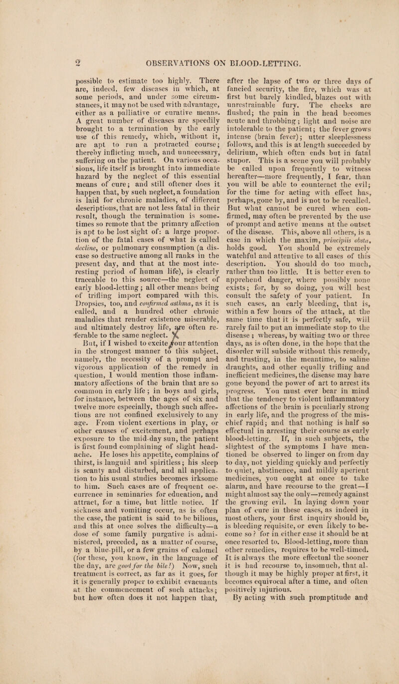 o /Of OBSERVATIONS ON BLOOD-LETTING. possible to estimate too highly. There are, indeed, few diseases in which, at some periods, and under some circum¬ stances, it may not be used with advantage, either as a palliative or curative means. A great number of diseases are speedily brought to a termination by the early use of this remedy, which, without it, are apt to run a protracted course; thereby inflicting much, and unnecessary, suffering on the patient. On various occa¬ sions, life itself is brought into immediate hazard by the neglect of this essential means of cure; and still oftener does it happen that, by such neglect, a foundation is laid for chronic maladies, of different descriptions,that are not less fatal in their result, though the termination is some¬ times so remote that the primary affection is apt to be lost sight of: a large propor¬ tion of the fatal cases of what is called decline, or pulmonary consumption (a dis¬ ease so destructive among all ranks in the present day, and that at the most inte¬ resting period of human life), is clearly traceable to this source—the neglect of early blood-letting ; all other means being of trifling import compared with this. Dropsies, too, and confirmed asthma, as it is called, and a hundred other chronic maladies that render existence miserable, and ultimately destroy life, are often re¬ ferable to the same neglect. V, But, if I wished to excite four attention in the strongest manner to this subject, namely, the necessity of a prompt and vigorous application of the remedy in question, 1 would mention those inflam¬ matory affections of the brain that are so common in early life ; in boys and girls, for instance, between the ages of six and twelve more especially, though such affec¬ tions are not confined exclusively to any age. From violent exertions in play, or other causes of excitement, and perhaps exposure to the mid-day sun, the patient is first found complaining of slight head¬ ache. He loses his appetite, complains of thirst, is languid and spiritless; his sleep is scanty and disturbed, and all applica¬ tion to his usual studies becomes irksome to him. Such cases are of frequent oc¬ currence in seminaries for education, and attract, for a time, but little notice. If sickness and vomiting occur, as is often the case, the patient is said to be bilious, and this at once solves the difficulty—a dose of some family purgative is admi¬ nistered, preceded, as a matter of course, by a blue-pill, or a few grains of calomel (for these, you know, in the language of the day, ar e good for the bile!) Now, such treatment is correct, as far as it goes, for it is generally proper to exhibit evacuants at the commencement of such attacks; but how often does it not happen that, after the lapse of two or three days of fancied security, the fire, which was at first but barely kindled, blazes out with unrestrainable fury. The cheeks are flushed; the pain in the head becomes acute and throbbing; light and noise are intolerable to the patient; the fever grows intense (brain fever); utter sleeplessness follows, and this is at length succeeded by delirium, which often ends but in fatal stupor. This is a scene you will probably be called upon frequently to witness hereafter-—more frequently, I fear, than you will be able to counteract the evil; for the time for acting with effect has, perhaps, gone by, and is not to be recalled. But what cannot be cured when con¬ firmed, may often be prevented by the use of prompt and active means at the outset of the disease. This, above all others, is a case in which the maxim, principiis obsta, holds good. You should be extremely watchful and attentive to all cases of this description. You should do too much, rather than too little. It is better even to apprehend danger, where possibly none exists; for, by so doing, you will best consult the safety of your patient. In such cases, an early bleeding, that is, within a few hours of the attack, at the same time that it is perfectly safe, will rarely fail to put an immediate stop to the disease ; whereas, by w'aiting two or three days, as is often done, in the hope that the disorder will subside without this remedy, and trusting, in the meantime, to saline draughts, and other equally trifling and inefficient medicines, the disease may have gone beyond the power of art to arrest its progress. You must ever bear in mind that the tendency to violent inflammatory affections of the brain is peculiarly strong in early life, and the progress of the mis¬ chief rapid; and that nothing is half so effectual in arresting their course as early blood-letting. If, in such subjects, the slightest of the symptoms I have men¬ tioned be observed to linger on from day to day, not yielding quickly and perfectly to quiet, abstinence, and mildly aperient medicines, you ought at once to take alarm, and have recourse to the great—I might almost say the only—remedy against the growing evil. In laying dowm your plan of cure in these cases, as indeed in most others, your first inquiry should be, is bleeding requisite, or even likely to be¬ come so ? for in either case it should be at once resorted to. Blood-letting, more than other remedies, requires to be well-timed. It is ahvays the more effectual the sooner it is had recourse to, insomuch, that al¬ though it may be highly proper at first, it becomes equivocal after a time, and often positively injurious. By acting with such projnptitude and