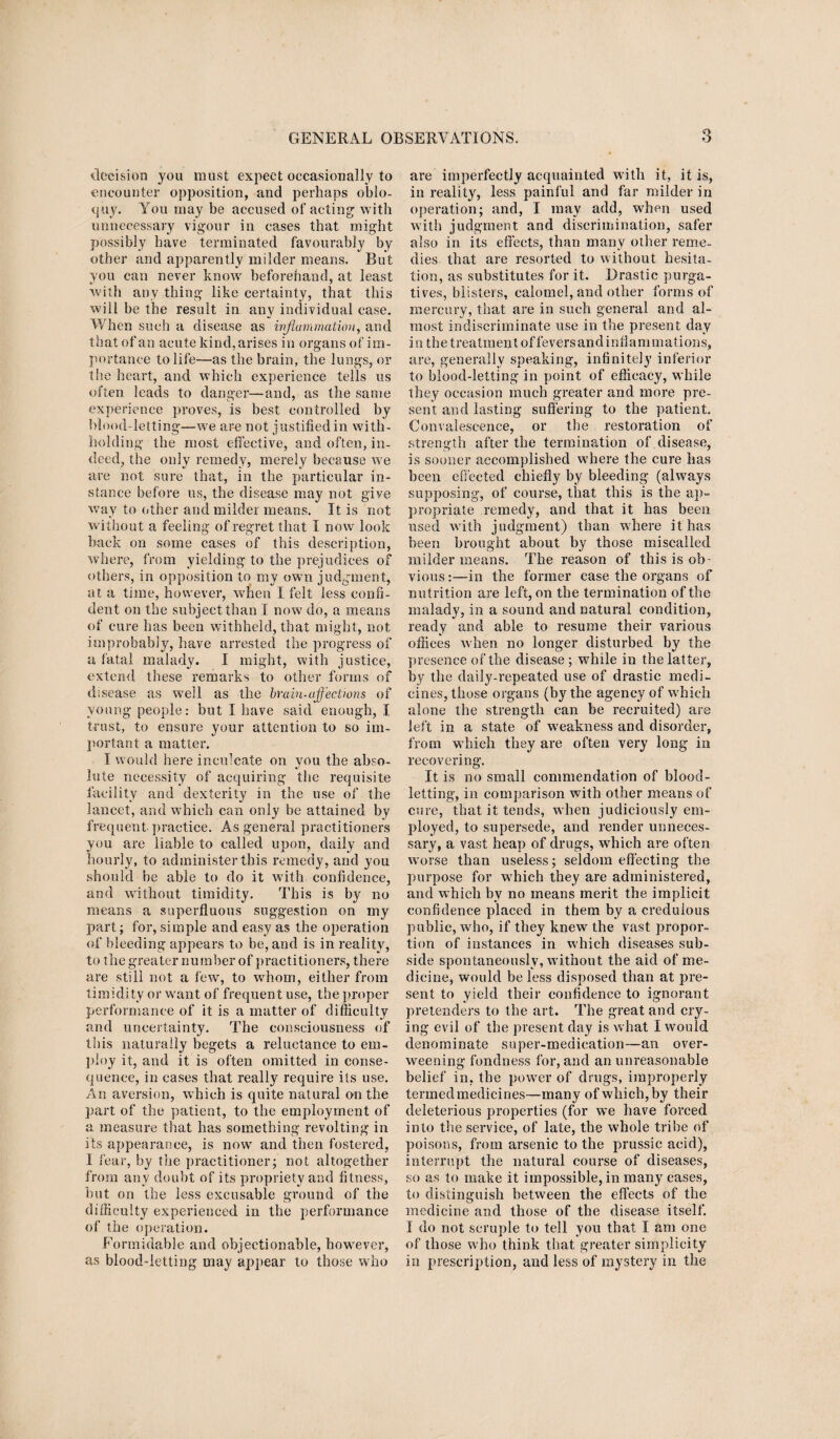 decision you must expect occasionally to encounter opposition, and perhaps oblo¬ quy. You may be accused of acting with unnecessary vigour in cases that might possibly have terminated favourably by other and apparently milder means. But you can never know beforehand, at least with any thing like certainty, that this will be the result in any individual case. When such a disease as inflammation, and that of an acute kind, arises in organs of im¬ portance to life—as the brain, the lungs, or the heart, and which experience tells us often leads to danger—and, as the same experience proves, is best controlled by blood-letting—we are not justified in with¬ holding the most effective, and often, in¬ deed, the only remedy, merely because we are not sure that, in the particular in¬ stance before us, the disease may not give way to other and milder means. It is not without a feeling of regret that I now look back on some cases of this description, where, from yielding to the prejudices of others, in opposition to my own judgment, at a time, however, when I. felt less confi¬ dent on the subject than I now do, a means of cure has been withheld, that might, not improbably, have arrested the progress of a fatal malady. I might, with justice, extend these remarks to other forms of disease as well as the brain-affections of young people: but I have said enough, I trust, to ensure your attention to so im¬ portant a matter. I would here inculcate on you the abso¬ lute necessity of acquiring the requisite facility and dexterity in the use of the lancet, and which can only be attained by frequent practice. As general practitioners you are liable to called upon, daily and hourly, to administer this remedy, and you should be able to do it with confidence, and without timidity. This is by no means a superfluous suggestion on my part; for, simple and easy as the operation of bleeding appears to be, and is in reality, to the greater number of practitioners, there are still not a few, to whom, either from timidity or want of frequent use, the proper performance of it is a matter of difficulty and uncertainty. The consciousness of this naturally begets a reluctance to em¬ ploy it, and it is often omitted in conse¬ quence, in eases that really require its use. An aversion, which is quite natural on the part of the patient, to the employment of a measure that has something revolting in its appearance, is now and then fostered, 1 fear, by the practitioner; not altogether from any doubt of its propriety and fitness, hut on the less excusable ground of the difficulty experienced in the performance of the operation. Formidable and objectionable, howrever, as blood-letting may appear to those who are imperfectly acquainted with it, it is, in reality, less painful and far milder in operation; and, I may add, when used with judgment and discrimination, safer also in its effects, than many other reme¬ dies that are resorted to without hesita¬ tion, as substitutes for it. Drastic purga¬ tives, blisters, calomel, and other forms of mercury, that are in such general and al¬ most indiscriminate use in the present day in the treatment of fevers and inflammations, are, generally speaking, infinitely inferior to blood-letting in point of efficacy, while they occasion much greater and more pre¬ sent and lasting suffering to the patient. Convalescence, or the restoration of strength after the termination of.disease, is sooner accomplished w'here the cure has been effected chiefly by bleeding (always supposing, of course, that this is the ap¬ propriate remedy, and that it has been used with judgment) than where it has been brought about by those miscalled milder means. The reason of this is ob¬ vious :—in the former case the organs of nutrition are left, on the termination of the malady, in a sound and natural condition, ready and able to resume their various offices when no longer disturbed by the presence of the disease ; wffiile in the latter, by the daily-repeated use of drastic medi¬ cines, those organs (by the agency of which alone the strength can be recruited) are left in a state of weakness and disorder, from wffiich they are often very long in recovering. It is no small commendation of blood¬ letting, in comparison with other means of cure, that it tends, w hen judiciously em¬ ployed, to supersede, and render unneces¬ sary, a vast heap of drugs, wThich are often worse than useless; seldom effecting the purpose for which they are administered, and which bv no means merit the implicit confidence placed in them by a credulous public, who, if they knew the vast propor¬ tion of instances in w'hich diseases sub¬ side spontaneously, without the aid of me¬ dicine, would be less disposed than at pre¬ sent to yield their confidence to ignorant pretenders to the art. The great and cry¬ ing evil of the present day is what I would denominate super-medication—an over¬ weening fondness for, and an unreasonable belief in, the powrer of drugs, improperly termedmedicines—many of which, by their deleterious properties (for we have forced into the service, of late, the whole tribe of poisons, from arsenic to the prussic acid), interrupt the natural course of diseases, so as to make it impossible, in many cases, to distinguish between the effects of the medicine and those of the disease itself. I do not scruple to tell you that I am one of those who think that greater simplicity in prescription, and less of mystery in the