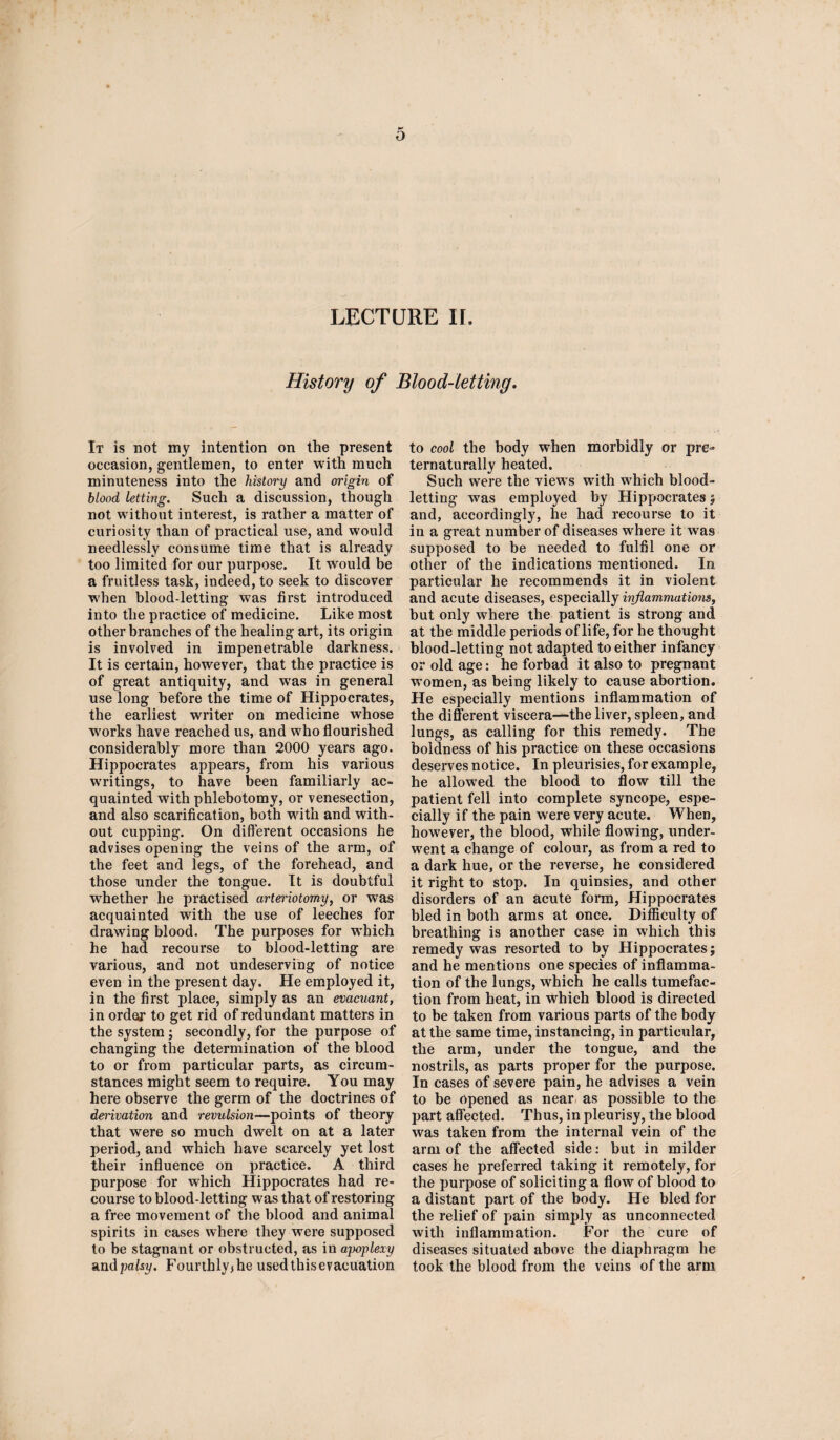 LECTURE II. History of Blood-letting. It is not my intention on the present occasion, gentlemen, to enter with much minuteness into the history and origin of blood letting. Such a discussion, though not without interest, is rather a matter of curiosity than of practical use, and would needlessly consume time that is already too limited for our purpose. It would be a fruitless task, indeed, to seek to discover when blood-letting was first introduced into the practice of medicine. Like most other branches of the healing art, its origin is involved in impenetrable darkness. It is certain, however, that the practice is of great antiquity, and was in general use long before the time of Hippocrates, the earliest writer on medicine whose w'orks have reached us, and who flourished considerably more than 2000 years ago. Hippocrates appears, from his various writings, to have been familiarly ac¬ quainted with phlebotomy, or venesection, and also scarification, both with and with¬ out cupping. On different occasions he advises opening the veins of the arm, of the feet and legs, of the forehead, and those under the tongue. It is doubtful whether he practised arteriotomy, or was acquainted with the use of leeches for drawing blood. The purposes for which he had recourse to blood-letting are various, and not undeserving of notice even in the present day. He employed it, in the first place, simply as an evacuant, in order to get rid of redundant matters in the system; secondly, for the purpose of changing the determination of the blood to or from particular parts, as circum¬ stances might seem to require. You may here observe the germ of the doctrines of derivation and revulsion—points of theory that were so much dwelt on at a later period, and which have scarcely yet lost their influence on practice. A third purpose for which Hippocrates had re¬ course to blood-letting was that of restoring a free movement of the blood and animal spirits in cases where they were supposed to be stagnant or obstructed, as in ajwplexy and palsy. Fourthly* he used this evacuation to cool the body when morbidly or pre- ternaturally heated. Such were the views with which blood¬ letting was employed by Hippocrates 5 and, accordingly, he had recourse to it in a great number of diseases where if was supposed to be needed to fulfil one or other of the indications mentioned. In particular he recommends it in violent and acute diseases, especially inflammations, but only where the patient is strong and at the middle periods of life, for he thought blood-letting not adapted to either infancy or old age: he forbad it also to pregnant women, as being likely to cause abortion. He especially mentions inflammation of the different viscera—the liver, spleen, and lungs, as calling for this remedy. The boldness of his practice on these occasions deserves notice. In pleurisies, for example, he allowed the blood to flow till the patient fell into complete syncope, espe¬ cially if the pain were very acute. When, however, the blood, while flowing, under¬ went a change of colour, as from a red to a dark hue, or the reverse, he considered it right to stop. In quinsies, and other disorders of an acute form, Hippocrates bled in both arms at once. Difficulty of breathing is another case in which this remedy was resorted to by Hippocrates; and he mentions one species of inflamma¬ tion of the lungs, which he calls tumefac¬ tion from heat, in which blood is directed to be taken from various parts of the body at the same time, instancing, in particular, the arm, under the tongue, and the nostrils, as parts proper for the purpose. In cases of severe pain, he advises a vein to be opened as near as possible to the part affected. Thus, in pleurisy, the blood was taken from the internal vein of the arm of the affected side: but in milder cases he preferred taking it remotely, for the purpose of soliciting a flow of blood to a distant part of the body. He bled for the relief of pain simply as unconnected with inflammation. For the cure of diseases situated above the diaphragm he took the blood from the veins of the arm