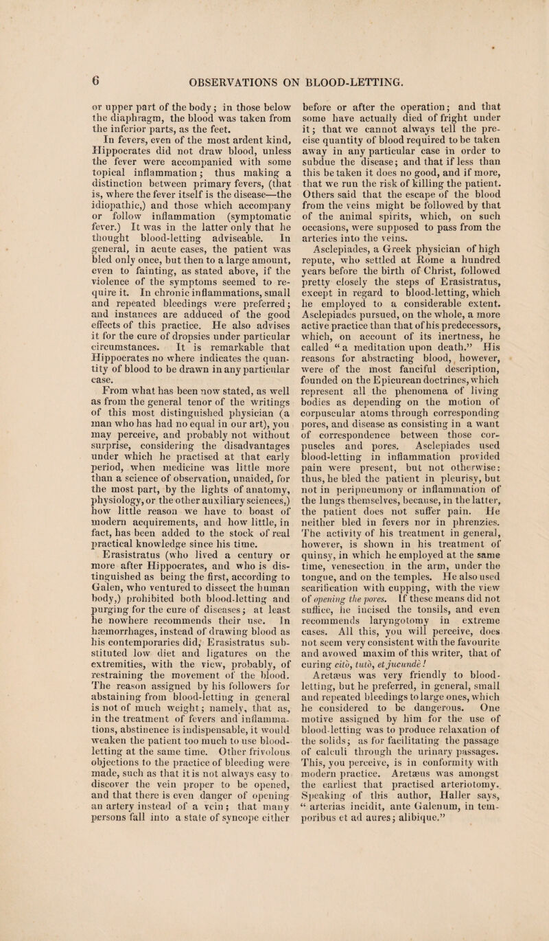 or upper part of the body; in those below the diaphragm, the blood was taken from the inferior parts, as the feet. In fevers, even of the most ardent kind, Hippocrates did not draw blood, unless the fever were accompanied with some topical inflammation; thus making a distinction between primary fevers, (that is, where the fever itself is the disease—the idiopathic,) and those which accompany or follow inflammation (symptomatic fever.) It was in the latter only that he thought blood-letting adviseable. In general, in acute cases, the patient was bled only once, but then to a large amount, even to fainting, as stated above, if the violence of the symptoms seemed to re¬ quire it. In chronic inflammations, small and repeated bleedings were preferred; and instances are adduced of the good effects of this practice. He also advises it for the cure of dropsies under particular circumstances. It is remarkable that Hippocrates no where indicates the quan¬ tity of blood to be drawn in any particular case. From what has been now stated, as well as from the general tenor of the writings of this most distinguished physician (a man who has had no equal in our art), you may perceive, and probably not without surprise, considering the disadvantages under which he practised at that early period, wrhen medicine was little more than a science of observation, unaided, for the most part, by the lights of anatomy, physiology, or the other auxiliary sciences,) how little reason we have to boast of modern acquirements, and how little, in fact, has been added to the stock of real practical knowledge since his time. Erasistratus (who lived a century or more after Hippocrates, and who is dis¬ tinguished as being the first, according to Galen, who ventured to dissect the human body,) prohibited both blood-letting and purging for the cure of diseases; at least he nowhere recommends their use. In haemorrhages, instead of drawing blood as his contemporaries did, Erasistratus sub¬ stituted low diet and ligatures on the extremities, with the view', probably, of restraining the movement of the blood. The reason assigned by his followers for abstaining from blood-letting in general is not of much weight; namely, that as, in the treatment of fevers and inflamma¬ tions, abstinence is indispensable, it would weaken the patient too much to use blood¬ letting at the same time. Other frivolous objections to the practice of bleeding were made, such as that it is not always easy to discover the vein proper to be opened, and that there is even danger of opening an artery instead of a vein ; that many persons fall into a state of syncope either before or after the operation; and that some have actually died of fright under it; that we cannot always tell the pre¬ cise quantity of blood required to be taken away in any particular case in order to subdue the disease; and that if less than this betaken it does no good, and if more, that we run the risk of killing the patient. Others said that the escape of the blood from the veins might be followed by that of the animal spirits, wdiich, on such occasions, were supposed to pass from the arteries into the veins. Asclepiades, a Greek physician of high repute, who settled at Rome a hundred years before the birth of Christ, followed pretty closely the steps of Erasistratus, except in regard to blood-letting, which he employed to a considerable extent. Asclepiades pursued, on the whole, a more active practice than that of his predecessors, which, on account of its inertness, he called “ a meditation upon death.” His reasons for abstracting blood, however, were of the most fanciful description, founded on the Epicurean doctrines, which represent all the phenomena of living bodies as depending on the motion of corpuscular atoms through corresponding pores, and disease as consisting in a want of correspondence between those cor- jmscles and pores. Asclepiades used blood-letting in inflammation provided pain were present, but not otherwise: thus, he bled the patient in pleurisy, but not in peripneumony or inflammation of the lungs themselves, because, in the latter, the patient does not suffer pain. He neither bled in fevers nor in phrenzies. The activity of his treatment in general, however, is shown in his treatment of quinsy, in which he employed at the same time, venesection in the arm, under the tongue, and on the temples. He also used scarification with cupping, with the view of opening the pores. If these means did not suffice, he incised the tonsils, and even recommends laryngotomy in extreme cases. All this, you will perceive, does not seem very consistent with the favourite and avowed maxim of this writer, that of curing cito, tuto, etjucunde! Aretaeus was very friendly to blood¬ letting, but he preferred, in general, small and repeated bleedings to large ones, which he considered to be dangerous. One motive assigned by him for the use of blood-letting was to produce relaxation of the solids; as for facilitating the passage of calculi through the urinary passages. This, you perceive, is in conformity with modern practice. Aretaeus was amongst the earliest that practised arteriotomy. Speaking of this author, Haller says, “ arterias incidit, ante Galenum, in tem- poribus et ad aures; alibique.”