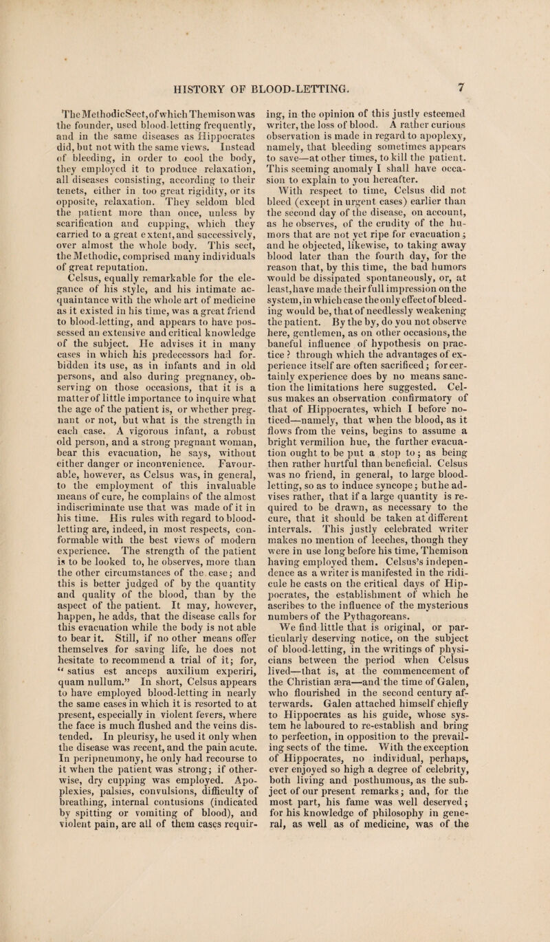 The MethodicSect,of which Themisonwas the founder, used blood-letting frequently, and in the same diseases as Hippocrates did, but not with the same views. Instead of bleeding, in order to cool the body, they employed it to produce relaxation, all diseases consisting, according to their tenets, either in too great rigidity, or its opposite, relaxation. They seldom bled the patient more than once, unless by scarification and cupping, which they carried to a great extent,and successively, over almost the whole body. This sect, the Methodic, comprised many individuals of great reputation. Celsus, equally remarkable for the ele¬ gance of his style, and his intimate ac¬ quaintance writh the whole art of medicine as it existed in his time, was a great friend to blood-letting, and appears to have pos¬ sessed an extensive and critical knowledge of the subject. He advises it in many cases in which his predecessors had for¬ bidden its use, as in infants and in old persons, and also during pregnancy, ob¬ serving on those occasions, that it is a matter of little importance to inquire what the age of the patient is, or whether preg¬ nant or not, hut what is the strength in each case. A vigorous infant, a robust old person, and a strong pregnant woman, bear this evacuation, he says, without either danger or inconvenience. Favour¬ able, however, as Celsus was, in general, to the employment of this invaluable means of cure, he complains of the almost indiscriminate use that was made of it in his time. His rules with regard to blood¬ letting are, indeed, in most respects, con¬ formable wTith the best views of modern experience. The strength of the patient is to be looked to, he observes, more than the other circumstances of the case; and this is better judged of by the quantity and quality of the blood, than by the aspect of the patient. It may, however, happen, he adds, that the disease calls for this evacuation while the body is not able to bear it. Still, if no other means offer themselves for saving life, he does not hesitate to recommend a trial of it; for, “ satius est anceps auxilium experiri, quam nullum.” In short, Celsus appears to have employed blood-letting in nearly the same cases in which it is resorted to at present, especially in violent fevers, where the face is much flushed and the veins dis¬ tended. In pleurisy, he used it only when the disease was recent, and the pain acute. In peripneumony, he only had recourse to it when the patient was strong; if other¬ wise, dry cupping was employed. Apo¬ plexies, palsies, convulsions, difficulty of breathing, internal contusions (indicated by spitting or vomiting of blood), and violent pain, are all of them cases requir¬ ing, in the opinion of this justly esteemed writer, the loss of blood. A rather curious observation is made in regard to apoplexy, namely, that bleeding sometimes appears to save—at other times, to kill the patient. This seeming anomaly I shall have occa¬ sion to explain to you hereafter. With respect to time, Celsus did not bleed (except in urgent cases) earlier than the second day of the disease, on account, as he observes, of the crudity of the hu¬ mors that are not yet ripe for evacuation; and he objected, likewise, to taking away blood later than the fourth day, for the reason that, by this time, the bad humors would be dissipated spontaneously, or, at least,have made their full impression on the system, in which case the only effect of bleed¬ ing would be, that of needlessly weakening the patient. By the by, do you not observe here, gentlemen, as on other occasions, the baneful influence of hypothesis on prac¬ tice ? through which the advantages of ex¬ perience itself are often sacrificed; for cer¬ tainly experience does by no means sanc¬ tion the limitations here suggested. Cel¬ sus makes an observation confirmatory of that of Hippocrates, which I before no¬ ticed—namely, that when the blood, as it flowrs from the veins, begins to assume a bright vermilion hue, the further evacua¬ tion ought to be put a stop to; as being then rather hurtful than beneficial. Celsus w7as no friend, in general, to large blood¬ letting, so as to induce syncope; buthe ad¬ vises rather, that if a large quantity is re¬ quired to be drawn, as necessary to the cure, that it should be taken at different intervals. This justly celebrated writer makes no mention of leeches, though they were in use long before his time, Themison having employed them. Celsus’s indepen¬ dence as a writer is manifested in the ridi¬ cule he casts on the critical days of Hip¬ pocrates, the establishment of wrhich he ascribes to the influence of the mysterious numbers of the Pythagoreans. We find little that is original, or par¬ ticularly deserving notice, on the subject of blood-letting, in the writings of physi¬ cians between the period when Celsus lived-—that is, at the commencement of the Christian sera—and the time of Galen, who flourished in the second century af¬ terwards. Galen attached himself chiefly to Hippocrates as his guide, whose sys¬ tem he laboured to re-establish and bring to perfection, in opposition to the prevail¬ ing sects of the time. With the exception of Hippocrates, no individual, perhaps, ever enjoyed so high a degree of celebrity, both living and posthumous, as the sub¬ ject of our present remarks; and, for the most part, his fame was well deserved; for his knowledge of philosophy in gene¬ ral, as well as of medicine, was of the