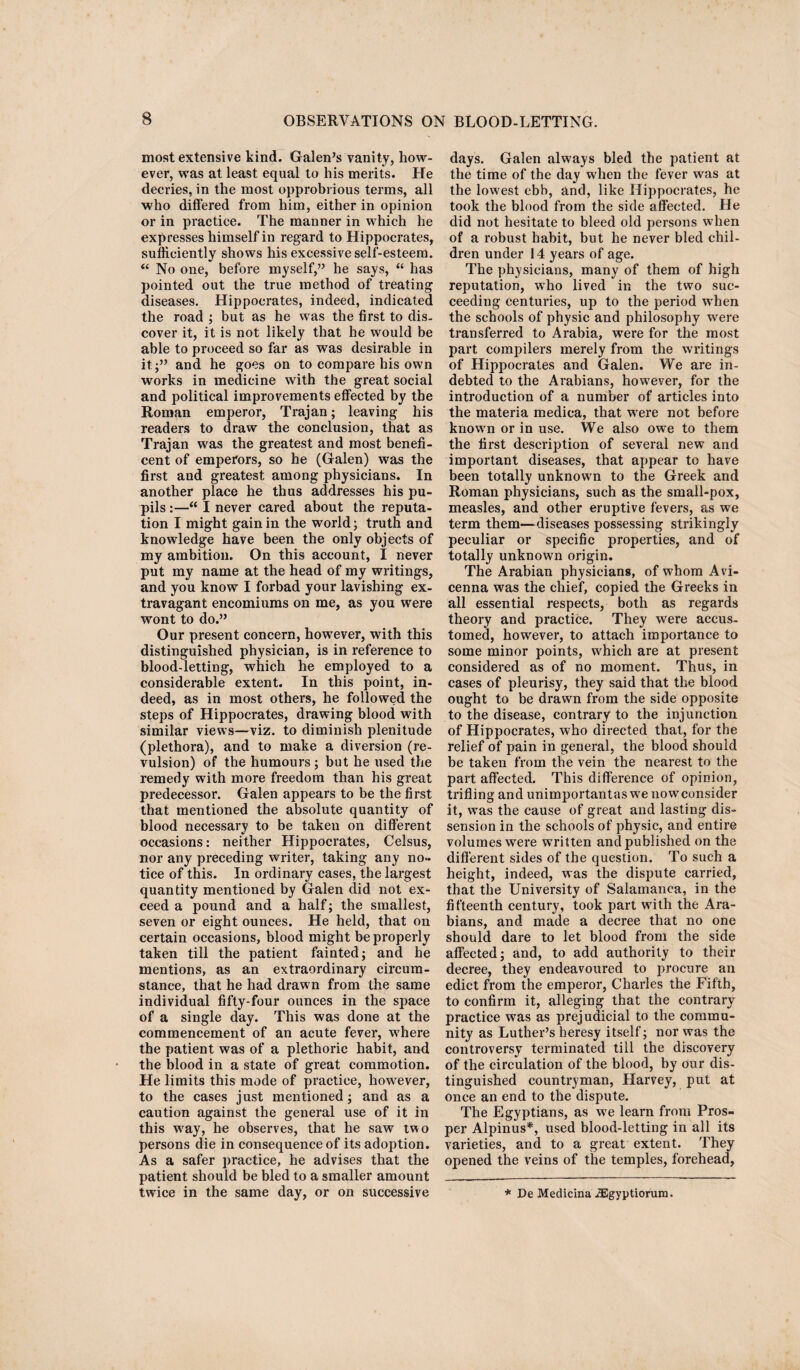 most extensive kind. Galen’s vanity, how¬ ever, was at least equal to his merits. He decries, in the most opprobrious terms, all who differed from him, either in opinion or in practice. The manner in which he expresses himself in regard to Hippocrates, sufficiently shows his excessive self-esteem. “ No one, before myself,” he says, “ has pointed out the true method of treating diseases. Hippocrates, indeed, indicated the road ; but as he was the first to dis. cover it, it is not likely that he would be able to proceed so far as was desirable in it;” and he goes on to compare his own works in medicine with the great social and political improvements effected by the Roman emperor, Trajan; leaving his readers to draw the conclusion, that as Trajan was the greatest and most benefi¬ cent of emperors, so he (Galen) was the first and greatest among physicians. In another place he thus addresses his pu¬ pils :—“ I never cared about the reputa¬ tion I might gain in the world; truth and knowledge have been the only objects of my ambition. On this account, I never put my name at the head of my writings, and you know I forbad your lavishing ex¬ travagant encomiums on me, as you were wont to do.” Our present concern, however, with this distinguished physician, is in reference to blood-letting, which he employed to a considerable extent. In this point, in¬ deed, as in most others, he followed the steps of Hippocrates, drawing blood with similar views—viz. to diminish plenitude (plethora), and to make a diversion (re¬ vulsion) of the humours ; but he used the remedy with more freedom than his great predecessor. Galen appears to be the first that mentioned the absolute quantity of blood necessary to be taken on different occasions: neither Hippocrates, Celsus, nor any preceding writer, taking any no¬ tice of this. In ordinary cases, the largest quantity mentioned by Galen did not ex¬ ceed a pound and a half; the smallest, seven or eight ounces. He held, that on certain occasions, blood might be properly taken till the patient fainted; and he mentions, as an extraordinary circum¬ stance, that he had drawn from the same individual fifty-four ounces in the space of a single day. This was done at the commencement of an acute fever, where the patient was of a plethoric habit, and the blood in a state of great commotion. He limits this mode of practice, however, to the cases just mentioned; and as a caution against the general use of it in this way, he observes, that he saw two persons die in consequence of its adoption. As a safer practice, he advises that the patient should be bled to a smaller amount twice in the same day, or on successive days. Galen always bled the patient at the time of the day when the fever was at the lowest ebb, and, like Hippocrates, he took the blood from the side affected. He did not hesitate to bleed old persons when of a robust habit, but he never bled chil¬ dren under 14 years of age. The physicians, many of them of high reputation, who lived in the two suc¬ ceeding centuries, up to the period when the schools of physic and philosophy were transferred to Arabia, were for the most part compilers merely from the writings of Hippocrates and Galen. We are in¬ debted to the Arabians, however, for the introduction of a number of articles into the materia medica, that were not before known or in use. We also owe to them the first description of several new and important diseases, that appear to have been totally unknown to the Greek and Roman physicians, such as the small-pox, measles, and other eruptive fevers, as we term them—diseases possessing strikingly peculiar or specific properties, and of totally unknown origin. The Arabian physicians, of whom Avi¬ cenna was the chief, copied the Greeks in all essential respects, both as regards theory and practice. They were accus¬ tomed, however, to attach importance to some minor points, which are at present considered as of no moment. Thus, in cases of pleurisy, they said that the blood ought to be drawn from the side opposite to the disease, contrary to the injunction of Hippocrates, who directed that, for the relief of pain in general, the blood should be taken from the vein the nearest to the part affected. This difference of opinion, trifling and unimportantas we now consider it, was the cause of great and lasting dis¬ sension in the schools of physic, and entire volumes were written and published on the different sides of the question. To such a height, indeed, was the dispute carried, that the University of Salamanca, in the fifteenth century, took part with the Ara¬ bians, and made a decree that no one should dare to let blood from the side affected; and, to add authority to their decree, they endeavoured to procure an edict from the emperor, Charles the Fifth, to confirm it, alleging that the contrary practice was as prejudicial to the commu¬ nity as Luther’s heresy itself; nor was the controversy terminated till the discovery of the circulation of the blood, by our dis¬ tinguished countryman, Harvey, put at once an end to the dispute. The Egyptians, as we learn from Pros¬ per Alpinus*, used blood-letting in all its varieties, and to a great extent. They opened the veins of the temples, forehead, * De Medicina JEgyptiorum.