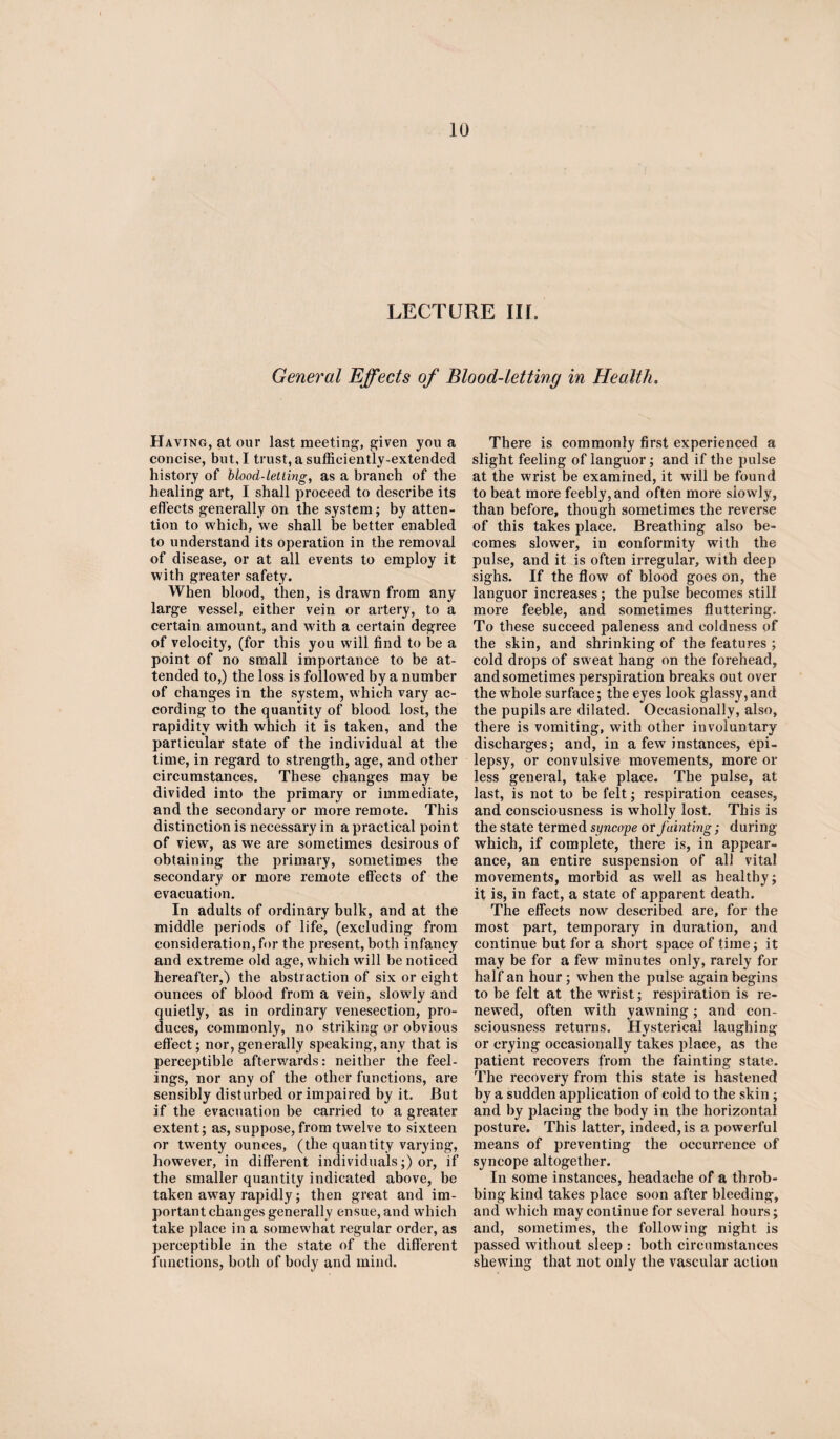 LECTURE III. General Effects of Blood-letting in Health. Having, at our last meeting, given you a concise, but, I trust, a sufficiently-extended history of blood-letting, as a branch of the healing art, I shall proceed to describe its effects generally on the system; by atten¬ tion to which, we shall be better enabled to understand its operation in the removal of disease, or at all events to employ it with greater safety. When blood, then, is drawn from any large vessel, either vein or artery, to a certain amount, and with a certain degree of velocity, (for this you will find to be a point of no small importance to be at¬ tended to,) the loss is followed by a number of changes in the system, which vary ac¬ cording to the quantity of blood lost, the rapidity with which it is taken, and the particular state of the individual at the time, in regard to strength, age, and other circumstances. These changes may be divided into the primary or immediate, and the secondary or more remote. This distinction is necessary in a practical point of view, as we are sometimes desirous of obtaining the primary, sometimes the secondary or more remote effects of the evacuation. In adults of ordinary bulk, and at the middle periods of life, (excluding from consideration, for the present, both infancy and extreme old age, which will be noticed hereafter,) the abstraction of six or eight ounces of blood from a vein, slowly and quietly, as in ordinary venesection, pro¬ duces, commonly, no striking or obvious effect; nor, generally speaking, any that is perceptible afterwards: neither the feel¬ ings, nor any of the other functions, are sensibly disturbed or impaired by it. But if the evacuation be carried to a greater extent; as, suppose, from twelve to sixteen or twenty ounces, (the quantity varying, however, in different individuals;) or, if the smaller quantity indicated above, be taken away rapidly; then great and im¬ portant changes generally ensue, and which take place in a somewhat regular order, as perceptible in the state of the different functions, both of body and mind. There is commonly first experienced a slight feeling of languor; and if the pulse at the wrist be examined, it will be found to beat more feebly, and often more slowly, than before, though sometimes the reverse of this takes place. Breathing also be¬ comes slower, in conformity with the pulse, and it is often irregular, with deep sighs. If the flow of blood goes on, the languor increases; the pulse becomes still more feeble, and sometimes fluttering. To these succeed paleness and coldness of the skin, and shrinking of the features ; cold drops of sweat hang on the forehead, and sometimes perspiration breaks out over the whole surface; the eyes look glassy,and the pupils are dilated. Occasionally, also, there is vomiting, with other involuntary discharges; and, in a few instances, epi¬ lepsy, or convulsive movements, more or less general, take place. The pulse, at last, is not to be felt; respiration ceases, and consciousness is wholly lost. This is the state termed syncope or fainting; during which, if complete, there is, in appear¬ ance, an entire suspension of all vital movements, morbid as wrell as healthy; it is, in fact, a state of apparent death. The effects now described are, for the most part, temporary in duration, and continue but for a short space of time; it may be for a few minutes only, rarely for half an hour ; when the pulse again begins to be felt at the wrist; respiration is re¬ newed, often with yawning; and con¬ sciousness returns. Hysterical laughing or crying occasionally takes place, as the patient recovers from the fainting state. The recovery from this state is hastened by a sudden application of cold to the skin; and by placing the body in the horizontal posture. This latter, indeed, is a powerful means of preventing the occurrence of syncope altogether. In some instances, headache of a throb¬ bing kind takes place soon after bleeding, and which may continue for several hours; and, sometimes, the following night is passed without sleep : both circumstances shewing that not only the vascular action