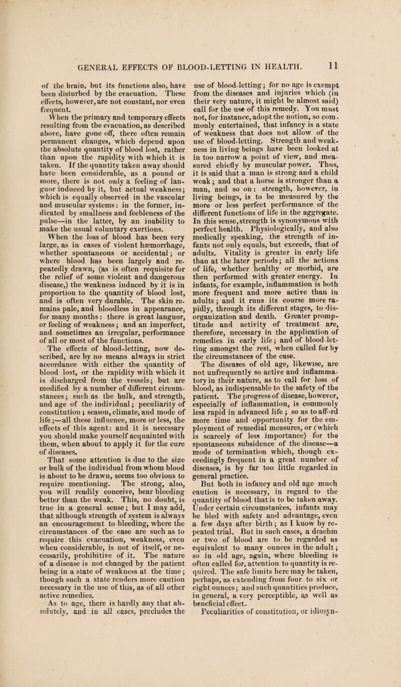 of the brain, but its functions also, have been disturbed by the evacuation. These effects, however, are not constant, nor even frequent. When the primary and temporary eflects resulting from the evacuation, as described above, have gone off, there often remain permanent changes, which depend upon the absolute quantity of blood lost, rather than upon the rapidity with which it is taken. If the quantity taken away should have been considerable, as a pound or more, there is not only a feeling of lan¬ guor induced by it, but actual weakness; which is equally observed in the vascular and muscular systems: in the former, in¬ dicated by smallness and feebleness of the pulse—in the latter, by an inability to make the usual voluntary exertions. When the loss of blood has been very large, as in cases of violent haemorrhage, whether spontaneous or accidental; or where blood has been largely and re¬ peatedly drawn, (as is often requisite for the relief of some violent and dangerous disease,) the weakness induced by it is in proportion to the quantity of blood lost, and is often very durable. The skin re¬ mains pale, and bloodless in appearance, for many months : there is great languor, or feeling of weakness; and an imperfect, and sometimes an irregular, performance of all or most of the functions. The eflects of blood-letting, now de¬ scribed, are by no means always in strict accordance with either the quantity of blood lost, or the rapidity with which it is discharged from the vessels; but are modified by a number of different circum¬ stances ; such as the bulk, and strength, and age of the individual; peculiarity of constitution ; season, climate, and mode of life;—all these influence, more or less, the effects of this agent: and it is necessary you should make yourself acquainted with them, when about to apply it for the cure of diseases. That some attention is due to the size or bulk of the individual from whom blood is about to be drawn, seems too obvious to require mentioning. The strong, also, you will readily conceive, bear bleeding better than the weak. This, no doubt, is true in a general sense; but I may add, that although strength of system is always an encouragement to bleeding, where the circumstances of the case are such as to require this evacuation, weakness, even when considerable, is not of itself, or ne¬ cessarily, prohibitive of it. The nature of a disease is not changed by the patient being in a state of weakness at the time; though such a state renders more caution necessary in the use of this, as of all other active remedies. As to age, there is hardly any that ab¬ solutely, and in all cases, precludes the use of blood-letting; for no age is exempt from the diseases and injuries which (in their very nature, it might be almost said) call for the use of this remedy. You must not, for instance, adopt the notion, so com¬ monly entertained, that infancy is a state of weakness that does not allow of the use of blood-letting. Strength and weak¬ ness in living beings have been looked at in too narrow a point of view, and mea¬ sured chiefly by muscular power. Thus, it is said that a'man is strong and a child weak ; and that a horse is stronger than a man, and so on: strength, however, in living beings, is to be measured by the more or less perfect performance of the different functions of life in the aggregate. In this sense, strength is synonymous with perfect health. Physiologically, and also medically speaking, the strength of in¬ fants not only equals, but exceeds, that of adults. Vitality is greater in early life than at the later periods; all the actions of life, whether healthy or morbid, are then performed with greater energy. In infants, for example, inflammation is both more frequent and more active than in adults ; and it runs its course more va¬ pidly, through its different stages, to dis¬ organization and death. Greater promp¬ titude and activity of treatment are, therefore, necessary in the application of remedies in early life; and of blood-let¬ ting amongst the rest, when called for by the circumstances of the case. The diseases of old age, likewise, are not unfrequently so active and inflamma¬ tory in their nature, as to call for loss of blood, as indispensable to the safety of the patient. The progress of disease, however, especially of inflammation, is commonly less rapid in advanced life ; so as toaff»rd more time and opportunity for the em¬ ployment of remedial measures, or (which is scarcely of less importance) for the spontaneous subsidence of the disease—a mode of termination which, though ex¬ ceedingly frequent in a great number of diseases, is by far too little regarded in general practice. But both in infancy and old age much caution is necessary, in regard to the quantity of blood that is to be taken away. Under certain circumstances, infants may be bled with safety and advantage, even a few days after birth; as I know by re¬ peated trial. But in such cases, a drachm or two of blood are to be regarded as equivalent to many ounces in the adult; so in old age, again, where bleeding is often called for, attention to quantity is re¬ quired. The safe limits here may be taken, perhaps, as extending from four to six or eight ounces; and such quantities produce, in general, a very perceptible, as well as beneficial effect. Peculiarities of constitution, or idiosyn-