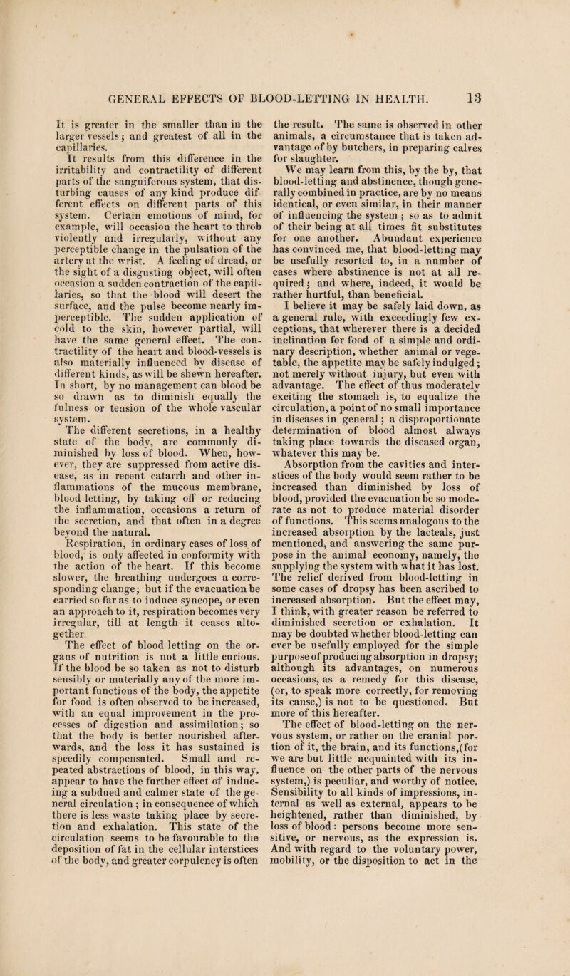 It is greater in the smaller than in the larger vessels; and greatest of all in the capillaries. It results from this difference in the irritability and contractility of different parts of the sanguiferous system, that dis¬ turbing causes of any kind produce dif¬ ferent effects on different parts of this system. Certain emotions of mind, for example, will occasion the heart to throb violently and irregularly, without any perceptible change in the pulsation of the artery at the wrist. A feeling of dread, or the sight of a disgusting object, will often occasion a sudden contraction of the capil¬ laries, so that the blood will desert the surface, and the pulse become nearly im¬ perceptible. The sudden application of cold to the skin, however partial, will have the same general effect. The con¬ tractility of the heart and blood-vessels is also materially influenced by disease of different kinds, as will be shewn hereafter. In short, by no management can blood be so drawn as to diminish equally the fulness or tension of the whole vascular system. The different secretions, in a healthy state of the body, are commonly di¬ minished by loss of blood. When, how¬ ever, they are suppressed from active dis¬ ease, as in recent catarrh and other in¬ flammations of the mucous membrane, blood letting, by taking off or reducing the inflammation, occasions a return of the secretion, and that often in a degree beyond the natural. Respiration, in ordinary cases of loss of blood, is only affected in conformity with the action of the heart. If this become slower, the breathing undergoes a corre¬ sponding change; but if the evacuation be carried so far as to induce syncope, or even an approach to it, respiration becomes very irregular, till at length it ceases alto¬ gether. The effect of blood letting on the or¬ gans of nutrition is not a little curious. Tf the blood be so taken as not to disturb sensibly or materially any of the more im¬ portant functions of the body, the appetite for food is often observed to be increased, with an equal improvement in the pro¬ cesses of digestion and assimilation; so that the body is better nourished after¬ wards, and the loss it has sustained is speedily compensated. Small and re¬ peated abstractions of blood, in this way, appear to have the further effect of induc¬ ing a subdued and calmer state of the ge¬ neral circulation ; in consequence of which there is less waste taking place by secre¬ tion and exhalation. This state of the circulation seems to be favourable to the deposition of fat in the cellular interstices of the body, and greater corpulency is often the result. The same is observed in other animals, a circumstance that is taken ad¬ vantage of by butchers, in preparing calves for slaughter. We may learn from this, by the by, that blood-letting and abstinence, though gene¬ rally combined in practice, are by no means identical, or even similar, in their manner of influencing the system ; so as to admit of their being at all times fit substitutes for one another. Abundant experience has convinced me, that blood-letting may be usefully resorted to, in a number of cases where abstinence is not at all re¬ quired ; and where, indeed, it would be rather hurtful, than beneficial. I believe it may be safely laid down, as a general rule, with exceedingly few ex¬ ceptions, that wherever there is a decided inclination for food of a simple and ordi¬ nary description, whether animal or vege¬ table, the appetite maybe safely indulged; not merely without injury, but even with advantage. The effect of thus moderately exciting the stomach is, to equalize the circulation, a point of no small importance in diseases in general; a disproportionate determination of blood almost always taking place towrards the diseased organ, whatever this may be. Absorption from the cavities and inter¬ stices of the body would seem rather to be increased than diminished by loss of blood, provided the evacuation be so mode¬ rate as not to produce material disorder of functions. This seems analogous to the increased absorption by the lacteals, just mentioned, and answering the same pur¬ pose in the animal economy, namely, the supplying the system with what it has lost. The relief derived from blood-letting in some cases of dropsy has been ascribed to increased absorption. But the effect may, I think, with greater reason be referred to diminished secretion or exhalation. It may be doubted whether blood-letting can ever be usefully employed for the simple purpose of producing absorption in dropsy; although its advantages, on numerous occasions, as a remedy for this disease, (or, to speak more correctly, for removing its cause,) is not to be questioned. But more of this hereafter. The effect of blood-letting on the ner¬ vous system, or rather on the cranial por¬ tion of it, the brain, and its functions,(for we are but little acquainted with its in¬ fluence on the other parts of the nervous system,) is peculiar, and worthy of notice. Sensibility to all kinds of impressions, in¬ ternal as well as external, appears to be heightened, rather than diminished, by loss of blood: persons become more sen¬ sitive, or nervous, as the expression is. And with regard to the voluntary power, mobility, or the disposition to act in the