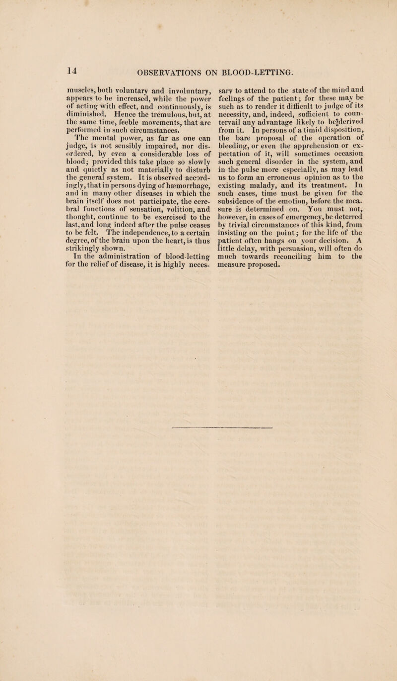 muscles, both voluntary and involuntary, appears to be increased, while the power of acting with effect, and continuously, is diminished. Hence the tremulous, but, at the same time, feeble movements, that are performed in such circumstances. The mental power, as far as one can judge, is not sensibly impaired, nor dis¬ ordered, by even a considerable loss of blood; provided this take place so slowly and quietly as not materially to disturb the general system. It is observed accord¬ ingly, that in persons dying of haemorrhage, and in many other diseases in which the brain itself does not participate, the cere¬ bral functions of sensation, volition, and thought, continue to be exercised to the last, and long indeed after the pulse ceases to be felt. The independence, to a certain degree, of the brain upon the heart, is thus strikingly shown. In the administration of blood-letting for the relief of disease, it is highly neces¬ sary to attend to the state of the mind and feelings of the patient; for these may be such as to render it difficult to judge of its necessity, and, indeed, sufficient to coun¬ tervail any advantage likely to be|derived from it. In persons of a timid disposition, the bare proposal of the operation of bleeding, or even the apprehension or ex¬ pectation of it, will sometimes occasion such general disorder in the system, and in the pulse more especially, as may lead us to form an erroneous opinion as to the existing malady, and its treatment. In such cases, time must be given for the subsidence of the emotion, before the mea¬ sure is determined on. You must not, however, in cases of emergency, be deterred by trivial circumstances of this kind, from insisting on the point; for the life of the patient often hangs on your decision. A little delay, with persuasion, will often do much towards reconciling him to the measure proposed.