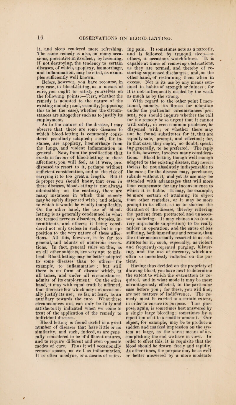 it, and sleep rendered more refreshing. The same remedy is also, on many occa¬ sions, preventive in its effect; by lessening, if not destroying, the tendency to certain diseases, of which, apoplexy, haemorrhage, and inflammation, may be cited, as exam¬ ples sufficiently well known. Before, however, you have recourse, in any case, to blood-letting, as a means of cure, you ought to satisfy yourselves on the following points:—First, whether the remedy is adapted to the nature of the existing malady; and, secondly, (supposing this to be the case), whether the circum¬ stances are altogether such as to justify its employment. As to the nature of the disease, I may observe that there are some diseases to which blood-letting is commonly consi¬ dered peculiarly adapted ; such, for in¬ stance, are apoplexy, haemorrhage from the lungs, and violent inflammation in general. Now', from the predilection that exists in favour of blood-letting in those affections, you will feel, as it were, pre¬ disposed to resort to it, perhaps without sufficient consideration, and at the risk of carrying it to too great a length. But it is proper you should know, that even in these diseases, blood-letting is not always admissible; on the contrary, there are many instances in which this remedy maybe safely dispensed with ; and others, to which it would be wholly inapplicable. On the other hand, the use of blood¬ letting is as generally condemned in what are termed nervous disorders, dropsies, in- termittents, and others; it being consi¬ dered not only useless in such, but in op¬ position to the very nature of these affec¬ tions. All this, however, is by far too general, and admits of numerous excep¬ tions. In fact, general rules on this, as on all other subjects, are very apt to mis¬ lead. Blood-letting may be better adapted to some diseases than to others—for example, to inflammation ; but still there is no form of disease which, at all times, and under all circumstances, admits of its employment. On the other hand, it may with equal truth be affirmed, that there are few which may not occasion¬ ally justify its use ; so far, at least, as an auxiliary towards the cure. What these circumstances are, can only be fully and satisfactorily indicated when we come to treat of the application of the remedy to individual diseases. Blood-letting is found useful in a great number of diseases that have little or no similarity, and such, indeed, as are gene¬ rally considered to be of different natures, and to require different and even opposite modes of cure. Thus it will occasionally remove spasm, as well as inflammation. It is often anodyne, or a means of reliev¬ ing pain. It sometimes acts as a narcotic, and is followed by tranquil sleep—at others, it occasions watchfulness. It is capable at times of removing obstructions, as they are termed, and thereby of re¬ storing suppressed discharges; and, on the other hand, of restraining them wffien in excess. Nor is its use by any means con¬ fined to habits of strength or fulness ; for it is not unfrequently needed by the weak as much as by the strong. With regard to the other point I men¬ tioned, namely, its fitness for adoption under the particular circumstances pre¬ sent, you should inquire whether the call for the remedy be so urgent that it cannot with safety, or even common prudence, be dispened with; or w hether there may not be found substitutes for it, that are equally safe, prompt, and effectual; for, in that case, they ought, no doubt, speak¬ ing generally, to be preferred. The reply to this, however, involves many considera¬ tions. Blood-letting, though wrell enough adapted to the existing disease, may never¬ theless be not absolutely indispensable to the cure; for the disease may, perchance, subside without it, and yet its use may be attended wdth advantages that will more than compensate for any inconvenience to which it is liable. It may, for example, be more certain of attaining its object than other remedies, or it may be more prompt in its effect, so as to shorten the duration of the disease, thereby relieving the patient from protracted and unneces¬ sary suffering. It may chance also (not a very improbable supposition) to be really milder in operation, and the cause of less suffering, both immediate and remote, than the other means usually resorted to as sub¬ stitutes for it; such, especially, as violent and frequently-repeated purging, blister¬ ing, and the use of mercury, which are often so mercilessly inflicted on the pa¬ tient. Having thus decided on the propriety of drawing blood, you have next to determine the extent to which the evacuation is re¬ quired, and in what mode it may be most advantageously effected, in the particular case before you ; for these, you will find, are not matters of indifference. The re¬ medy must be carried to a certain extent, in order to ensure its purpose. This pur¬ pose, again, is sometimes best answered by a single large bleeding; sometimes by a repetition of it to a smaller amount. Our object, for example, may be to produce a sudden and marked impression on the sys¬ tem at large, as the surest means of ac¬ complishing the end we have in view\ In order to effect this, it is requisite that the blood should be drawn freely and rapidly. At other times, the purpose may be as well or better answered by a more moderate