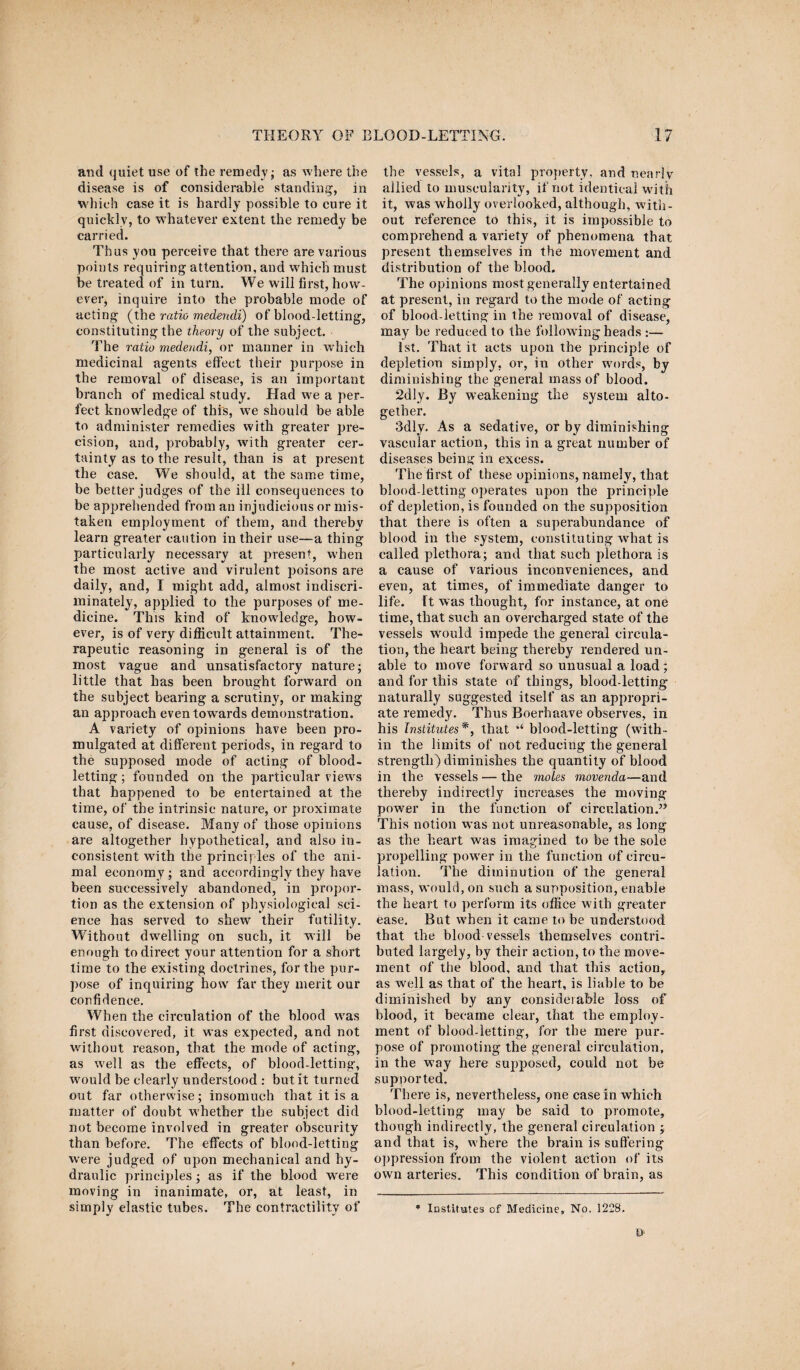 and quiet use of the remedy; as where the disease is of considerable standing, in which case it is hardly possible to cure it quickly, to whatever extent the remedy be carried. Thus you perceive that there are various points requiring attention, and which must be treated of in turn. We will first, how¬ ever, inquire into the probable mode of acting (the ratio medendi) of blood-letting, constituting the theory of the subject. The ratio medendi, or manner in which medicinal agents effect their purpose in the removal of disease, is an important branch of medical study. Had we a per¬ fect knowledge of this, we should be able to administer remedies with greater pre¬ cision, and, probably, with greater cer¬ tainty as to the result, than is at present the case. We should, at the same time, be better judges of the ill consequences to be apprehended from an injudicious or mis¬ taken employment of them, and thereby learn greater caution in their use—a thing particularly necessary at present, when the most active and virulent poisons are daily, and, I might add, almost indiscri¬ minately, applied to the purposes of me¬ dicine. This kind of knowledge, how¬ ever, is of very difficult attainment. The¬ rapeutic reasoning in general is of the most vague and unsatisfactory nature; little that has been brought forward on the subject bearing a scrutiny, or making an approach even towards demonstration. A variety of opinions have been pro¬ mulgated at different periods, in regard to the supposed mode of acting of blood¬ letting; founded on the particular views that happened to be entertained at the time, of the intrinsic nature, or proximate cause, of disease. Many of those opinions are altogether hypothetical, and also in¬ consistent with the principles of the ani¬ mal economy; and accordingly they have been successively abandoned, in propor¬ tion as the extension of physiological sci¬ ence has served to shew their futility. Without dwelling on such, it will be enough to direct your attention for a short time to the existing doctrines, for the pur¬ pose of inquiring how far they merit our confidence. When the circulation of the blood was first discovered, it was expected, and not without reason, that the mode of acting, as well as the effects, of blood-letting, would be clearly understood : but it turned out far otherwise; insomuch that it is a matter of doubt whether the subject did not become involved in greater obscurity than before. The effects of blood-letting were judged of upon mechanical and hy¬ draulic principles; as if the blood were moving in inanimate, or, at least, in simply elastic tubes. The contractility of the vessels, a vital property, and nearly allied to muscularity, if not identical with it, was wholly overlooked, although, with¬ out reference to this, it is impossible to comprehend a variety of phenomena that present themselves in the movement and distribution of the blood. The opinions most generally entertained at present, in regard to the mode of acting of blood-letting in the removal of disease, may be reduced to the following heads :— 1st. That it acts upon the principle of depletion simply, or, in other words, by diminishing the general mass of blood. 2dly. By weakening the system alto¬ gether. 3dly. As a sedative, or by diminishing vascular action, this in a great number of diseases being in excess. The first of these opinions, namely, that blood-letting operates upon the principle of depletion, is founded on the supposition that there is often a superabundance of blood in the system, constituting what is called plethora; and that such plethora is a cause of various inconveniences, and even, at times, of immediate danger to life. Tt was thought, for instance, at one time, that such an overcharged state of the vessels wrould impede the general circula¬ tion, the heart being thereby rendered un¬ able to move forward so unusual a load; and for this state of things, blood-letting naturally suggested itself as an appropri¬ ate remedy. Thus Boerhaave observes, in his Institutes*, that “ blood-letting (with¬ in the limits of not reducing the general strength) diminishes the quantity of blood in the vessels — the moles movenda—and thereby indirectly increases the moving powrer in the function of circulation.” This notion was not unreasonable, as long as the heart was imagined to be the sole propelling power in the function of circu¬ lation. The diminution of the general mass, would, on such a supposition, enable the heart to perform its office with greater ease. But when it came to be understood that the blood vessels themselves contri¬ buted largely, by their action, to the move¬ ment of the blood, and that this action, as well as that of the heart, is liable to be diminished by any considerable loss of blood, it became clear, that the employ¬ ment of blood-letting, for the mere pur¬ pose of promoting the general circulation, in the way here supposed, could not be supported. There is, nevertheless, one case in which blood-letting may be said to promote, though indirectly, the general circulation ; and that is, where the brain is suffering oppression from the violent action of its owrn arteries. This condition of brain, as * Institutes of Medicine, No. 1228,