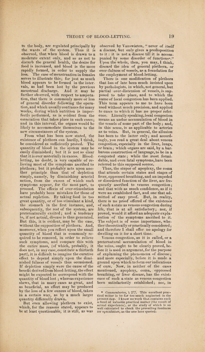 to the body, are regulated principally by the wants of the system. Thus it is observed, that when blood is drawn to a moderate extent only, and so as not to disturb the general health, the desire for food is increased, and blood is the more rapidly formed, in order to supply the loss. The case of menstruation in females serves to illustrate this; for just as much blood appears to be formed in the inter¬ vals, as had been lost by the previous menstrual discharge. And it may be further observed, with respect to amputa¬ tion, that there is commonly more or less of general disorder -following the opera¬ tion, and which usually continues for many weeks; during which nutrition is imper¬ fectly performed, as is evident from the emaciation that takes place in such cases; and in this interval, the organs would be likely to accommodate themselves to the new circumstances of the system. From what has been now stated, the existence of plethora can hardly, I think, be considered as sufficiently proved. The quantity of blood in the system may be easily diminished; but it is not so clear that it is ever materially in excess. Blood¬ letting, no doubt, is very capable of re¬ lieving most of the symptoms ascribed to plethora; but it probably acts upon ano¬ ther principle than that of depletion simply, namely, by diminishing arterial action, from the excess of which such symptoms appear, for the most part, to proceed. The effects of over-stimulation have probably been mistaken for those of actual repletion. By taking food in too great quantity, or of too stimulant a kind, the stomach in the first instance, and, subsequently, the rest of the system, are preternaturally excited; and a tendency to, if not actual, disease is thus generated. But this, it is evident, may be the case, without the supposition of plethora. And, moreover, when you reflect upon the small quantity of blood that is commonl}7 re¬ quired to be removed, in order to relieve such symptoms, and compare this with the entire mass, (of which, probably, it does not, in any case, constitute a thirtieth part), it is difficult to imagine the curative effect to depend simply upon the dimi¬ nished fulness of vessels thus occasioned. If depletion simply were the cause of the benefit derived from blood-letting, the effect might be expected to correspond with the quantity of blood lost ; wffiereas experience shews, that in many cases as great, and as beneficial, an effect may be produced by the loss of a few ounces of blood, taken in a certain way, as by a much larger quantity differently drawn. But even allowing plethora to exist, which, for the reasons stated, appears to be at least questionable, it is still, as was observed by Vanswieten, “ never of itself a disease, but only gives a predisposition to it : it is not a disease till it is accom¬ panied by some disorder of functions*.” Upon the whole, then, you may, I think, discard the idea of general plethora, or over-fulness of vessels, as a foundation for the employment of blood-letting. There is one modification of plethora that has of late been much insisted upon by pathologists, in which, not general, but partial over-distension of vessels, is sup¬ posed to take place, and to which the name of local congestion has been applied. This term appears to me to have been used without much precision, and applied to cases to which it has no proper refer¬ ence. Literally speaking, local congestion means an undue accumulation of blood in the vessels of some part of the body; and, in this sense, is as applicable to arteries as to veins. But, in general, the allusion has been to the latter only; and accord¬ ingly, you read a great deal about venous congestion, especially in the liver, lungs, or brain; wdiich organs are said, by a bar¬ barous construction of language, to be in a congested state; while the most formi¬ dable, and even fatal symptoms, have been referred to this supposed source. Thus, the stupor of apoplexy, the coma that attends certain states and stages of fever, oppressed breathing, and an impeded or disordered function of the liver, are fre¬ quently ascribed to venous congestion; and that with as much confidence, as if it wrere an established fact, and one that ad¬ mitted of easy proof. But, in reality, there is no proof offered of the existence of such a state as venous congestion during life, that is at all satisfactory; nor, if proved, would it afford an adequate expla¬ nation of the symptoms ascribed to it. The subject is of some importance, whe¬ ther theoretically or practically considered; and therefore I shall offer no apology for dwelling on it for a short time. Venous congestion, as it is called, or a preternatural accumulation of blood in the veins, ought to be clearly proved, be¬ fore it is used in argument, for the purpose of explaining the phenomena of disease; and more especially, before it is made a ground upon which to form our indications of cure. Now, in neither of the cases mentioned, apoplexy, coma, oppressed breathing, or liver disease, has the exist¬ ence of such a state as venous congestion been satisfactorily established; nor, in * Commentaries, i. 277. This excellent prac¬ tical writer is by far too much neglected in the present day. I know no work that contains such a fund of valuable practical matter (the result of actual experience), or the study of which is so well calculated to check the prevailing fondness for speculation, as the one here quoted.