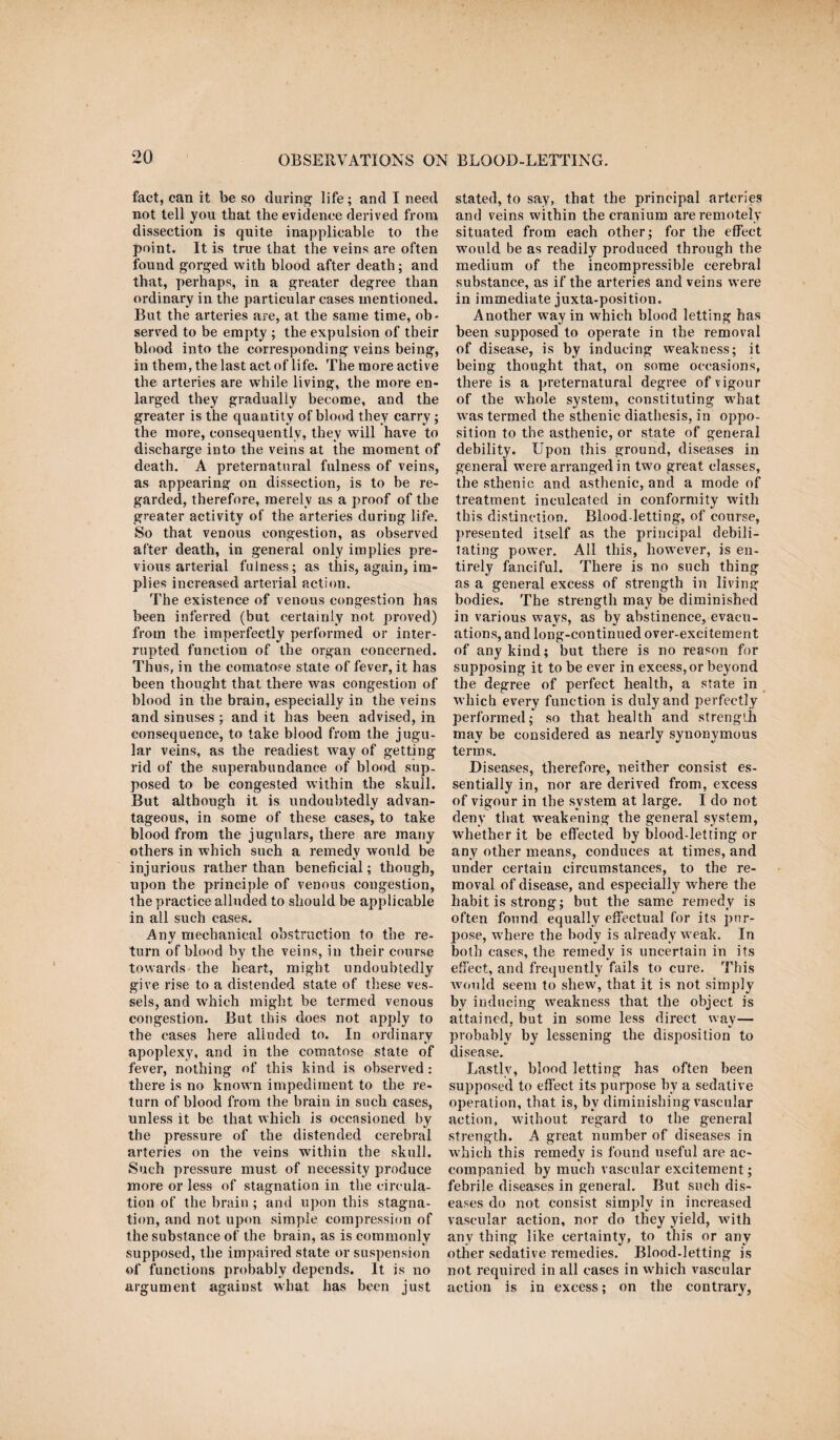 fact, can it be so during life; and I need not tell you that the evidence derived from dissection is quite inapplicable to the point. It is true that the veins are often found gorged with blood after death; and that, perhaps, in a greater degree than ordinary in the particular cases mentioned. But the arteries are, at the same time, ob¬ served to be empty ; the expulsion of their blood into the corresponding veins being, in them, the last act of life. The more active the arteries are while living, the more en¬ larged they gradually become, and the greater is the quantity of blood they carry; the more, consequently, they will have to discharge into the veins at the moment of death. A preternatural fulness of veins, as appearing on dissection, is to be re¬ garded, therefore, merely as a proof of the greater activity of the arteries during life. So that venous congestion, as observed after death, in general only implies pre¬ vious arterial fulness; as this, again, im¬ plies increased arterial action. The existence of venous congestion has been inferred (but certainly not proved) from the imperfectly performed or inter¬ rupted function of the organ concerned. Thus, in the comatose state of fever, it has been thought that there was congestion of blood in the brain, especially in the veins and sinuses ; and it has been advised, in consequence, to take blood from the jugu¬ lar veins, as the readiest way of getting rid of the superabundance of blood sup¬ posed to be congested within the skull. But although it is undoubtedly advan¬ tageous, in some of these cases, to take blood from the jugulars, there are many others in which such a remedy would be injurious rather than beneficial; though, upon the principle of venous congestion, the practice alluded to should be applicable in all such cases. Any mechanical obstruction to the re¬ turn of blood by the veins, in their course towards the heart, might undoubtedly give rise to a distended state of these ves¬ sels, and which might be termed venous congestion. But this does not apply to the cases here alluded to. In ordinary apoplexy, and in the comatose state of fever, nothing of this kind is observed: there is no known impediment to the re¬ turn of blood from the brain in such cases, unless it be that which is occasioned by the pressure of the distended cerebral arteries on the veins within the skull. Such pressure must of necessity produce more or less of stagnation in the circula¬ tion of the brain; and upon this stagna¬ tion, and not upon simple compression of the substance of the brain, as is commonly supposed, the impaired state or suspension of functions probably depends. It is no argument against wliat has been just stated, to say, that the principal arteries and veins within the cranium are remotely situated from each other; for the effect would be as readily produced through the medium of the incompressible cerebral substance, as if the arteries and veins w ere in immediate juxta-position. Another w ay in which blood letting has been supposed to operate in the removal of disease, is by inducing weakness; it being thought that, on some occasions, there is a preternatural degree of vigour of the whole system, constituting wrhat wras termed the sthenic diathesis, in oppo¬ sition to the asthenic, or state of general debility. Upon this ground, diseases in general wrere arranged in twro great classes, the sthenic and asthenic, and a mode of treatment inculcated in conformity with this distinction. Blood-letting, of course, presented itself as the principal debili¬ tating powder. All this, how'ever, is en¬ tirely fanciful. There is no such thing as a general excess of strength in living bodies. The strength may be diminished in various ways, as by abstinence, evacu¬ ations, and long-continued over-excitement of any kind; but there is no reason for supposing it to be ever in excess, or beyond the degree of perfect health, a state in which every function is duly and perfectly performed; so that health and strength may be considered as nearly synonymous terms. Diseases, therefore, neither consist es¬ sentially in, nor are derived from, excess of vigour in the system at large. I do not deny that w-eakening the general system, whether it be effected by blood-letting or any other means, conduces at times, and under certain circumstances, to the re¬ moval of disease, and especially where the habit is strong; but the same remedy is often found equally effectual for its pur¬ pose, w'here the body is already w eak. In both cases, the remedy is uncertain in its effect, and frequently fails to cure. This would seem to shew, that it is not simply by inducing weakness that the object is attained, but in some less direct way— probably by lessening the disposition to disease. Lastly, blood letting has often been supposed to effect its purpose by a sedative operation, that is, by diminishing vascular action, without regard to the general strength. A great number of diseases in which this remedy is found useful are ac¬ companied by much vascular excitement; febrile diseases in general. But such dis¬ eases do not consist simply in increased vascular action, nor do they yield, with any thing like certainty, to this or any other sedative remedies. Blood-letting is not required in all cases in which vascular action is in excess; on the contrary,