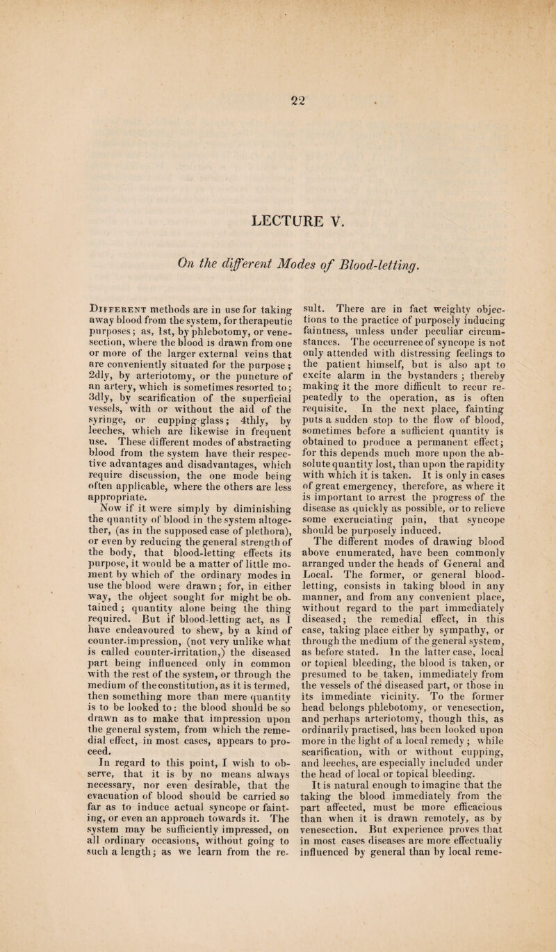 LECTURE V, On the different Modes of Blood-letting. Different methods are in use for taking away blood from the system, for therapeutic purposes; as, 1st, by phlebotomy, or vene¬ section, where the blood is drawn from one or more of the larger external veins that are conveniently situated for the purpose ; 2dly, by arteriotomy, or the puncture of an artery, which is sometimes resorted to; 3dly, by scarification of the superficial vessels, with or without the aid of the syringe, or cupping glass; 4thly, by leeches, which are likewise in frequent use. These different modes of abstracting blood from the system have their respec¬ tive advantages and disadvantages, which require discussion, the one mode being often applicable, where the others are less appropriate. Now if it were simply by diminishing the quantity of blood in the system altoge¬ ther, (as in the supposed case of plethora), or even by reducing the general strength of the body, that blood-letting effects its purpose, it would be a matter of little mo¬ ment by which of the ordinary modes in use the blood were drawn; for, in either way, the object sought for might be ob¬ tained ; quantity alone being the thing required. But if blood-letting act, as I have endeavoured to shew, by a kind of counter-impression, (not very unlike what is called counter-irritation,) the diseased part being influenced only in common with the rest of the system, or through the medium of the constitution, as it is termed, then something more than mere quantity is to be looked to: the blood should be so drawn as to make that impression upon the general system, from which the reme¬ dial effect, in most cases, appears to pro¬ ceed. In regard to this point, I wish to ob¬ serve, that it is by no means always necessary, nor even desirable, that the evacuation of blood should be carried so far as to induce actual syncope or faint¬ ing, or even an approach towards it. The system may be sufficiently impressed, on all ordinary occasions, without going to such a length; as we learn from the re¬ sult. There are in fact weighty objec¬ tions to the practice of purposely inducing faintness, unless under peculiar circum¬ stances. The occurrence of syncope is not only attended with distressing feelings to the patient himself, but is also apt to excite alarm in the bystanders ; thereby making it the more difficult to recur re¬ peatedly to the operation, as is often requisite. In the next place, fainting puts a sudden stop to the flow of blood, sometimes before a sufficient quantity is obtained to produce a permanent effect; for this depends much more upon the ab¬ solute quantity lost, than upon the rapidity with which it is taken. It is only in cases of great emergency, therefore, as where it is important to arrest the progress of the disease as quickly as possible, or to relieve some excruciating pain, that syncope should be purposely induced. The different modes of drawing blood above enumerated, have been commonly arranged under the heads of General and Local. The former, or general blood¬ letting, consists in taking blood in any manner, and from any convenient place, without regard to the part immediately diseased; the remedial effect, in this case, taking place either by sympathy, or through the medium of the general system, as before stated. In the latter case, local or topical bleeding, the blood is taken, or presumed to be taken, immediately from the vessels of the diseased part, or those in its immediate vicinity. To the former head belongs phlebotomy, or venesection, and perhaps arteriotomy, though this, as ordinarily practised, has been looked upon more in the light of a local remedy; w hile scarification, with or without cupping, and leeches, are especially included under the head of local or topical bleeding. It is natural enough to imagine that the taking the blood immediately from the part affected, must be more efficacious than when it is drawn remotely, as by venesection. But experience proves that in most cases diseases are more effectually influenced by general than by local reme-