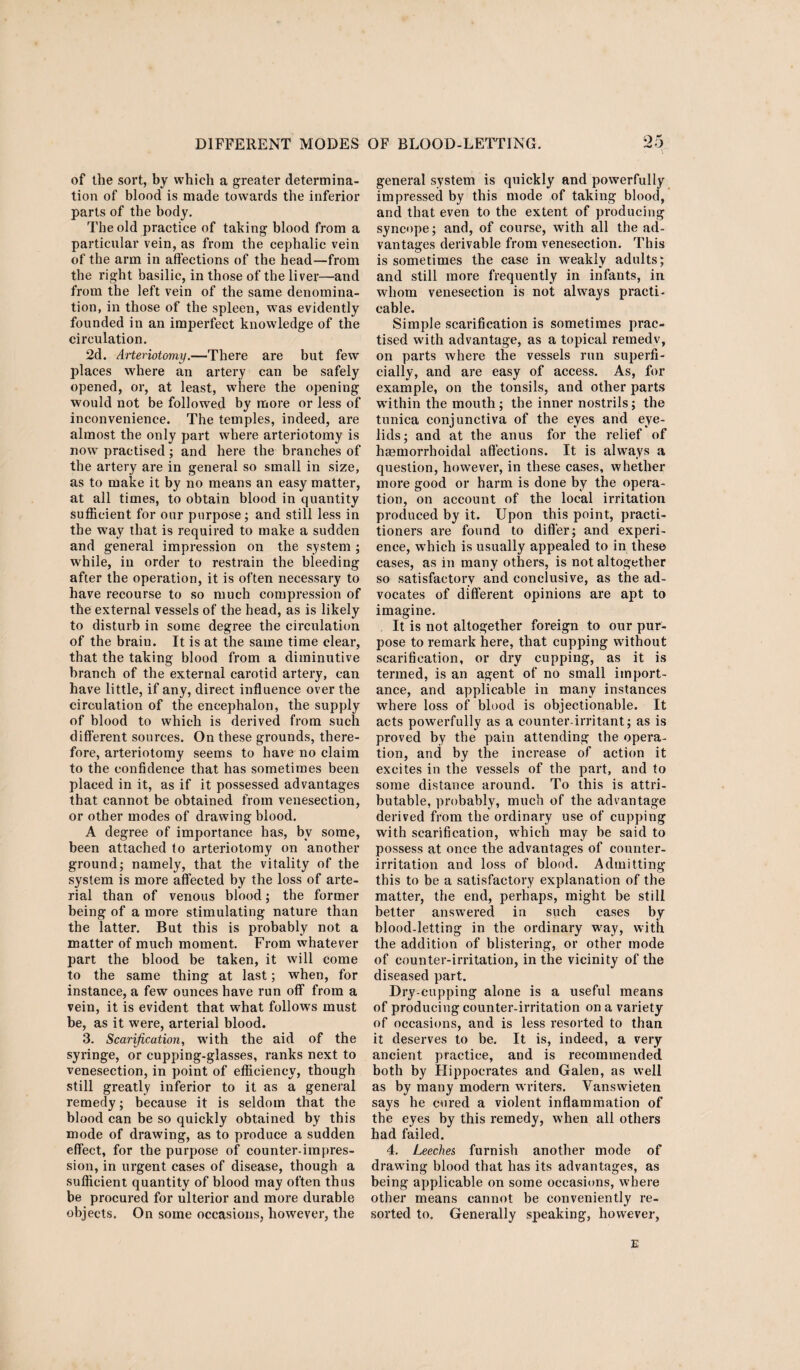 of the sort, by which a greater determina¬ tion of blood is made towards the inferior parts of the body. The old practice of taking blood from a particular vein, as from the cephalic vein of the arm in affections of the head—from the right basilic, in those of the liver—and from the left vein of the same denomina¬ tion, in those of the spleen, was evidently founded in an imperfect knowledge of the circulation. 2d. Arteriotomy.—There are but few places where an artery can be safely opened, or, at least, where the opening would not be followed by more or less of inconvenience. The temples, indeed, are almost the only part where arteriotomy is now practised; and here the branches of the artery are in general so small in size, as to make it by no means an easy matter, at all times, to obtain blood in quantity sufficient for our purpose; and still less in the way that is required to make a sudden and general impression on the system ; while, in order to restrain the bleeding after the operation, it is often necessary to have recourse to so much compression of the external vessels of the head, as is likely to disturb in some degree the circulation of the brain. It is at the same time clear, that the taking blood from a diminutive branch of the external carotid artery, can have little, if any, direct influence over the circulation of the encephalon, the supply of blood to which is derived from such different sources. On these grounds, there¬ fore, arteriotomy seems to have no claim to the confidence that has sometimes been placed in it, as if it possessed advantages that cannot be obtained from venesection, or other modes of drawing blood. A degree of importance has, by some, been attached to arteriotomy on another ground; namely, that the vitality of the system is more affected by the loss of arte¬ rial than of venous blood; the former being of a more stimulating nature than the latter. But this is probably not a matter of much moment. From whatever part the blood be taken, it will come to the same thing at last; when, for instance, a few ounces have run off from a vein, it is evident that what follows must be, as it were, arterial blood. 3. Scarification, with the aid of the syringe, or cupping-glasses, ranks next to venesection, in point of efficiency, though still greatly inferior to it as a general remedy; because it is seldom that the blood can be so quickly obtained by this mode of drawing, as to produce a sudden effect, for the purpose of counter-impres¬ sion, in urgent cases of disease, though a sufficient quantity of blood may often thus be procured for ulterior and more durable objects. On some occasions, however, the general system is quickly and powerfully impressed by this mode of taking blood, and that even to the extent of producing syncope; and, of course, with all the ad¬ vantages derivable from venesection. This is sometimes the case in weakly adults; and still more frequently in infants, in whom venesection is not always practi¬ cable. Simple scarification is sometimes prac¬ tised with advantage, as a topical remedv, on parts where the vessels run superfi¬ cially, and are easy of access. As, for example, on the tonsils, and other parts within the mouth; the inner nostrils; the tunica conjunctiva of the eyes and eye¬ lids; and at the anus for the relief of haemorrhoidal affections. It is always a question, however, in these cases, whether more good or harm is done by the opera¬ tion, on account of the local irritation produced by it. Upon this point, practi¬ tioners are found to differ; and experi¬ ence, which is usually appealed to in these cases, as in many others, is not altogether so satisfactory and conclusive, as the ad¬ vocates of different opinions are apt to imagine. It is not altogether foreign to our pur¬ pose to remark here, that cupping without scarification, or dry cupping, as it is termed, is an agent of no small import¬ ance, and applicable in many instances where loss of blood is objectionable. It acts powerfully as a counter-irritant; as is proved by the pain attending the opera¬ tion, and by the increase of action it excites in the vessels of the part, and to some distance around. To this is attri¬ butable, probably, much of the advantage derived from the ordinary use of cupping with scarification, wrhich may be said to possess at once the advantages of counter- irritation and loss of blood. Admitting this to be a satisfactory explanation of the matter, the end, perhaps, might be still better answered in such cases by blood-letting in the ordinary wray, with the addition of blistering, or other mode of counter-irritation, in the vicinity of the diseased part. Dry-cupping alone is a useful means of producing counter-irritation on a variety of occasions, and is less resorted to than it deserves to be. It is, indeed, a very ancient practice, and is recommended both by Hippocrates and Galen, as well as by many modern writers. Vanswieten says he cured a violent inflammation of the eyes by this remedy, when all others had failed. 4. Leeches, furnish another mode of drawing blood that has its advantages, as being applicable on some occasions, where other means cannot be conveniently re¬ sorted to. Generally speaking, however, E