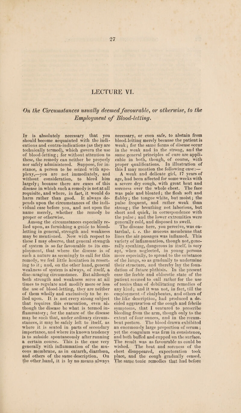 On the Circumstances usually deemed favourable, or otherwise, to the Employment of Blood-letting. It is absolutely necessary that you should become acquainted with the indi¬ cations and contra-indications (as they are technically termed), which govern the use of blood-letting; for without attention to these, the remedy can neither be properly nor safely administered. Suppose, for in¬ stance, a person to be seized with apo¬ plexy,—you are not immediately, and. without consideration, to bleed him largely; because there are cases of this disease in which such a remedy is not at all requisite, and where, in fact, it would do harm rather than good. It always de¬ pends upon the circumstances of the indi¬ vidual case before you, and not upon the name merely, whether the remedy be proper or otherwise. Among the circumstances especially re¬ lied upon, as furnishing a guide to blood¬ letting in general, strength and weakness may be mentioned. Now with respect to these I may observe, that general strength of system is so far favourable to its em¬ ployment, that where the disease is of such a nature as seemingly to call for this remedy, we feel little hesitation in resort¬ ing to it; and, on the other hand, general weakness of system is always, of itself, a discouraging circumstance. But although both strength and weakness serve at all times to regulate and modify more or less the use of blood-letting, they are neither of them wholly and exclusively to be re¬ lied upon. It is not every strong subject that requires this evacuation, even al¬ though the disease be what is termed in¬ flammatory; for the nature of the disease may be such that, under ordinary circum¬ stances, it may be safely left to itself, as where it is seated in parts of secondary importance, and where its known tendency is to subside spontaneously after running a certain course. This is the case very generally with inflammation of the mu¬ cous membrane, as in catarrh, diarrhoea, and others of the same description. On the other hand, it is by no means always necessary, or even safe, to abstain from blood-letting merely because the patient is weak ; for the same forms of disease occur in the weak and in the strong, and the same general principles of cure are appli¬ cable in both, though, of course, with proper qualifications. In illustration of this I may mention the following case:— A weak and delicate girl, 17 years of age, had been affected for some weeks with a severe dry cough, with great heat and soreness over the whole chest. The face was pale and bloated; the flesh soft and flabby; the tongue white, but moist; the pulse frequent, and rather wreak than strong; the breathing not laborious, but short and quick, in correspondence with the pulse ; and the lower extremities were generally cold, and disposed to swell. The disease here, you perceive, was ca¬ tarrhal, i. e. the mucous membrane that lines the air-passages was inflamed. This variety of inflammation, though not,gene¬ rally speaking, dangerous in itself, is very apt, when neglected, in young persons more especially, to spread to the substance of the lungs, so as gradually to undermine their structure, and thereby lay the foun¬ dation of future phthisis. In the present case the feeble and chlorotic state of the patient seemed to call rather for the use of tonics than of debilitating remedies of any kind; and it was not, in fact, till the employment <>f chalybeates, and others of the like description, had produced a de¬ cided aggravation of the cough and febrile symptoms, that I ventured to prescribe bleeding from the arm, though only to the extent of four ounces, and in the recum¬ bent posture. The blood drawn exhibited an enormously large proportion of serum; yet the coagulum was firm in consistence, and both buffed and cupped on the surface. The result was as favourable as could be wished. The heat and soreness of the chest disappeared, expectoration took place, and the cough gradually ceased. The same tonic remedies that had before