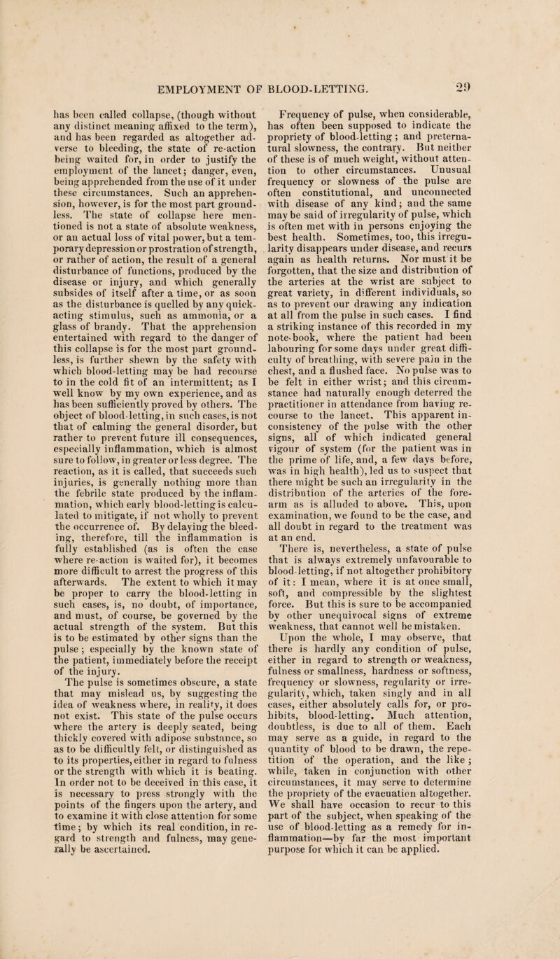 has been called collapse, (though without any distinct meaning affixed to the term), and has been regarded as altogether ad¬ verse to bleeding, the state of re action being waited for, in order to justify the employment of the lancet; danger, even, being apprehended from the use of it under these circumstances. Such an apprehen¬ sion, however, is for the most part ground¬ less. The state of collapse here men¬ tioned is not a state of absolute weakness, or an actual loss of vital power, but a tem¬ porary depression or prostration of strength, or rather of action, the result of a general disturbance of functions, produced by the disease or injury, and which generally subsides of itself after a time, or as soon as the disturbance is quelled by any quick- acting stimulus, such as ammonia, or a glass of brandy. That the apprehension entertained with regard to the danger of this collapse is for the most part ground¬ less, is further shewn by the safety with which blood-letting may be had recourse to in the cold fit of an intermittent; as I well know by my own experience, and as has been sufficiently proved by others. The object of blood-letting, in such cases, is not that of calming the general disorder, but rather to prevent future ill consequences, especially inflammation, which is almost sure to follow, in greater or less degree. The reaction, as it is called, that succeeds such injuries, is generally nothing more than the febrile state produced by the inflam¬ mation, which early blood-letting is calcu¬ lated to mitigate, if not wholly to prevent the occurrence of. By delaying the bleed¬ ing, therefore, till the inflammation is fully established (as is often the case where re-action is waited for), it becomes more difficult to arrest the progress of this afterwards. The extent to which it may be proper to carry the blood-letting in such cases, is, no doubt, of importance, and must, of course, be governed by the actual strength of the system. But this is to be estimated by other signs than the pulse ; especially by the known state of the patient, immediately before the receipt of the injury. The pulse is sometimes obscure, a state that may mislead us, by suggesting the idea of weakness where, in reality, it does not exist. This state of the pulse occurs where the artery is deeply seated, being thickly covered with adipose substance, so as to be difficultly felt, or distinguished as to its properties,either in regard to fulness or the strength with which it is beating. In order not to be deceived in this case, it is necessary to press strongly with the points of the fingers upon the artery, and to examine it with close attention for some time; by which its real condition, in re¬ gard to strength and fulness, may gene¬ rally be ascertained. Frequency of pulse, when considerable, has often been supposed to indicate the propriety of blood-letting ; and preterna¬ tural slowness, the contrary. But neither of these is of much weight, without atten¬ tion to other circumstances. Unusual frequency or slowness of the pulse are often constitutional, and unconnected with disease of any kind; and the same maybe said of irregularity of pulse, which is often met with in persons enjoying the best health. Sometimes, too, this irregu¬ larity disappears under disease, and recurs again as health returns. Nor must it be forgotten, that the size and distribution of the arteries at the wrist are subject to great variety, in different individuals, so as to prevent our drawing any indication at all from the pulse in such cases. I find a striking instance of this recorded in my note-book, where the patient had been labouring for some days under great diffi¬ culty of breathing, with severe pain in the chest, and a flushed face. No pulse was to be felt in either wrist; and this circum¬ stance had naturally enough deterred the practitioner in attendance from having re¬ course to the lancet. This apparent in¬ consistency of the pulse with the other signs, all of which indicated general vigour of system (for the patient was in the prime of life, and, a few days before, was in high health), led us to suspect that there might be such an irregularity in the distribution of the arteries of the fore¬ arm as is alluded to above. This, upon examination, we found to be the case, and all doubt in regard to the treatment was at an end. There is, nevertheless, a state of pulse that is always extremely unfavourable to blood-letting, if not altogether prohibitory of it: I mean, where it is at once small, soft, and compressible by the slightest force. But this is sure to be accompanied bv other unequivocal signs of extreme weakness, that cannot well be mistaken. Upon the whole, I may observe, that there is hardly any condition of pulse, either in regard to strength or weakness, fulness or smallness, hardness or softness, frequency or slowness, regularity or irre¬ gularity, which, taken singly and in all cases, either absolutely calls for, or pro¬ hibits, blood-letting. Much attention, doubtless, is due to all of them. Each may serve as a guide, in regard to the quantity of blood to be drawn, the repe¬ tition of the operation, and the like ; wffiile, taken in conjunction with other circumstances, it may serve to determine the propriety of the evacuation altogether. We shall have occasion to recur to this part of the subject, when speaking of the use of blood-letting as a remedy for in- flammation-“by far the most important purpose for which it can be applied.