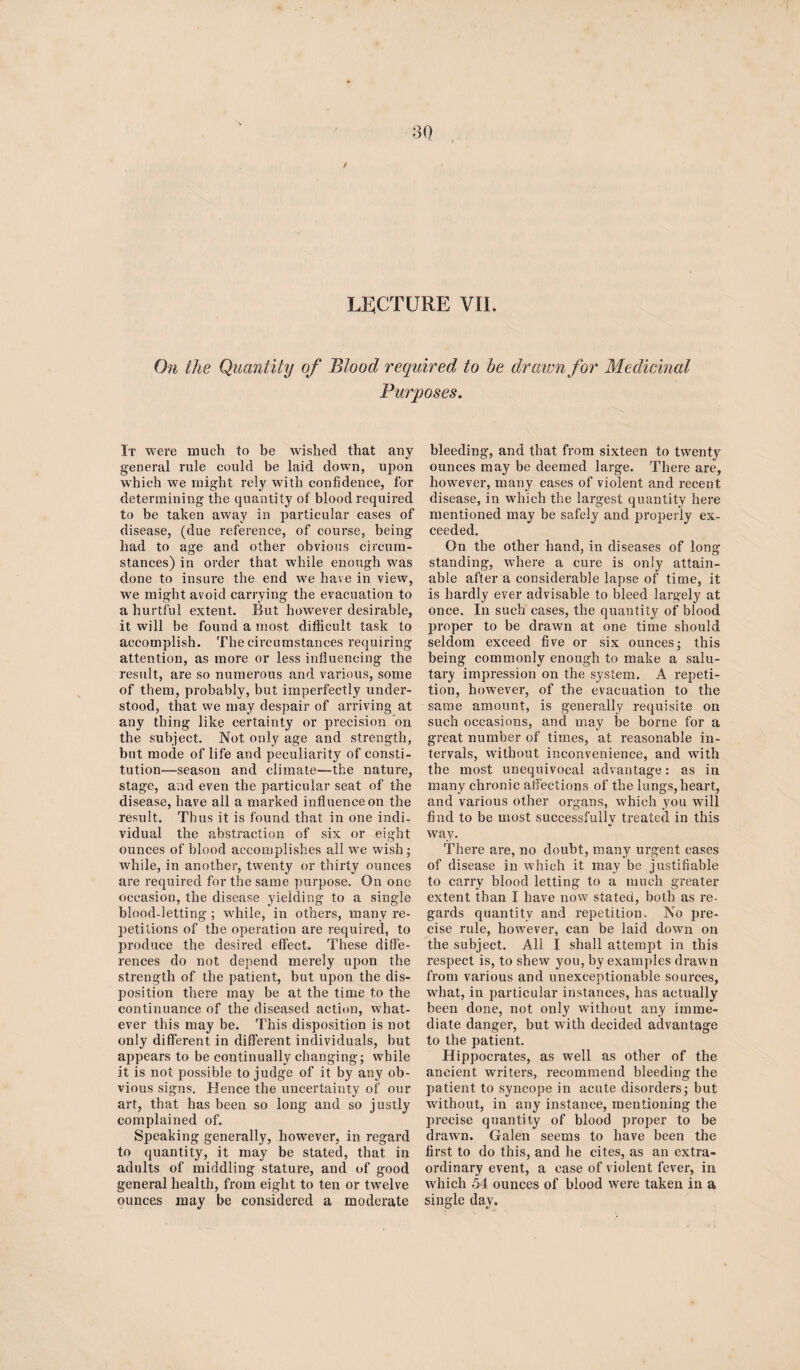 LECTURE VII. On the Quantity of Blood required to be drawn for Medicinal Purposes. It were much to be wished that any general rule could be laid down, upon which we might rely with confidence, for determining the quantity of blood required to be taken away in particular cases of disease, (due reference, of course, being had to age and other obvious circum¬ stances) in order that while enough was done to insure the end we have in view, we might avoid carrying the evacuation to a hurtful extent. But however desirable, it will be found a most difficult task to accomplish. The circumstances requiring attention, as more or less influencing the result, are so numerous and various, some of them, probably, but imperfectly under¬ stood, that we may despair of arriving at any thing like certainty or precision on the subject. Not only age and strength, but mode of life and peculiarity of consti¬ tution—season and climate—the nature, stage, and even the particular seat of the disease, have all a marked influence on the result. Thus it is found that in one indi¬ vidual the abstraction of six or eight ounces of blood accomplishes all we wish; while, in another, twenty or thirty ounces are required for the same purpose. On one occasion, the disease yielding to a single blood-letting ; while, in others, many re¬ petitions of the operation are required, to produce the desired effect. These diffe¬ rences do not depend merely upon the strength of the patient, but upon the dis¬ position there may be at the time to the continuance of the diseased action, what¬ ever this may be. This disposition is not only different in different individuals, but appears to be continually changing; while it is not possible to judge of it by any ob¬ vious signs. Hence the uncertainty of our art, that has been so long and so justly complained of. Speaking generally, however, in regard to quantity, it may be stated, that in adults of middling stature, and of good general health, from eight to ten or twelve ounces may be considered a moderate bleeding, and that from sixteen to twenty ounces may be deemed large. There are, however, many cases of violent and recent disease, in which the largest quantity here mentioned may be safely and properly ex¬ ceeded. On the other hand, in diseases of long standing, where a cure is only attain¬ able after a considerable lapse of time, it is hardly ever advisable to bleed largely at once. In such cases, the quantity of blood proper to be drawn at one time should seldom exceed five or six ounces; this being commonly enough to make a salu¬ tary impression on the system. A repeti¬ tion, however, of the evacuation to the same amount, is generally requisite on such occasions, and may be borne for a great number of times, at reasonable in¬ tervals, without inconvenience, and with the most unequivocal advantage: as in many chronic affections of the lungs, heart, and various other organs, which you will find to be most successfully treated in this way. There are, no doubt, many urgent cases of disease in which it may be justifiable to carry blood letting to a much greater extent than I have now stated, both as re¬ gards quantity and repetition. No pre¬ cise rule, however, can be laid down on the subject. All I shall attempt in this respect is, to shew you, by examples drawn from various and unexceptionable sources, what, in particular instances, has actually been done, not only without any imme¬ diate danger, but with decided advantage to the patient. Hippocrates, as well as other of the ancient writers, recommend bleeding the patient to syncope in acute disorders; but without, in any instance, mentioning the precise quantity of blood proper to be drawn. Galen seems to have been the first to do this, and he cites, as an extra¬ ordinary event, a case of violent fever, in which 54 ounces of blood were taken in a single day.