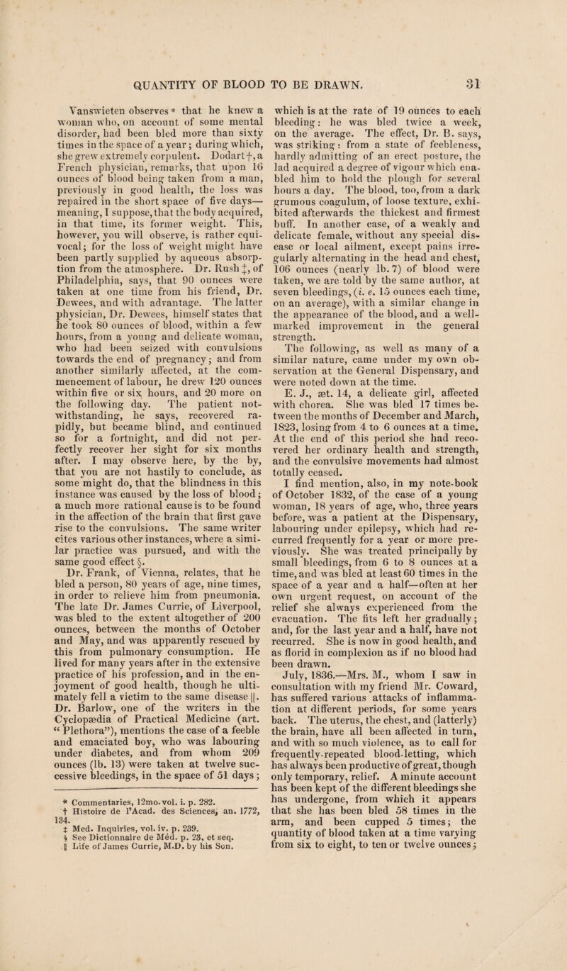 Vanswieten observes * * * § that he knew a woman who, on account of some mental disorder, had been bled more than sixty times in the space of a year; during which, she grew extremely corpulent. Dodartf, a French physician, remarks, that upon 16 ounces of blood being taken from a man, previously in good health, the loss was repaired in the short space of five days— meaning, I suppose, that the body acquired, in that time, its former weight. This, however, you will observe, is rather equi¬ vocal; for the loss of weight might have been partly supplied by aqueous absorp¬ tion from the atmosphere. Dr. Rush J, of Philadelphia, says, that 90 ounces were taken at one time Trom his friend, Dr. Dewees, and with advantage. The latter physician, Dr. Dewees, himself states that he took 80 ounces of blood, within a few hours, from a young and delicate woman, who had been seized with convulsions towards the end of pregnancy; and from another similarly affected, at the com¬ mencement of labour, he drew 120 ounces within five or six. hours, and 20 more on the following day. The patient not¬ withstanding, he says, recovered ra¬ pidly, but became blind, and continued so for a fortnight, and did not per¬ fectly recover her sight for six months after. I may observe here, by the by, that you are not hastily to conclude, as some might do, that the blindness in this instance was caused by the loss of blood; a much more rational cause is to be found in the affection of the brain that first gave rise to the convulsions. The same writer cites various other instances, where a simi¬ lar practice was pursued, and with the same good effect §. Dr. Frank, of Vienna, relates, that he bled a person, 80 years of age, nine times, in order to relieve him from pneumonia. The late Dr. James Currie, of Liverpool, was bled to the extent altogether of 200 ounces, between the months of October and May, and was apparently rescued by this from pulmonary consumption. He lived for many years after in the extensive practice of his profession, and in the en¬ joyment of good health, though he ulti¬ mately fell a victim to the same disease ||. Dr. Barlow, one of the writers in the Cyclopaedia of Practical Medicine (art. “ Plethora”), mentions the case of a feeble and emaciated boy, who was labouring under diabetes, and from whom 209 ounces (lb. 13) were taken at twelve suc¬ cessive bleedings, in the space of 51 days; * Commentaries, 12mo.vol. i. p. 282. t Histoire de l’Acad. des Sciences, an. 1772, 134. X Med. Inquiries, vol. iv. p. 239. § See Dictionnaire de M6d. p. 23, et seq. i Life of James Currie, M.D. by his Son. which is at the rate of 19 ounces to each bleeding: he was bled twice a wreek, on the average. The effect, Dr. B. says, was striking: from a state of feebleness, hardly admitting of an erect posture, the lad acquired a degree of vigour which ena¬ bled him to hold the plough for several hours a day. The blood, too, from a dark grumous coagulum, of loose texture, exhi¬ bited afterwards the thickest and firmest buff. In another case, of a weakly and delicate female, without any special dis¬ ease or local ailment, except pains irre¬ gularly alternating in the head and chest, 106 ounces (nearly lb. 7) of blood were taken, we are told by the same author, at seven bleedings, (i. e. 15 ounces each time, on an average), with a similar change in the appearance of the blood, and a well- marked improvement in the general strength. The following, as well as many of a similar nature, came under my own ob¬ servation at the General Dispensary, and wrere noted down at the time. E. J., set. 14, a delicate girl, affected with chorea. She was bled 17 times be¬ tween the months of December and March, 1823, losing from 4 to 6 ounces at a time. At the end of this period she had reco¬ vered her ordinary health and strength, and the convulsive movements had almost totally ceased. I find mention, also, in my note-book of October 1832, of the case of a young woman, 18 years of age, who, three years before, was a patient at the Dispensary, labouring under epilepsy, which had re¬ curred frequently for a year or more pre¬ viously. She was treated principally by small bleedings, from 6 to 8 ounces at a time, and was bled at least 60 times in the space of a year and a half—often at her own urgent request, on account of the relief she always experienced from the evacuation. The fits left her gradually; and, for the last year and a half, have not recurred. She is now in good health, and as florid in complexion as if no blood had been drawn. July, 1836.—Mrs. M., whom I saw in consultation with my friend Mr. Coward, has suffered various attacks of inflamma¬ tion at different periods, for some years back. The uterus, the chest, and (latterly) the brain, have all been affected in turn, and with so much violence, as to call for frequently-repeated blood-letting, which has always been productive of great, though only temporary, relief. A minute account has been kept of the different bleedings she has undergone, from which it appears that she has been bled 58 times in the arm, and been cupped 5 times; the quantity of blood taken at a time varying from six to eight, to ten or twelve ounces;