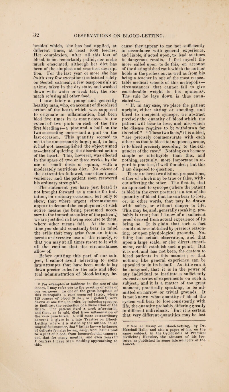 besides which, she has had applied, at different times, at least 1000 leeches. Her complexion, after all this loss of blood, is not remarkably pallid, nor is she much emaciated, although her diet has been of the simplest and scantiest descrip¬ tion. For the last year or more she has (with very few exceptions) subsisted solely on Scotch oatmeal, a few teaspoonsfnls at a time, taken in the dry state, and washed down with water or weak tea; the sto¬ mach refusing all other food. I saw lately a young and generally healthy man, who, on account of disordered action of the heart, which was supposed to originate in inflammation, had been bled five times in as many days—to the extent of two pints on each of the two first bleedings—a pint and a half on the two succeeding ones—and a pint on the last occasion. This quantity seemed to me to be unnecessarily large; and, in fact, it had not accomplished the object aimed at—that of quieting the disordered action of the heart. This, however, was effected in the space of two or three weeks, by the use of small doses of opium, with a moderately nutritious diet. No oedema of the extremities followed, nor other incon¬ venience, and the patient soon recovered his ordinary strength*. The statement you have just heard is not brought forward as a matter for imi- tation, on ordinary occasions, but only to shew, that where urgent circumstances appear to demand the employment of such active means (as being presumed neces¬ sary to the immediate safety of the patient,) we are justified in having recourse to them, where other means fail. At the same time you should constantly bear in mind the evils that may arise from an intem¬ perate or excessive use of the remedy, so that you may at all times resort to it with all the caution that the circumstances allow of. Before quitting this part of our sub¬ ject, I cannot avoid adverting to some late attempts that have been made to lay down precise rules for the safe and effec¬ tual administration of blood-letting, be- * For examples of boldness in the use of the lancet, I may refer you to the practice of some of our surgeons. In one of the great hospitals of this metropolis a case occurred lately, where 128 ounces of blood (8 lbs., or 1 gallon!) were drawn at one time, in order, by inducing syncope, to facilitate the reduction of a dislocation of the thigh. The patient lived a week afterwards, and then, as is said, died from inflammation of the vein punctured. A still more extraordinary account is given in a late Treatise on Blood- Letting, where it is stated by the author, in an unqualified manner, that “he has known instances of delicate females losing, daily, from half a pint to a pint of blood, from haemorrhoidal tumors; and that for many months, and even years!” I confess I have seen nothing approaching to this. cause they appear to me not sufficiently in accordance with general experience, and liable, if acted upon, to lead at times to dangerous results. I feel myself the more called upon to do this, on account of the distinguished rank which the author holds in the profession, as well as from his being a teacher in one of the most respec¬ table medical schools of this metropolis— circumstances that cannot fail to give considerable weight to his opinions*. The rule he lays down is thus enun¬ ciated :— “ If, in any case, we place the patient upright, either sitting or standing, and bleed to incipient syncope, we abstract precisely the quantity of blood which the patient will bear to lose, and also which the disease requires to be withdrawn for its relief.” “ These two facts,” it is added, “ are precisely commensurate with each other ; so that to bleed to incipient syncope, is to bleed precisely according to the exi¬ gencies of the case.” Nothing can be more simple or intelligible than this, and nothing, certainly, more important in re¬ gard to practice, if well founded ; but this 1 am disposed to question. There are here two distinct propositions, either of which may be true or false, with¬ out affecting the other. The first is, that an approach to syncope (where the patient is bled in the erect posture) is a test of the quantity of blood that he can bear to lose; or, in other words, that may be drawn with safety, or without danger to life. This may be, and, generally speaking, pro¬ bably is true; but I know of no sufficient proof derived from actual experience of its being so. It is plain that such a fact could not be established by previous reason¬ ing, or upon physiological grounds. No¬ thing but actual observation, and that upon a large scale, or else direct experi¬ ment, could establish such a point. But it is not, and has not been, the custom to bleed patients in this manner; so that nothing like general experience can be appealed to in its behalf. As little can it be imagined, that it is in the power of any individual to institute a sufficiently extensive series of experiments on such a subject; and it is a matter of too great moment, practically speaking, to be ad¬ mitted on narrow or trivial grounds. It is not known what quantity of blood the system will bear to lose consistently with life, the quantity probably differing greatly in different individuals. But it is certain that very different quantities may be lost * See an Essay on Blood-Letting, by Dr. Marshall Hall; and also a paper of his, on the same subject, in the Cyclopaedia of Practical Medicine; likewise, the abstract of his lec¬ tures, as published in some late numbers of the Lancet.