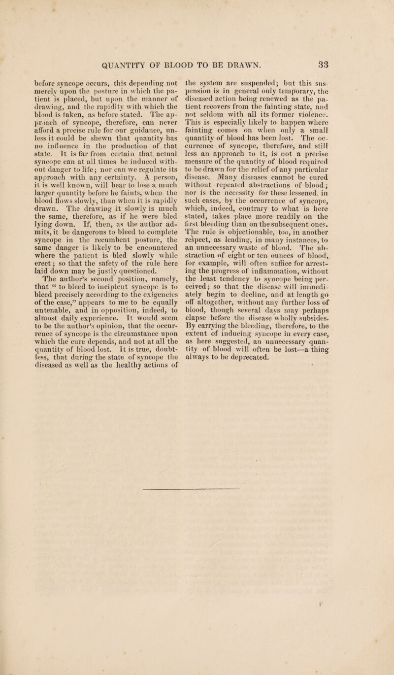 before syncope occurs, tin's depending not merely upon the posture in which the pa¬ tient is placed, but upon the manner of drawing, and the rapidity with which the blood is taken, as before stated. The ap¬ proach of syncope, therefore, can never afford a precise rule for our guidance, un¬ less it could be shewn that quantity has no influence in the production of that state. It is far from certain that actual syncope can at all times be induced with¬ out danger to life; nor can we regulate its approach with any certainty. A person, it is well known, will bear to lose a much larger quantity before he faints, when the blood flows slowly, than when it is rapidly drawn. The drawing it slowly is much the same, therefore, as if he were bled lying down. If, then, as the author ad¬ mits, it be dangerous to bleed to complete syncope in the recumbent posture, the same danger is likely to be encountered where the patient is bled slowly while erect; so that the safety of the rule here laid down may be justly questioned. The author’s second position, namely, that “ to bleed to incipient syncope is to bleed precisely according to the exigencies of the case,” appears to me to be equally untenable, and in opposition, indeed, to almost daily experience. It would seem to be the author’s opinion, that the occur¬ rence of syncope is the circumstance upon which the cure depends, and not at all the quantity of blood lost. It is true, doubt¬ less, that during the state of syncope the diseased as well as the healthy actions of the system are suspended; but this sus¬ pension is in general only temporary, the diseased action being renewed as the pa¬ tient recovers from the fainting state, and not seldom with all its former violence. This is especially likely to happen where fainting comes on when only a small quantity of blood has been lost. The oc¬ currence of syncope, therefore, and still less an approach to it, is not a precise measure of the quantity of blood required to be drawn for the relief of any particular disease. Many diseases cannot be cured without repeated abstractions of blood; nor is the necessity for these lessened, in such cases, by the occurrence of syncope, which, indeed, contrary to what is here stated, takes place more readily on the first bleeding than on the subsequent ones. The rule is objectionable, too, in another respect, as leading, in many instances, to an unnecessary waste of blood. The ab¬ straction of eight or ten ounces of blood, for example, will often suffice for arrest¬ ing the progress of inflammation, without the least tendency to syncope being per¬ ceived; so that the disease will immedi¬ ately begin to decline, and at length go off' altogether, without any further loss of blood, though several days may perhaps elapse before the disease w holly subsides. By carrying the bleeding, therefore, to the extent of inducing syncope in every case, as here suggested, an unnecessary quan¬ tity of blood w ill often be lost—a thing always to be deprecated. F