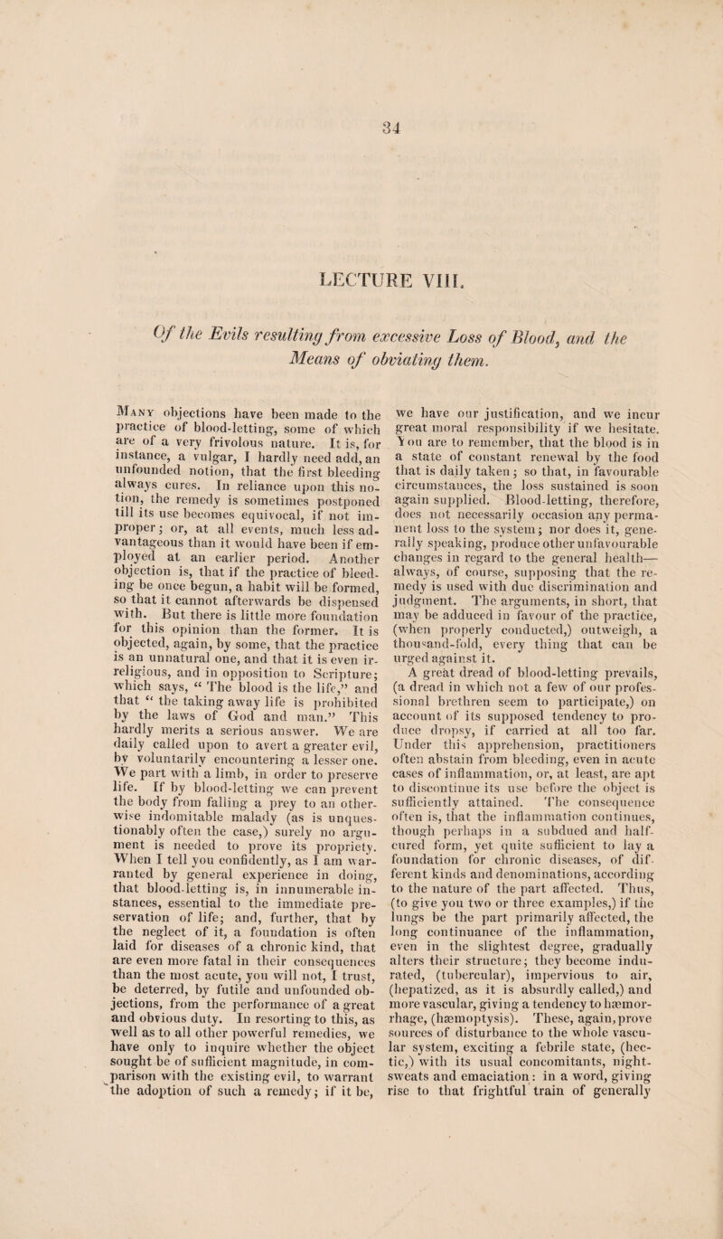 LECTURE VIII, Of the Evils resulting from excessive Loss of Blood, and the Means of obviating them. Many objections have been made to the practice of blood-letting, some of which are of a very frivolous nature. It is, for instance, a vulgar, I hardly need add, an unfounded notion, that the first bleeding always cures. In reliance upon this no¬ tion, the remedy is sometimes postponed till its use becomes equivocal, if not im¬ proper; or, at all events, much less ad¬ vantageous than it would have been if em¬ ployed at an earlier period. Another objection is, that if the practice of bleed¬ ing be once begun, a habit will be formed, so that it cannot afterwards be dispensed with. But there is little more foundation for this opinion than the former. It is objected, again, by some, that the practice is an unnatural one, and that it is even ir¬ religious, and in opposition to Scripture; which says, “ The blood is the life,” and that “ the taking away life is prohibited by the laws of God and man.” This hardly merits a serious answer. We are daily called upon to avert a greater evil, bv voluntarily encountering a lesser one. We part with a limb, in order to preserve life. If by blood-letting we can prevent the body from falling a prey to an other¬ wise indomitable malady (as is unques¬ tionably often the case,) surely no argu¬ ment is needed to prove its propriety. When I tell you confidently, as I am war¬ ranted by general experience in doing, that blood-letting is, in innumerable in¬ stances, essential to the immediate pre¬ servation of life; and, further, that by the neglect of it, a foundation is often laid for diseases of a chronic kind, that are even more fatal in their consequences than the most acute, you will not, I trust, be deterred, by futile and unfounded ob¬ jections, from the performance of a great and obvious duty. In resorting to this, as well as to all other powerful remedies, we have only to inquire whether the object sought be of sufficient magnitude, in com¬ parison with the existing evil, to warrant the adoption of such a remedy; if it be, we have our justification, and we incur great moral responsibility if we hesitate. ^ ou are to remember, that the blood is in a state of constant renewal by the food that is daily taken ; so that, in favourable circumstances, the loss sustained is soon again supplied. Blood-letting, therefore, does not necessarily occasion any perma¬ nent loss to the system; nor does it, gene¬ rally speaking, produce other unfavourable changes in regard to the general health— always, of course, supposing that the re¬ medy is used with due discrimination and judgment. The arguments, in short, that may be adduced in favour of the practice, (when properly conducted,) outweigh, a thousand-fold, every thing that can be urged against it. A great dread of blood-letting prevails, (a dread in which not a few of our profes¬ sional brethren seem to participate,) on account of its supposed tendency to pro¬ duce dropsy, if carried at all too far. Under this apprehension, practitioners often abstain from bleeding, even in acute cases of inflammation, or, at least, are apt to discontinue its use before the object is sufficiently attained. The consequence often is, that the inflammation continues, though perhaps in a subdued and half- cured form, yet quite sufficient to lay a foundation for chronic diseases, of dif¬ ferent kinds and denominations, according to the nature of the part affected. Thus, (to give you two or three examples,) if the lungs be the part primarily affected, the long continuance of the inflammation, even in the slightest degree, gradually alters their structure; they become indu¬ rated, (tubercular), impervious to air, (hepatized, as it is absurdly called,) and more vascular, giving a tendency to hemor¬ rhage, (hemoptysis). These, again,prove sources of disturbance to the whole vascu¬ lar system, exciting a febrile state, (hec¬ tic,) with its usual concomitants, night- sweats and emaciation : in a word, giving rise to that frightful train of generally