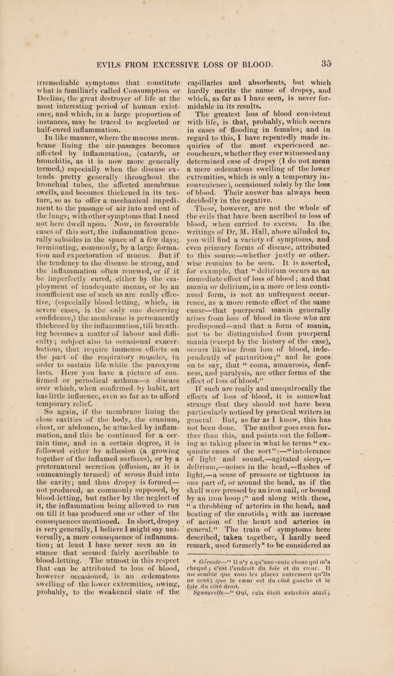 irremediable symptoms that constitute what is familiarly called Consumption or Decline, the great destroyer of life at the most interesting period of human exist¬ ence, and which, in a large proportion of instances, may be traced to neglected or half-cured inflammation. In like manner, where the mucous mem¬ brane lining the air-passages becomes affected by inflammation, (catarrh, or bronchitis, as it is now more generally termed,) especially when the disease ex¬ tends pretty generally throughout the bronchial tubes, the affected membrane swells, and becomes thickened in its tex¬ ture, so as to offer a-mechanical impedi¬ ment to the passage of air into and out of the lungs; with other symptoms that I need not here dwell upon. Now, in favourable cases of this sort, the inflammation gene¬ rally subsides in the space of a few days; terminating, commonly, by a large forma¬ tion and expectoration of mucus. But if the tendency to the disease be strong, and the inflammation often renewed, or if it be imperfectly cured, either by the em¬ ployment of inadequate means, or by an insufficient use of such as are really effec¬ tive, (especially blood-letting, which, in severe cases, is the only one deserving confidence,) the membrane is permanently thickened by the inflammation, till breath¬ ing becomes a matter of labour and diffi¬ culty; subject also to occasional exacer¬ bations, that require immense efforts on the part of the respiratory nu\scles, in order to sustain life while the paroxysm lasts. Here you have a picture of con¬ firmed or periodical asthma—-a disease over which, when confirmed by habit, art has little influence, even so far as to afford temporary relief. So again, if the membrane lining the close cavities of the body, the cranium, chest, or abdomen, be attacked by inflam¬ mation, and this be continued for a cer¬ tain time, and in a certain degree, it is followed either by adhesion (a growing- together of the inflamed surfaces), or by a preternatural secretion (effusion, as it is unmeaningly termed) of serous fluid into the cavity; and thus dropsy is formed— not produced, as commonly supposed, by blood-letting, but rather by the neglect of it, the inflammation being allowed to run on till it has produced one or other of the consequences mentioned. In short, dropsy is very generally, I believe I might say uni¬ versally, a mere consequence of inflamma¬ tion; at least I have never seen an in stance that seemed fairly ascribable to blood-letting. The utmost in this respect that can be attributed to loss of blood, however occasioned, is an cedematous swelling of the lower extremities, owing, probably, to the weakened state of the capillaries and absorbents, but which hardly merits the name of dropsy, and which, as far as I have seen, is never for¬ midable in its results. The greatest loss of blood consistent with life, is that, probably, which occurs in cases of flooding in females; and in regard to this, I have repeatedly made in¬ quiries of the most experienced ac¬ coucheurs, whether they ever w itnessed any determined case of dropsy (I do not mean a mere oedematous swelling of the lower extremities, which is only a temporary in¬ convenience), occasioned solely by the loss of blood. Their answer has always been decidedly in the negative. These, however, are not the wrhole of the evils that have been ascribed to loss of blood, when carried to excess. In the writings of Dr. M. Hall, above alluded to, you will find a variety of symptoms, and even primary forms of disease, attributed to this source—whether justly or other¬ wise remains to be seen. It is asserted, for example, that “ delirium occurs as an immediate effect of loss of blood; and that mania or delirium, in a more or less conti¬ nued form, is not an unfrequent occur¬ rence, as a more remote effect of the same cause—that puerperal mania generally arises from loss of blood in those who are predisposed—and that a form of mania, not to be distinguished from puerperal mania (except by the history of the case), occurs likwise from loss of blood, inde¬ pendently of parturition;” and he goes on to say, that “ coma, amaurosis, deaf¬ ness, and paralysis, are other forms of the effect of loss of blood.” If such are really and unequivocally the effects of loss of blood, it is somewhat strange that they should not have been particularly noticed by practical writers in general. But, as far as I know, this has not been done. The author goes even fur¬ ther than this, and points out the follow¬ ing as taking place in what he terms “ ex¬ quisite cases of the sort”:—“intolerance of light and sound,—agitated sleep,— delirium,—noises in the head,—flashes of light,—a sense of pressure or tightness in one part of, or around the head, as if the skull were pressed by an iron nail, or bound by an iron hoop;” and along with these, “ a throbbing of arteries in the head, and beating of the carotids; wuth an increase of action of the heart and arteries in general.” The train of symptoms here described, taken together, I hardly need remark, used formerly* to be considered as * Geronte—“ II n’y aqu’une^eule chose qui m’a chequ6; c’eSt l’endroit du foie et du couir. II me semlde que vous les placez autrement qu’ils ne sont; que le cccur est du cot6 gauche et le foie du cote droit. Sganarelle—“ Oui, cela 6toit autrefois ainsi j