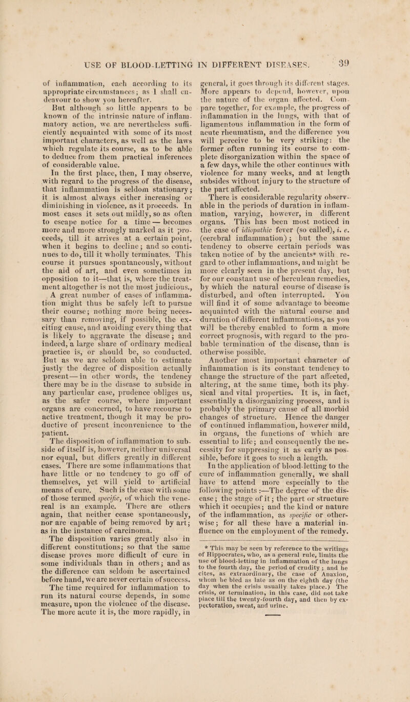 of inflammation, each according to its appropriate circumstances; as 1 shall en¬ deavour to show you hereafter. But although so little appears to be known of the intrinsic nature of inflam¬ matory action, we are nevertheless suffi¬ ciently acquainted with some of its most important characters, as well as the laws which regulate its course, as to be able to deduce from them practical inferences of considerable value. In the first place, then, I may observe, with regard to the progress of the disease, that inflammation is seldom stationary; it is almost always either increasing or diminishing in violence, as it proceeds. In most cases it sets out mildly, so as often to escape notice for a time — becomes more and more strongly marked as it pro¬ ceeds, till it arrives at a certain point, when it begins to decline; and so conti¬ nues to do, till it wholly terminates. This course it pursues spontaneously, without the aid of art, and even sometimes in opposition to it—that is, where the treat¬ ment altogether is not the most judicious., A great number of cases of inflamma¬ tion might thus be safely left to pursue their course; nothing more being neces¬ sary than removing, if possible, the ex¬ citing cause, and avoiding everything that is likely to aggravate the disease; and indeed, a large share of ordinary medical practice is, or should be, so conducted. But as we are seldom able to estimate justly the degree of disposition actually present—in other words, the tendency there may be in the disease to subside in any particular case, prudence obliges us, as the safer course, where important organs are concerned, to have recourse to active treatment, though it may be pro¬ ductive of present inconvenience to the patient. The disposition of inflammation to sub¬ side of itself is, however, neither universal nor equal, but differs greatly in different cases. There are some inflammations that have little or no tendency to go off of themselves, yet will yield to artificial means of cure. Such is the case with some of those termed specific, of which the vene¬ real is an example. There are others again, that neither cease spontaneously, nor are capable of being removed by art; as in the instance of carcinoma. The disposition varies greatly also in different constitutions; so that the same disease proves more difficult of cure in some individuals than in others; and as the difference can seldom be ascertained before hand, we are never certain of success. The time required for inflammation to run its natural course depends, in some measure, upon the violence of the disease. The more acute it is, the more rapidly, in general, it goes through its different stages. More appears to depend, however, upon the nature of the organ affected. Com¬ pare together, for example, tire progress of inflammation in the lungs, with that of ligamentous inflammation in the form of acute rheumatism, and the difference you will perceive to be very striking: the former often running its course to com¬ plete disorganization within the space of a few days, while the other continues with violence for many weeks, and at length subsides without injury to the structure of the part affected. There is considerable regularity observ¬ able in the periods of duration in inflam¬ mation, varying, however, in different organs. This has been most noticed in the case of idiopathic fever (so called), i. e. (cerebral inflammation) ; but the same tendency to observe certain periods was taken notice of by the ancients* with re¬ gard to other inflammations, and might be more clearly seen in the present day, but for our constant use of herculean remedies, by which the natural course of disease is disturbed, and often interrupted. You will find it of some advantage to become acquainted with the natural course and duration of different inflammations, as you will be thereby enabled to form a more correct prognosis, wfith regard to the pro¬ bable termination of the disease, than is otherwise possible. Another most important character of inflammation is its constant tendency to change the structure of the part affected, altering, at the same time, both its phy¬ sical and vital properties. It is, in fact, essentially a disorganizing process, and is probably the primary cause of all morbid changes of structure. Hence the danger of continued inflammation, however mild, in organs, the functions of which are essential to life; and consequently the ne¬ cessity for suppressing it as early as pos¬ sible, before it goes to such a length. In the application of blood-letting to the cure of inflammation generally, we shall have to attend more especially to the following points :—The degree of the dis¬ ease ; the stage of it; the part or structure which it occupies; and the kind or nature of the inflammation, as specific or other¬ wise ; for all these have a material in¬ fluence on the employment of the remedy. * This may be seen by reference to the writings of Hippocrates, who, as a general rule, limits the use of blood-letting in inflammation of the lungs to the fourth day, the period of crudity 3 and he cites, as extraordinary, the case of Anaxion, whom he bled as late as on the eighth day (the day when the crisis usually takes place.) The crisis, or termination, in this case, did not take place till the twenty-fourth day, and then by ex¬ pectoration, sweat, and urine.