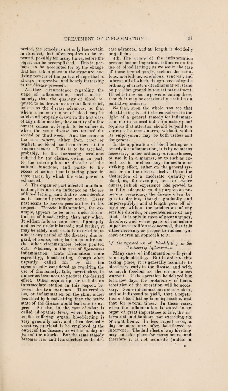 period, the remedy is not only less certain in its effect, but often requires to be re¬ peated, possibly for many times, before the object can be accomplished. This is, per¬ haps, to be accounted for by the change that has taken place in the structure and living powers of the part, a change that is always progressive, and hourly increasing as the disease proceeds. Another circumstance regarding the stage of inflammation, merits notice: namely, that the quantity of blood re¬ quired to be drawn in order to afford relief, lessens as the disease advances ; so that where a pound or more of blood may be safely and properly drawn in the first days of any inflammation, the quantity of a few ounces comes at length to be sufficient, when the same disease has reached the second or third week. And the same is the case w'here, either from error or neglect, no blood has been drawn at the commencement. This is to be ascribed, probably, to the increasing weakness induced by the disease, owing, in part, to the interruption or disorder of the natural functions, and partly to the excess of action that is taking place in those cases, by which the vital power is exhausted. 3. The organ or part affected in inflam¬ mation, has also an influence on the use of blood-letting, and that so considerable as to demand particular notice. Every part seems to possess peculiarities in this respect. Thoracic inflammation, for ex¬ ample, appears to be more under the in¬ fluence of blood letting than any other. It seldom fails to cure here, if promptly and actively administered ; and further, it may be safely and usefully resorted to, at almost any period of the disease; due re¬ gard, of course, being had to quantity and the other circumstances before pointed out. Whereas, in the case of ligamentous inflammation (acute rheumatism more especially), blood-letting, though often urgently called for by all the signs usually considered as requiring the use of this remedy, fails, nevertheless, in numerous instances, to produce the desired effect. Other organs appear to hold an intermediate station in this respect, be¬ tween the two extremes. Thus erysipe¬ las, or inflammation on the skin, is less benefited by blood-letting than the active state of the disease would lead one to ex¬ pect. So also, in the case of what is called idiopathic fever, where the brain is the suffering organ, blood-letting is very generally safe, and often decidedly curative, provided it be employed at the outset of the disease ; as within a day or two of the attack. But the same remedy becomes less and less effectual as the dis¬ ease advances, and at length is decidedly prejudicial. 4th. The nature of the inflammation present has an important influence on the use of blood-letting; as we see in the case of those termed specific, such as the vario¬ lous, morbillous, scrofulous, venereal, and others; all of which, though possessing the ordinary characters of inflammation, stand on peculiar ground in respect to treatment. Blood-letting has no power of curing these, though it may be occasionally useful as a palliative measure. So that, upon the whole, you see that blood-letting is not to be considered in the light of a general remedy for inflamma¬ tion, nor to be used indiscriminately; but requires that attention should be paid to a variety of circumstances, without which its employment may be both useless and dangerous. In the application of blood-letting as a remedy for inflammation, it is by no means necessary, under ordinary circumstances, to use it in a manner, or to such an ex¬ tent, as to produce any immediate or striking effect, either on the general sys¬ tem or on the disease itself. Upon the abstraction of a moderate quantity of blood, as, for example, ten or twrelve ounces, (which experience has proved to be fully adequate to the purpose on nu¬ merous occasions,) the disease often be¬ gins to decline, though gradually and imperceptibly; and at length goes off al¬ together, without the production of any sensible disorder, or inconvenience of any kind. It is only in cases of great urgency, therefore, and where parts of immediate importance to life are concerned, that it is either necessary or proper to induce syn¬ cope, or even an approach to it. Of the repeated use of Blood-letting in the Treatment of Inflammation. Many cases of inflammation will yield to a single bleeding. But in order to this taking place, it is generally requisite to bleed very early in the disease, and with as much freedom as the circumstances warrant. If the operation be delayed but for a few days, the probability is that a repetition of the operation will be neces¬ sary. Some inflammations are so violent, and so indisposed to yield, that a repeti¬ tion of blood-letting is indispensable, and that for several times. In these cases, when the inflammation is seated in an organ of great importance to life, the in¬ tervals should be short, not exceeding six or eight hours. In less urgent cases, a day or more may often be allowed to intervene. The full effect of any bleeding- may not take place for many hours, and therefore it is not requisite (unless in Gr