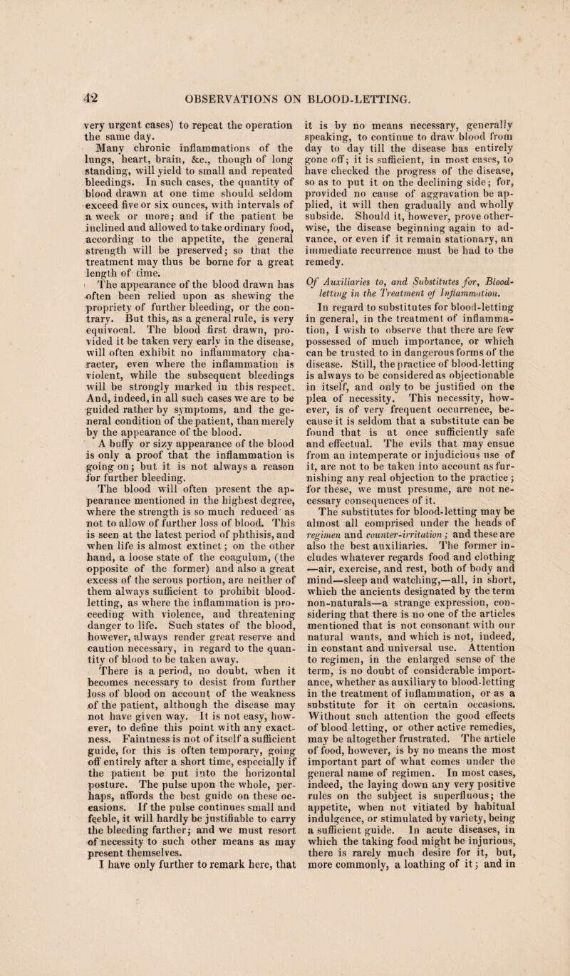 very urgent cases) to repeat the operation the same day. Many chronic inflammations of the lungs, heart, brain, &c., though of long standing, will yield to small and repeated bleedings. In such cases, the quantity of blood drawn at one time should seldom exceed five or six ounces, with intervals of a week or more; and if the patient be inclined and allowed to take ordinary food, according to the appetite, the general strength will be preserved; so that the treatment may thus be borne for a great length of time. The appearance of the blood drawn has often been relied upon as shewing the propriety of further bleeding, or the con¬ trary. But this, as a general rule, is very equivocal. The blood first drawn, pro¬ vided it be taken very early in the disease, will often exhibit no inflammatory cha¬ racter, even where the inflammation is violent, while the subsequent bleedings will be strongly marked in this respect. And, indeed, in all such cases we are to be guided rather by symptoms, and the ge¬ neral condition of the patient, than merely by the appearance of the blood. A buffy or sizy appearance of the blood is only a proof that the inflammation is going on; but it is not always a reason for further bleeding. The blood will often present the ap¬ pearance mentioned in the highest degree, where the strength is so much reduced' as not to allow of further loss of blood. This is seen at the latest period of phthisis, and when life is almost extinct; on the other hand, a loose state of the coagulum, (the opposite of the former) and also a great excess of the serous portion, are neither of them always sufficient to prohibit blood¬ letting, as where the inflammation is pro¬ ceeding with violence, and threatening danger to life. Such states of the blood, however, always render great reserve and caution necessary, in regard to the quan¬ tity of blood to be taken away. There is a period, no doubt, when it becomes necessary to desist from further loss of blood on account of the weakness of the patient, although the disease may not have given way. It is not easy, how¬ ever, to define this point with any exact¬ ness. Faintness is not of itself a sufficient guide, for this is often temporary, going off entirely after a short time, especially if the patient be put into the horizontal posture. The pulse upon the whole, per¬ haps, affords the best guide on these oc¬ casions. If the pulse continues small and fgeble, it will hardly be justifiable to carry the bleeding farther; and we must resort of necessity to such other means as may present themselves. I have only further to remark here, that it is by no means necessary, generally speaking, to continue to draw blood from day to day till the disease has entirely gone off; it is sufficient, in most cases, to have checked the progress of the disease, so as to put it on the declining side; for, provided no cause of aggravation be ap¬ plied, it will then gradually and wholly subside. Should it, however, prove other¬ wise, the disease beginning again to ad¬ vance, or even if it remain stationary, an immediate recurrence must be had to the remedy. Of Auxiliaries to, ayid Substitutes for, Blood¬ letting in the Treatment of hifiammation. In regard to substitutes for blood-letting in general, in the treatment of inflamma¬ tion, I wish to observe that there are few possessed of much importance, or which can be trusted to in dangerous forms of the disease. Still, the practice of blood-letting is always to be considered as objectionable in itself, and only to be justified on the plea of necessity. This necessity, how¬ ever, is of very frequent occurrence, be¬ cause it is seldom that a substitute can be found that is at once sufficiently safe and effectual. The evils that may ensue from an intemperate or injudicious use of it, are not to be taken into account as fur¬ nishing any real objection to the practice ; for these, we must presume, are not ne¬ cessary consequences of it. The substitutes for blood-letting may be almost all comprised under the heads of regimen and counter-irritation ; and these are also the best auxiliaries. The former in¬ cludes whatever regards food and clothing —air, exercise, and rest, both of body and mind—sleep and watching,—all, in short, which the ancients designated by the term non-naturals—a strange expression, con¬ sidering that there is no one of the articles mentioned that is not consonant with our natural wants, and which is not, indeed, in constant and universal use. Attention to regimen, in the enlarged sense of the term, is no doubt of considerable import¬ ance, whether as auxiliary to blood-letting in the treatment of inflammation, or as a substitute for it oil certain occasions. Without such attention the good effects of blood letting, or other active remedies, may be altogether frustrated. The article of food, however, is by no means the most important part of what comes under the general name of regimen. In most cases, indeed, the laying down any very positive rules on the subject is superfluous; the appetite, when not vitiated by habitual indulgence, or stimulated by variety, being a sufficient guide. In acute diseases, in which the taking food might be injurious, there is rarely much desire for it, but, more commonly, a loathing of it; and in