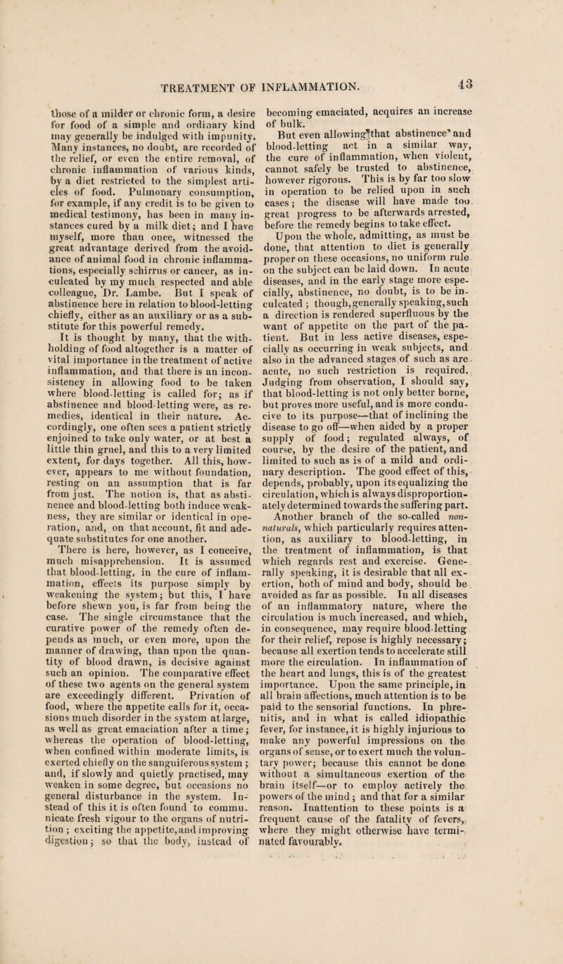 those of a milder or chronic form, a desire for food of a simple and ordinary kind may generally be indulged with impunity. Many instances, no doubt, are recorded of the relief, or even the entire removal, of chronic inflammation of various kinds, by a diet restricted to the simplest arti¬ cles of food. Pulmonary consumption, for example, if any credit is to be given to medical testimony, has been in many in¬ stances cured by a milk diet; and I Lave myself, more than once, witnessed the great advantage derived from the avoid¬ ance of animal food in chronic inflamma¬ tions, especially schirrus or cancer, as in¬ culcated by my much respected and able colleague, Dr. Lambe. But I speak of abstinence here in relation to blood-letting chiefly, either as an auxiliary or as a sub¬ stitute for this powerful remedy. It is thought by many, that the with¬ holding of food altogether is a matter of vital importance in the treatment of active inflammation, and that there is an incon¬ sistency in allowing food to be taken where blood-letting is called for; as if abstinence and blood-letting were, as re¬ medies, identical in their nature. Ac¬ cordingly, one often sees a patient strictly enjoined to take only water, or at best a little thin gruel, and this to a very limited extent, for days together. All this, how¬ ever, appears to me without foundation, resting on an assumption that is far from just. The notion is, that as absti¬ nence and blood-letting both induce weak¬ ness, they are similar or identical in ope¬ ration, and, on that account, fit and ade¬ quate substitutes for one another. There is here, however, as I conceive, much misapprehension. It is assumed that blood-letting, in the cure of inflam¬ mation, effects its purpose simply by weakening the system; but this, I have before shewn you, is far from being the case. The single circumstance that the curative power of the remedy often de¬ pends as much, or even more, upon the manner of drawing, than upon the quan¬ tity of blood drawn, is decisive against such an opinion. The comparative effect of these two agents on the general system are exceedingly different. Privation of food, where the appetite calls for it, occa¬ sions much disorder in the system at large, as well as great emaciation after a time; whereas the operation of blood-letting, when confined within moderate limits, is exerted chiefly on the sanguiferous system ; and, if slowly and quietly practised, may weaken in some degree, but occasions no general disturbance in the system. In¬ stead of this it is often found to commu¬ nicate fresh vigour to the organs of nutri¬ tion ; exciting the appetite,and improving digestion; so that the body, instead of becoming emaciated, acquires an increase of bulk. But even allowing’fthat abstinence” and blood-letting act in a similar way, the cure of inflammation, wrhen violent, cannot safely be trusted to abstinence, however rigorous. This is by far too slow in operation to be relied upon in such cases; the disease will have made too great progress to be afterwards arrested, before the remedy begins to take effect. Upon the whoie, admitting, as must be done, that attention to diet is generally proper on these occasions, no uniform rule on the subject can be laid down. In acute diseases, and in the early stage more espe¬ cially, abstinence, no doubt, is to be in¬ culcated ; though,generally speaking, such a direction is rendered superfluous by the want of appetite on the part ol the pa¬ tient. But in less active diseases, espe¬ cially as occurring in weak subjects, and also in the advanced stages of such as are, acute, no such restriction is required. Judging from observation, I should say, that blood-letting is not only better borne, but proves more useful, and is more condu¬ cive to its purpose—that of inclining the disease to go off'—when aided by a proper supply of food; regulated always, of course, by the desire of the patient, and limited to such as is of a mild and ordi¬ nary description. The good effect of this, depends, probably, upon its equalizing the circulation, which is always disproportion¬ ately determined towards the suffering part. Another branch of the so-called non¬ naturals, which particularly requires atten¬ tion, as auxiliary to blood-letting, in the treatment of inflammation, is that which regards rest and exercise. Gene¬ rally speaking, it is desirable that all ex¬ ertion, both of mind and body, should be avoided as far as possible. In all diseases of an inflammatory7 nature, where the circulation is much increased, and wrhich, in consequence, may require blood-letting for their relief, repose is highly necessary; because all exertion tends to accelerate still more the circulation. In inflammation of the heart and lungs, this is of the greatest importance. Upon the same principle, in all brain affections, much attention is to be paid to the sensorial functions. In phre- nitis, and in what is called idiopathic fever, for instance, it is highly injurious to make any powerful impressions on the organs of sense, or to exert much the volun¬ tary power; because this cannot be done without a simultaneous exertion of the brain itself—or to employ actively the powers of the mind; and that for a similar reason. Inattention to these points is a frequent cause of the fatality of fevers, where they might otherwise have termi¬ nated favourably.