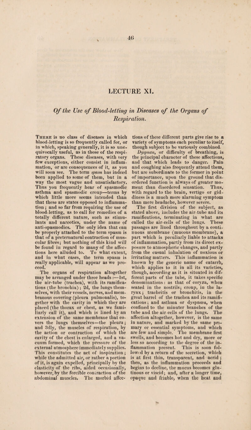 V 4C> LECTURE XI. Of the Use of Blood-letting in Diseases of the Organs of Respiration. There is no class of diseases in which blood-letting is so frequently called for, or in which, speaking generally, it is so une¬ quivocally useful, as in those of the respi¬ ratory organs. These diseases, with very few exceptions, either consist in inflam¬ mation, or are consequences of it, as you will soon see. The term spasm has indeed been applied to some of them, but in a way the most vague and unsatisfactory. Thus you frequently hear of spasmodic asthma and spasmodic croup—terms by which little more seems intended than that these are states opposed to inflamma¬ tion ; and so far from requiring the use of blood-letting, as to call for remedies of a totally different nature, such as stimu¬ lants and narcotics, under the name of anti-spasmodics. The only idea that can be properly attached to the term spasm is that of a preternatural contraction of mus¬ cular fibres; but nothing of this kind will be found in regard to many of the affec¬ tions here alluded to. To what extent, and in what cases, the term spasm is really applicable, will appear as we pro¬ ceed. The organs of respiration altogether may be arranged under three heads :—1st, the air-tube (trachea), with its ramifica¬ tions (the bronchia) ; 2d, the lungs them¬ selves, with their vessels, nerves, and mem¬ branous covering (pleura pulraonalis), to¬ gether with the cavity in which they are placed (the thorax or chest, as we fami¬ liarly call it), and which is lined by an extension of the same membrane that co¬ vers the lungs themselves—the pleura ; and 3dly, the muscles of respiration, by the action or contraction of which the cavity of the chest is enlarged, and a va¬ cuum formed, which the pressure of the external atmosphere immediately supplies. This constitutes the act of inspiration; while the admitted air, or rather a portion of it, is again expelled, principally by the elasticity of the ribs, aided occasionally, however, by the forcible contraction of the abdominal muscles. The morbid affec¬ tions of these different parts give rise to a variety of symptoms each peculiar to itself, though subject to be variously combined. Dyspnoza, or difficulty of breathing, is the principal character of these affections, and that which leads to danger. Pain and coughing also frequently attend them, but are subordinate to the former in point of importance, upon the ground that dis¬ ordered function is always of greater mo¬ ment than disordered sensation. Thus, with regard to the brain, vertigo or gid¬ diness is a much more alarming symptom than mere headache, however severe. The first division of the subject, as stated above, includes the air-tube and its ramifications, terminating in what are called the air-cells of the lungs. These passages are lined throughout by a conti¬ nuous membrane (mucous membrane), a part which is peculiarly liable to attacks of inflammation, partly from its direct ex¬ posure to atmospheric changes, and partly from the casual inhalation of noxious or irritating matters. This inflammation is known by the generic name of catarrh, which applies to it in all its varieties, though, according as it is situated in dif¬ ferent parts of the tube, it takes specific denominations: as that of coryza, when seated in the nostrils; croup, in the la¬ rynx ; tracheitis or bronchitis, in the great barrel of the trachea and its ramifi¬ cations ; and asthma or dyspnoea, when confined to the minuter branches of the tube and the air cells of the lungs. The affection altogether, however, is the same in nature, and marked by the same pri¬ mary or essential symptoms, and which are few and simple. The membrane first swells, and becomes hot and dry, more or less so according to the degree of the in¬ flammation present. This is soon fol¬ lowed by a return of the secretion, which is at first thin, transparent, and acrid ; then, as the inflammation proceeds and begins to decline, the mucus becomes glu¬ tinous or viscid; and, after a longer time, opaque and friable, when the heat and