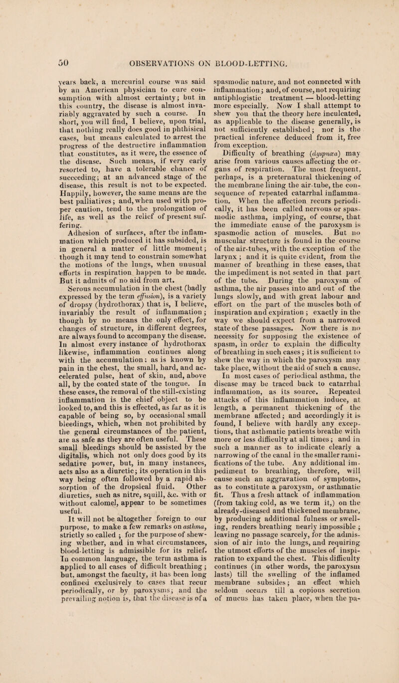 years back, a mercurial course was said by an American physician to cure con¬ sumption with almost certainty; but in this country, the disease is almost inva¬ riably aggravated by such a course. In short, you will find, I believe, upon trial, that nothing really does good in phthisical cases, but means calculated to arrest the progress of the destructive inflammation that constitutes, as it were, the essence of the disease. Such means, if very early resorted to, have a tolerable chance of succeeding; at an advanced stage of the disease, this result is not to be expected. Happily, however, the same means are the best palliatives; and, when used with pro¬ per caution, tend to the prolongation of life, as well as the relief of present suf¬ fering. Adhesion of surfaces, after the inflam¬ mation which produced it has subsided, is in general a matter of little moment; though it may tend to constrain somewhat the motions of the lungs, when unusual efforts in respiration happen to be made. But it admits of no aid from art. Serous accumulation in the chest (badly expressed by the term effusion), is a variety of dropsy (hydrothorax) that is, I believe, invariably the result of inflammation; though by no means the only effect, for changes of structure, in different degrees, are always found to accompany the disease. In almost every instance of hydrothorax likewise, inflammation continues along with the accumulation; as is knowm by pain in the chest, the small, hard, and ac¬ celerated pulse, heat of skin, and, above all, by the coated state of the tongue. In these cases, the removal of the still-existing inflammation is the chief object to be looked to, and this is effected, as far as it is capable of being so, by occasional small bleedings, which, when not prohibited by the general circumstances of the patient, are as safe as they are often useful. These small bleedings should be assisted by the digitalis, which not only does good by its sedative power, but, in many instances, acts also as a diuretic; its operation in this way being often followed by a rapid ab¬ sorption of the dropsical fluid. Other diuretics, such as nitre, squill, &c. with or without calomel, appear to be sometimes useful. It will not be altogether foreign to our purpose, to make a few remarks on asthma, strictly so called ; for the purpose of shew¬ ing whether, and in what circumstances, blood-letting is admissible for its relief. In common language, the term asthma is applied to all cases of difficult breathing ; but, amongst the faculty, it has been long confined exclusively to cases that recur periodically, or by paroxysms; and the prevailing notion is, that the disease is of a spasmodic nature, and not connected with inflammation; and, of course, not requiring antiphlogistic treatment — blood-letting more especially. Now I shall attempt to shew you that the theory here inculcated, as applicable to the disease generally, is not sufficiently established; nor is the practical inference deduced from it, free from exception. Difficulty of breathing (dyspnoea) may arise from various causes affecting the or¬ gans of respiration. The most frequent, perhaps, is a preternatural thickening of the membrane lining the air-tube, the con¬ sequence of repeated catarrhal inflamma¬ tion. When the affection recurs periodi¬ cally, it has been called nervous or spas¬ modic asthma, implying, of course, that the immediate cause of the paroxysm is spasmodic action of muscles. But no muscular structure is found in the course of the air-tubes, with the exception of the larynx ; and it is quite evident, from the manner of breathing in these cases, that the impediment is not seated in that part of the tube. During the paroxysm of asthma, the air passes into and out of the lungs slowly, and writh great labour and effort on the part of the muscles both of inspiration and expiration ; exactly in the way we should expect from a narrowed state of these passages. Now there is no necessity for supposing the existence of spasm, in order to explain the difficulty of breathing in such cases ; it is sufficient to shew the way in which the paroxysm may take place, without the aid of such a cause. In most cases of periodical asthma, the disease may be traced back to catarrhal inflammation, as its source. Repeated attacks of this inflammation induce, at length, a permanent thickening of the membrane affected; and accordingly it is found, I believe with hardly any excep¬ tions, that asthmatic patients breathe with more or less difficulty at all times; and in such a manner as to indicate clearly a narrowing of the canal in the smaller rami¬ fications of the tube. Any additional im¬ pediment to breathing, therefore, will cause such an aggravation of symptoms, as to constitute a paroxysm, or asthmatic fit. Thus a fresh attack of inflammation (from taking cold, as we term it,) on the already-diseased and thickened membrane, by producing additional fulness or swell¬ ing, renders breathing nearly impossible ; leaving no passage scarcely, for the admis¬ sion of air into the lungs, and requiring the utmost efforts of the muscles of inspi¬ ration to expand the chest. This difficulty continues (in other words, the paroxysm lasts) till the swelling of the inflamed membrane subsides; an effect which seldom occurs till a copious secretion of mucus has taken place, when the pa-