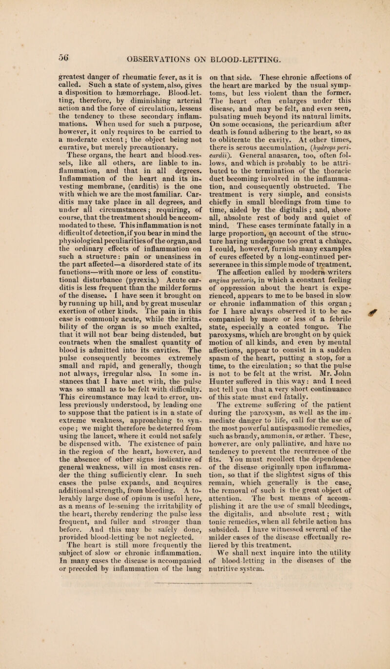 greatest danger of rheumatic fever, as it is called. Such a state of system, also, gives a disposition to haemorrhage. Blood-let¬ ting, therefore, by diminishing arterial action and the force of circulation, lessens the tendency to these secondary inflam¬ mations. When used for such a purpose, however, it only requires to be carried to a moderate extent; the object being not curative, but merely precautionary. These organs, the heart and blood-ves¬ sels, like all others, are liable to in¬ flammation, and that in all degrees. Inflammation of the heart and its in¬ vesting membrane, (carditis) is the one with which we are the most familiar. Car¬ ditis may take place in all degrees, and under all circumstances; requiring, of course, that the treatment should be accom¬ modated to these. This inflammation is not diflicultof detection,if you bear in mind the physiological peculiarities of the organ, and the ordinary effects of inflammation on such a structure: pain or uneasiness in the part affected—a disordered state of its functions—with more or less of constitu¬ tional disturbance (pyrexia.) Acute car¬ ditis is less frequent than the milder forms of the disease. I have seen it brought on by running up hill, and by great muscular exertion of other kinds. The pain in this case is commonly acute, while the irrita¬ bility of the organ is so much exalted, that it will not bear being distended, but contracts when the smallest quantity of blood is admitted into its cavities. The pulse consequently becomes extremely small and rapid, and generally, though not always, irregular also. In some in¬ stances that I have met with, the pulse was so small as to be felt with difficulty. This circumstance may lead to error, un¬ less previously understood, by leading one to suppose that the patient is in a state of extreme weakness, approaching to, syn¬ cope ; we might therefore be deterred from using the lancet, where it could not safely be dispensed with. The existence of pain in the region of the heart, however, and the absence of other signs indicative of general weakness, will in most cases ren¬ der the thing sufficiently clear. In such cases the pulse expands, and acquires additional strength, from bleeding. A to¬ lerably large dose of opium is useful here, as a means of lessening the irritability of the heart, thereby rendering the pulse less frequent, and fuller and stronger than before. And this may be safely done, provided blood-letting be not neglected. The heart is still more frequently the subject of slow or chronic inflammation. In many cases the disease is accompanied or preceded by inflammation of the lung on that side. These chronic affections of the heart are marked by the usual symp¬ toms, but less violent than the former. The heart often enlarges under this disease, and may be felt, and even seen, pulsating much beyond its natural limits. On some occasions, the pericardium after death is found adhering to the heart, so as to obliterate the cavity. At other times, there is serous accumulation, (hydrops peri- cardii'). General anasarca, too, often fol¬ lows, and which is probably to be attri¬ buted to the termination of the thoracic duct becoming involved in the inflamma¬ tion, and consequently obstructed. The treatment is very simple, and consists chiefly in small bleedings from time to time, aided by the digitalis ; and, above all, absolute rest of body and quiet of mind. These cases terminate fatally in a large proportion, on account of the struc¬ ture having undergone too great a change. I could, howeve#, furnish many examples of cures effected by a long-continued per¬ severance in this simple mode of treatment. The affection called by modern writers angina pectoris, in wffiich a constant feeling of oppression about the heart is expe¬ rienced, appears to me to be based in slow or chronic inflammation of this organ; for I have always observed it to be ac¬ companied by more or less of a febrile state, especially a coated tongue. The paroxysms, which are brought on by quick motion of all kinds, and even by mental affections, appear to consist in a sudden spasm of the heart, putting a stop, for a time, to the circulation; so that the pulse is not to be felt at the wrist. Mr. John Hunter suffered in this wray: and I need not tell you that a very short continuance of this state must end fatally. The extreme suffering of the patient during the paroxysm, as well as the im¬ mediate danger to life, call for the use of the most powerful antispasmodic remedies, such as brandy, ammonia, or rether. These, however, are only palliative, and have no tendency to prevent the recurrence of the fits. You must recollect the dependence of the disease originally upon inflamma¬ tion, so that if the slightest signs of this remain, which generally is the case, the removal of such is the great object of attention. The best means of accom¬ plishing it are the use of small bleedings, the digitalis, and absolute rest; with tonic remedies, when all febrile action has subsided. I have witnessed several of the milder cases of the disease effectually re¬ lieved by this treatment. We shall next inquire into the utility of blood-letting in the diseases of the nutritive system.