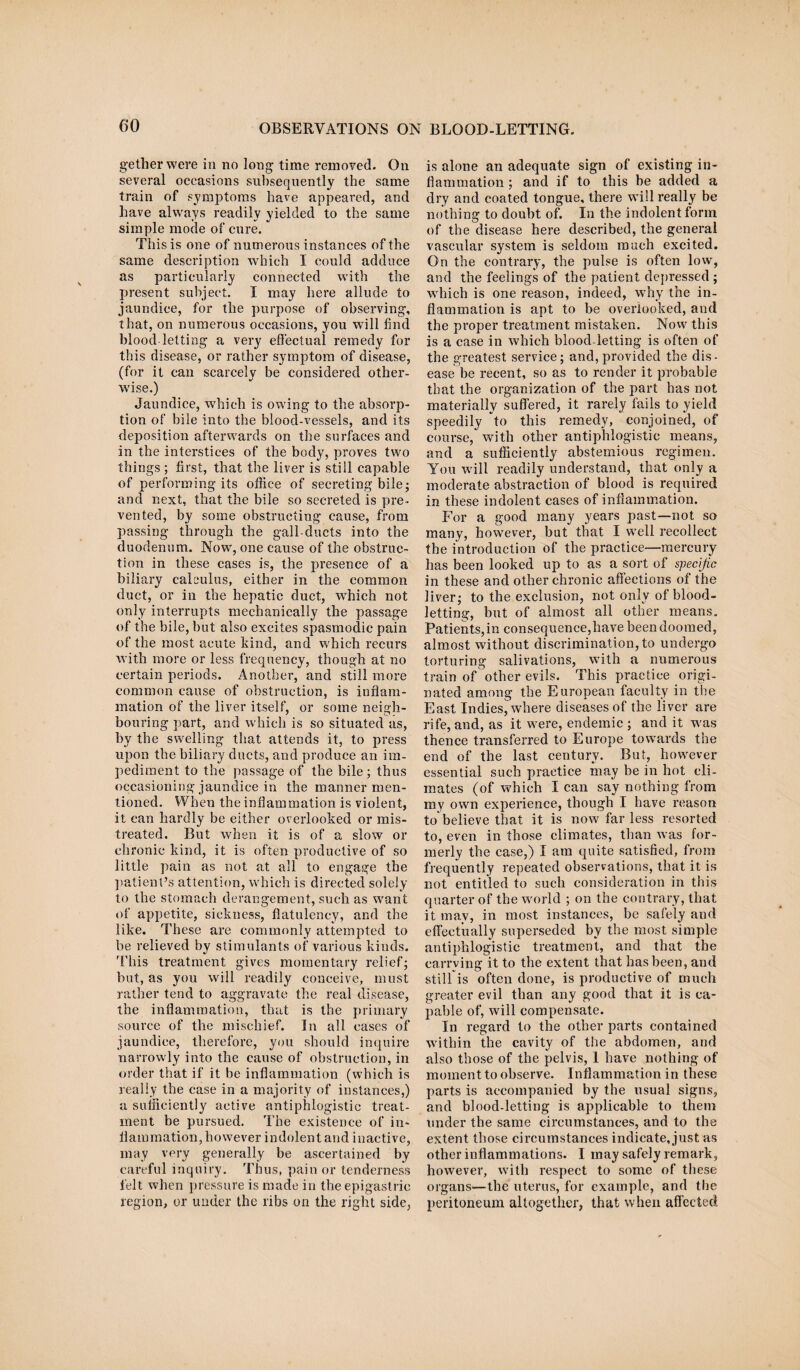 getherwere in no long time removed. On several occasions subsequently the same train of symptoms have appeared, and have always readily yielded to the same simple mode of cure. This is one of numerous instances of the same description which I could adduce as particularly connected with the present subject. I may here allude to jaundice, for the purpose of observing, that, on numerous occasions, you will find blood letting a very effectual remedy for this disease, or rather symptom of disease, (for it can scarcely be considered other¬ wise.) Jaundice, which is owing to the absorp¬ tion of bile into the blood-vessels, and its deposition afterwards on the surfaces and in the interstices of the body, proves two things ; first, that the liver is still capable of performing its office of secreting bile; and next, that the bile so secreted is pre¬ vented, by some obstructing cause, from passing through the gall-ducts into the duodenum. Now, one cause of the obstruc¬ tion in these cases is, the presence of a biliary calculus, either in the common duct, or in the hepatic duct, which not only interrupts mechanically the passage of the bile, but also excites spasmodic pain of the most acute hind, and which recurs with more or less frequency, though at no certain periods. Another, and still more common cause of obstruction, is inflam¬ mation of the liver itself, or some neigh¬ bouring part, and which is so situated as, by the swelling that attends it, to press upon the biliary ducts, and produce an im¬ pediment to the passage of the bile; thus occasioning jaundice in the manner men¬ tioned. When the inflammation is violent, it can hardly be either overlooked or mis¬ treated. But when it is of a slow or chronic kind, it is often productive of so little pain as not at all to engage the patient’s attention, which is directed solely to the stomach derangement, such as want of appetite, sickness, flatulency, and the like. These are commonly attempted to be relieved by stimulants of various kinds. 'This treatment gives momentary relief; but, as you will readily conceive, must rather tend to aggravate the real disease, the inflammation, that is the primary source of the mischief. In all eases of jaundice, therefore, you should inquire narrowly into the cause of obstruction, in order that if it be inflammation (which is really the ease in a majority of instances,) a sufficiently active antiphlogistic treat¬ ment be pursued. The existence of in¬ flammation, however indolent and inactive, may very generally be ascertained by careful inquiry. Thus, pain or tenderness felt when pressure is made in the epigastric region, or under the ribs on the right side, is alone an adequate sign of existing in¬ flammation ; and if to this be added a dry and coated tongue, there will really be nothing to doubt of. In the indolent form of the disease here described, the general vascular system is seldom much excited. On the contrary, the pulse is often low, and the feelings of the patient depressed ; which is one reason, indeed, why the in¬ flammation is apt to be overlooked, and the proper treatment mistaken. Now this is a case in which blood letting is often of the greatest service; and, provided the dis¬ ease be recent, so as to render it probable that the organization of the part has not materially suffered, it rarely fails to yield speedily to this remedy, conjoined, of course, with other antiphlogistic means, and a sufficiently abstemious regimen. You will readily understand, that only a moderate abstraction of blood is required in these indolent cases of inflammation. For a good many years past—not so many, however, but that I well recollect the introduction of the practice—mercury has been looked up to as a sort of specific in these and other chronic affections of the liver; to the exclusion, not only of blood¬ letting, but of almost all other means. Patients,in consequence,have been doomed, almost without discrimination, to undergo torturing salivations, with a numerous train of other evils. This practice origi¬ nated among the European faculty in the East Indies, where diseases of the liver are rife, and, as it were, endemic ; and it w'as thence transferred to Europe towards the end of the last century. But, however essential such practice may be in hot cli¬ mates (of which I can say nothing from my own experience, though I have reason to believe that it is now far less resorted to, even in those climates, than was for¬ merly the case,) I am quite satisfied, from frequently repeated observations, that it is not entitled to such consideration in this quarter of the world ; on the contrary, that it may, in most instances, be safely and effectually superseded by the most simple antiphlogistic treatment, and that the carrving it to the extent that has been, and still is often done, is productive of much greater evil than any good that it is ca¬ pable of, will compensate. In regard to the other parts contained within the cavity of the abdomen, and also those of the pelvis, I have nothing of moment to observe. Inflammation in these parts is accompanied by the usual signs, and blood-letting is applicable to them under the same circumstances, and to the extent those circumstances indicate, just as other inflammations. I may safely remark, however, with respect to some of these organs—the uterus, for example, and the peritoneum altogether, that when affected