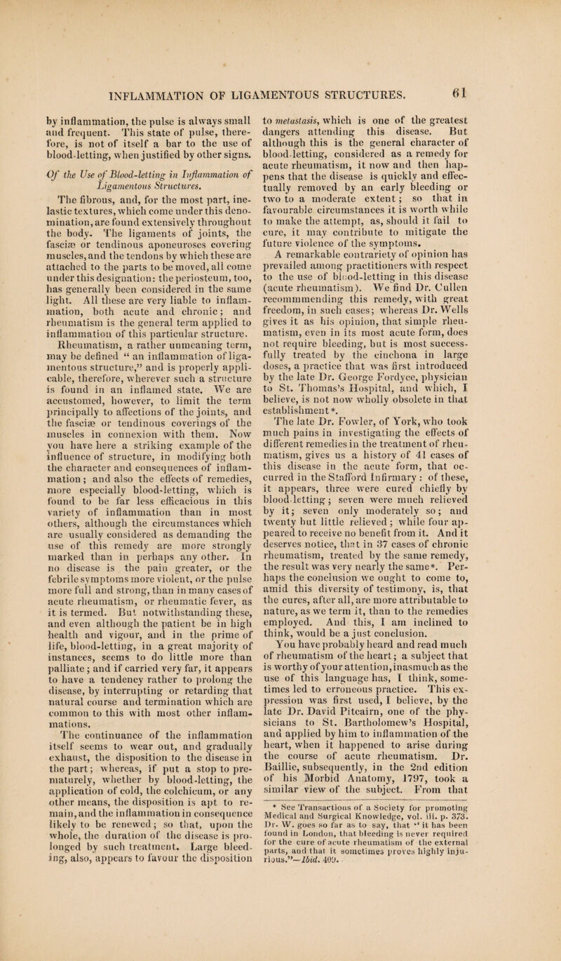INFLAMMATION OF LIGAMENTOUS STRUCTURES. 01 by inflammation, the pulse is always small, and frequent. This state of pulse, there¬ fore, is not of itself a bar to the use of blood-letting, when justified by other signs. Of the Use of Blood-letting in Inflammation of Ligamentous Structures. The fibrous, and, for the most part, ine¬ lastic textures, which come under this deno¬ mination, are found extensively throughout the body-. The ligaments of joints, the fascia) or tendinous aponeuroses covering muscles, and the tendons by which these are attached to the parts to be moved, all come under this designation: the periosteum, too, has generally been considered in the same light. All these are very liable to inflam¬ mation, both acute and chronic; and rheumatism is the general term applied to inflammation of this particular structure. Rheumatism, a rather unmeaning term, may be defined “ an inflammation of liga¬ mentous structure,” and is properly appli¬ cable, therefore, wherever such a structure is found in an inflamed state. We are accustomed, however, to limit the term principally to affections of the joints, and the fasciae or tendinous coverings of the muscles in connexion with them. Now you have here a striking example of the influence of structure, in modifying both the character and consequences of inflam¬ mation ; and also the effects of remedies, more especially blood-letting, which is found to be far less efficacious in this variety of inflammation than in most others, although the circumstances which are usually considered as demanding the use of this remedy are more strongly marked than in perhaps any other. In no disease is the pain greater, or the febrile symptoms more violent, or the pulse more full and strong, than in many cases of acute rheumatism, or rheumatic fever, as it is termed. But notwithstanding these, and even although the patient be in high health and vigour, and in the prime of life, blood-letting, in a great majority of instances, seems to do little more than palliate ; and if carried very far, it appears to have a tendency rather to prolong the disease, by interrupting or retarding that natural course and termination which are common to this with most other inflam¬ mations. The continuance of the inflammation itself seems to wear out, and gradually exhaust, the disposition to the disease in the part; whereas, if put a stop to pre¬ maturely, whether by blood-letting, the application of cold, the colchieum, or any other means, the disposition is apt to re¬ main, and the inflammation in consequence likely to be renewed; so that, upon the whole, the duration of the disease is pro¬ longed by such treatment. Large bleed¬ ing, also, appears to favour the disposition to metastasis, which is one of the greatest dangers attending this disease. But although this is the general character of blood-letting, considered as a remedy for acute rheumatism, it now and then hap¬ pens that the disease is quickly and effec¬ tually removed by an early bleeding or two to a moderate extent; so that in favourable circumstances it is worth while to make the attempt, as, should it fail to cure, it may contribute to mitigate the future violence of the symptoms. A remarkable contrariety of opinion has prevailed among practitioners with respect to the use of blood-letting in this disease (acute rheumatism). We find Dr. Cullen recommmending this remedy, with great freedom, in such cases; whereas Dr. Wells gives it as his opinion, that simple rheu¬ matism, even in its most acute form, does not require bleeding, but is most success¬ fully treated by the cinchona in large doses, a practice that was first introduced by the late Dr. George Fordyce, physician to St. Thomas’s Hospital, and which, I believe, is not now wholly obsolete in that establishment*. The late Dr. Fowler, of York, who took much pains in investigating the effects of different remedies in the treatment of rheu¬ matism, gives us a history of 41 cases of this disease in the acute form, that oc¬ curred in the Stafford Infirmary : of these, it appears, three were cured chiefly by blood-letting; seven were much relieved by it; seven only moderately so; and twenty but little relieved ; while four ap¬ peared to receive no benefit from it. And it deserves notice, that in 37 cases of chronic rheumatism, treated by the same remedy, the result wras very nearly the same *. Per¬ haps the conclusion we ought to come to, amid this diversity of testimony, is, that the cures, after all, are more attributable to nature, as we term it, than to the remedies employed. And this, I am inclined to think, would be a just conclusion. You have probably heard and read much of rheumatism of the heart; a subject that is worthy of your attention,inasmuch as the use of this language has, I think, some¬ times led to erroneous practice. This ex¬ pression was first used, I believe, by the late Dr. David Pitcairn, one of the phy¬ sicians to St. Bartholomew’s Hospital, and applied by him to inflammation of the heart, when it happened to arise during the course of acute rheumatism. Dr. Baillie, subsequently, in the 2nd edition of his Morbid Anatomy, 1797, took a similar view of the subject. From that * See Transactions of a Society for promoting Medical and Surgical Knowledge, vol. iii. p. 373. Dr. W. goes so far as to say, that “ it has been found in London, that bleeding is never required for the cure of acute rheumatism of the external parts, and that it sometimes proves highly inju¬ rious.”— Ibid. 401).