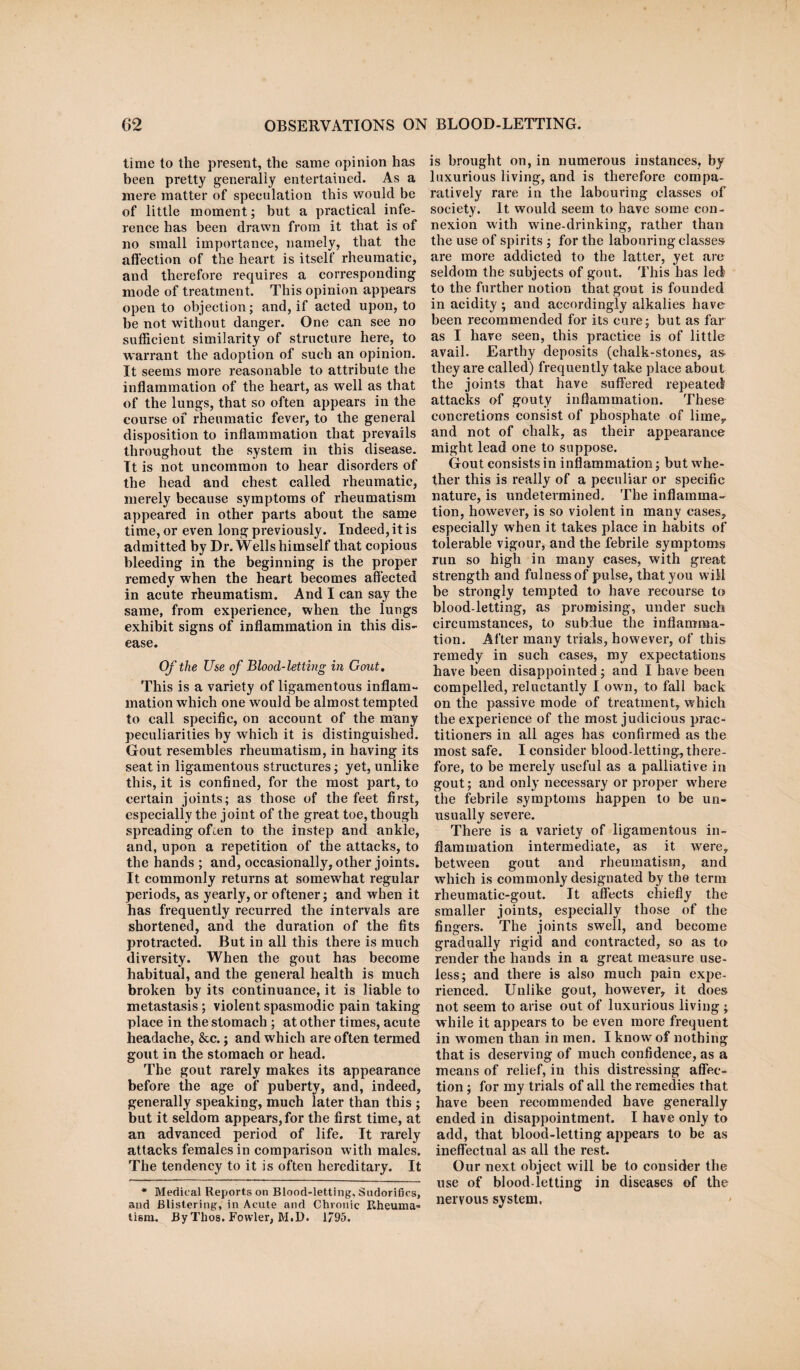 time to the present, the same opinion has been pretty generally entertained. As a mere matter of speculation this would be of little moment; but a practical infe¬ rence has been drawn from it that is of no small importance, namely, that the affection of the heart is itself rheumatic, and therefore requires a corresponding mode of treatment. This opinion appears open to objection; and, if acted upon, to be not without danger. One can see no sufficient similarity of structure here, to warrant the adoption of such an opinion. It seems more reasonable to attribute the inflammation of the heart, as well as that of the lungs, that so often appears in the course of rheumatic fever, to the general disposition to inflammation that prevails throughout the system in this disease. It is not uncommon to hear disorders of the head and chest called rheumatic, merely because symptoms of rheumatism appeared in other parts about the same time, or even long previously. Indeed, it is admitted by Dr. Wells himself that copious bleeding in the beginning is the proper remedy when the heart becomes affected in acute rheumatism. And I can say the same, from experience, when the lungs exhibit signs of inflammation in this dis¬ ease. Of the Use of Blood-letting in Gout. This is a variety of ligamentous inflam¬ mation which one would be almost tempted to call specific, on account of the many peculiarities by which it is distinguished. Gout resembles rheumatism, in having its seat in ligamentous structures; yet, unlike this, it is confined, for the most part, to certain joints; as those of the feet first, especially the joint of the great toe, though spreading often to the instep and ankle, and, upon a repetition of the attacks, to the hands ; and, occasionally, other joints. It commonly returns at somewhat regular periods, as yearly, or oftener; and when it has frequently recurred the intervals are shortened, and the duration of the fits protracted. But in all this there is much diversity. When the gout has become habitual, and the general health is much broken by its continuance, it is liable to metastasis ; violent spasmodic pain taking place in the stomach ; at other times, acute headache, &c.; and which are often termed gout in the stomach or head. The gout rarely makes its appearance before the age of puberty, and, indeed, generally speaking, much later than this ; but it seldom appears, for the first time, at an advanced period of life. It rarely attacks females in comparison w ith males. The tendency to it is often hereditary. It * Medical Reports on Blood-letting. Sndorifics, and Blistering, in Acute and Chronic Rheuma¬ tism. By Thos. Fowler, M.D. 1795. is brought on, in numerous instances, by luxurious living, and is therefore compa¬ ratively rare in the labouring classes of society. It would seem to have some con¬ nexion with wine-drinking, rather than the use of spirits ; for the labouring classes are more addicted to the latter, yet are seldom the subjects of gout. This has led to the further notion that gout is founded in acidity ; and accordingly alkalies have been recommended for its cure; but as far as I have seen, this practice is of little avail. Earthy deposits (chalk-stones, as- they are called) frequently take place about the joints that have suffered repeated attacks of gouty inflammation. These concretions consist of phosphate of lime, and not of chalk, as their appearance might lead one to suppose. Gout consists in inflammation; but whe¬ ther this is really of a peculiar or specific nature, is undetermined. The inflamma¬ tion, however, is so violent in many cases, especially when it takes place in habits of tolerable vigour, and the febrile symptoms run so high in many cases, with great strength and fulness of pulse, that you wiM be strongly tempted to have recourse to blood-letting, as promising, under such circumstances, to subdue the inflamma¬ tion. After many trials, however, of this remedy in such eases, my expectations have been disappointed; and I have been compelled, reluctantly I owrn, to fall back on the passive mode of treatment, which the experience of the most judicious prac¬ titioners in all ages has confirmed as the most safe. I consider blood-letting, there¬ fore, to be merely useful as a palliative in gout; and only necessary or proper wrhere the febrile symptoms happen to be un¬ usually severe. There is a variety of ligamentous in¬ flammation intermediate, as it were, between gout and rheumatism, and which is commonly designated by the term rheumatic-gout. It affects chiefly the smaller joints, especially those of the fingers. The joints swell, and become gradually rigid and contracted, so as to render the hands in a great measure use¬ less; and there is also much pain expe¬ rienced. Unlike gout, however, it does not seem to arise out of luxurious living ; while it appears to be even more frequent in women than in men. I know of nothing that is deserving of much confidence, as a means of relief, in this distressing affec¬ tion ; for my trials of all the remedies that have been recommended have generally ended in disappointment. I have only to add, that blood-letting appears to be as ineffectual as all the rest. Our next object will be to consider the use of blood-letting in diseases of the nervous system.