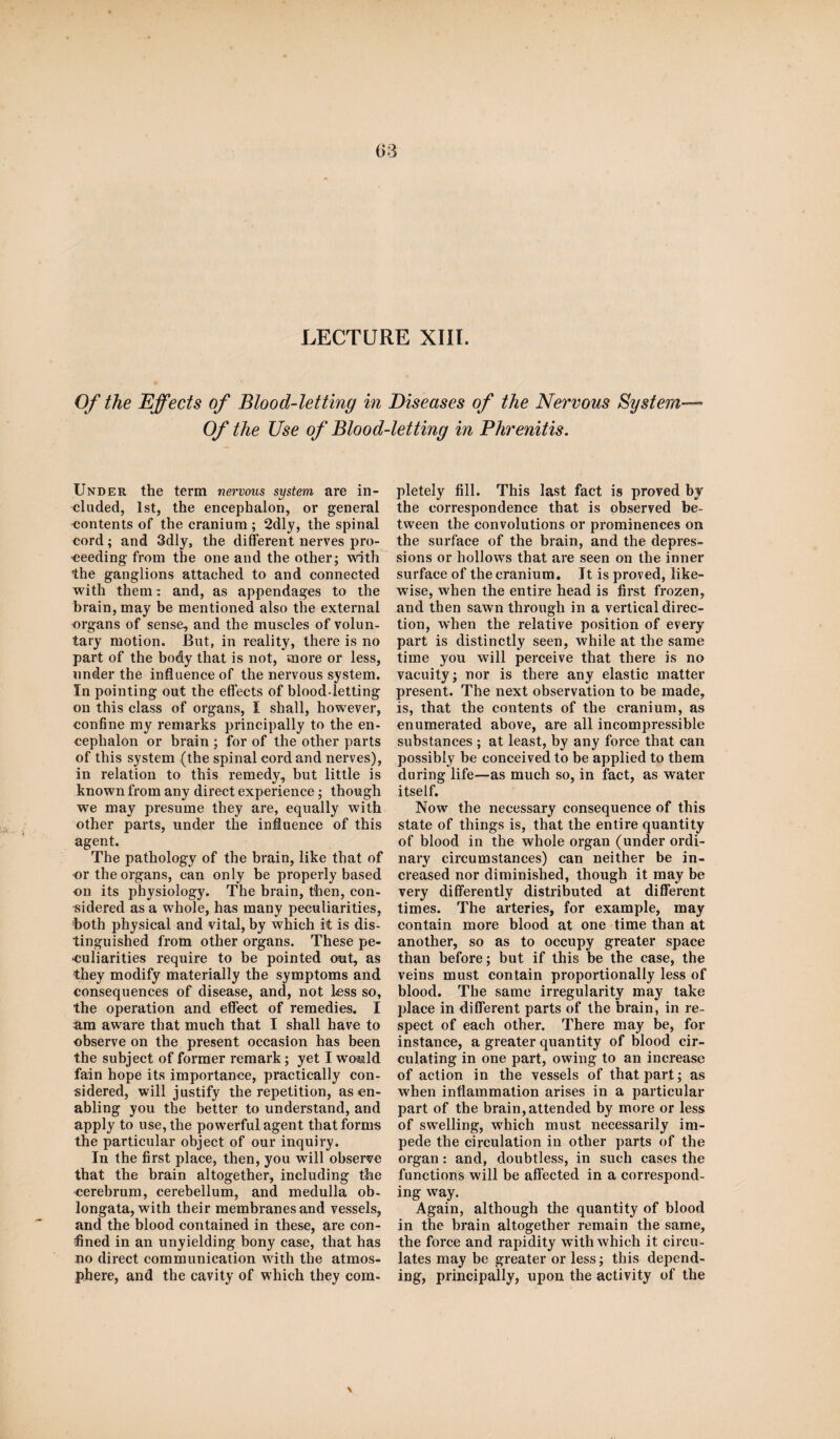 Of the Effects of Btood-letting in Diseases of the Nervous System Of the Use of Blood-letting in Phrenitis. Under the term nervous system are in¬ cluded, 1st, the encephalon, or general contents of the cranium ; 2dly, the spinal cord; and 3dly, the different nerves pro¬ ceeding from the one and the other; with the ganglions attached to and connected with them- and, as appendages to the brain, may be mentioned also the external organs of sense, and the muscles of volun¬ tary motion. But, in reality, there is no part of the body that is not, more or less, under the influence of the nervous system. In pointing out the effects of blood-letting on this class of organs, I shall, however, confine my remarks principally to the en¬ cephalon or brain ; for of the other parts of this system (the spinal cord and nerves), in relation to this remedy, but little is known from any direct experience; though we may presume they are, equally with other parts, under the influence of this agent. The pathology of the brain, like that of or the organs, can only be properly based on its physiology. The brain, then, con¬ sidered as a whole, has many peculiarities, both physical and vital, by which if is dis¬ tinguished from other organs. These pe¬ culiarities require to be pointed out, as they modify materially the symptoms and consequences of disease, and, not loss so, the operation and effect of remedies. I am aware that much that I shall have to observe on the present occasion has been the subject of former remark; yet I would fain hope its importance, practically con¬ sidered, will justify the repetition, as en¬ abling you the better to understand, and apply to use, the powerful agent that forms the particular object of our inquiry. In the first place, then, you will observe that the brain altogether, including the cerebrum, cerebellum, and medulla ob¬ longata, with their membranes and vessels, and the blood contained in these, are con¬ fined in an unyielding bony case, that has no direct communication with the atmos¬ phere, and the cavity of which they com¬ pletely fill. This last fact is proved by the correspondence that is observed be¬ tween the convolutions or prominences on the surface of the brain, and the depres¬ sions or hollows that are seen on the inner surface of the eranium. It is proved, like¬ wise, when the entire head is first frozen, and then sawn through in a vertical direc¬ tion, when the relative position of every part is distinctly seen, while at the same time you will perceive that there is no vacuity; nor is there any elastic matter present. The next observation to be made, is, that the contents of the cranium, as enumerated above, are all incompressible substances ; at least, by any force that can possibly be conceived to be applied to them during life—as much so, in fact, as water itself. Now the necessary consequence of this state of things is, that the entire quantity of blood in the whole organ (under ordi¬ nary circumstances) can neither be in¬ creased nor diminished, though it may be very differently distributed at different times. The arteries, for example, may contain more blood at one time than at another, so as to occupy greater space than before; but if this be the case, the veins must contain proportionally less of blood. The same irregularity may take place in different parts of the brain, in re¬ spect of each other. There may be, for instance, a greater quantity of blood cir¬ culating in one part, owing to an increase of action in the vessels of that part; as when inflammation arises in a particular part of the brain, attended by more or less of swelling, which must necessarily im¬ pede the circulation in other parts of the organ: and, doubtless, in such cases the functions will be affected in a correspond¬ ing way. Again, although the quantity of blood in the brain altogether remain the same, the force and rapidity with which it circu¬ lates may be greater or less; this depend¬ ing, principally, upon the activity of the