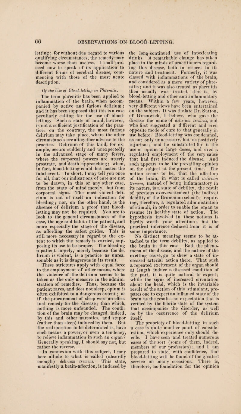 letting; for without due regard to various qualifying circumstances, the remedy may become worse than useless. I shall pro¬ ceed now to speak of its application to different forms of cerebral disease, com¬ mencing with those of the most acute description. Of the Use of Blood-letting in Phrenitis. The term phrenitis has been applied to inflammation of the brain, when accom¬ panied by active and furious delirium ; and it has been supposed that this is a case peculiarly calling for the use of blood¬ letting. Such a state of mind, however, is not a sufficient justification of the prac¬ tice; on the contrary, the most furious delirium may take place, where the other circumstances are altogether adverse to the practice. Delirium of this kind, for ex¬ ample, occurs suddenly and unexpectedly in the advanced stage of many fevers, where the corporeal powers are utterly prostrate, and death approaching; when, in fact, blood-letting could but hasten the fatal event. In short, I may tell you once for all, that our indications of cure are not to be drawn, in this or any other case, from the state of mind merely, but from corporeal signs. The most violent deli¬ rium is not of itself an indication for bleeding; nor, on the other hand, is the absence of delirium a proof that blood¬ letting may not be required. You are to look to the general circumstances of the case, the age and habit of the patient, and more especially the stage of the disease, as affording the safest guides. This is still more necessary in regard to the ex¬ tent to which the remedy is carried, sup¬ posing its use to be proper. The bleeding a patient largely, merely because the de¬ lirium is violent, is a practice as unrea¬ sonable as it is dangerous in its result. These strictures apply with equal force to the employment of other means, where the violence of the delirium seems to be taken as the only measure in the admini¬ stration of remedies. Thus, because the patient raves, and does not sleep, opium is often exhibited to a dangerous extent; as if the procurement of sleep were an effec¬ tual remedy for the disease; than which, nothing is more unfounded. The condi¬ tion of the brain may be changed, indeed, by this and other narcotics, and stupor (rather than sleep) induced by them. But the real question to be determined is, have such means a power, or even a tendency, to relieve inflammation in such an organ ? Generally speaking, I should say not, but rather the reverse. In connexion with this subject, I may here allude to what is called (absurdly enough) delirium tremens. This state, manifestly a brain-affection, is induced by the long-continued use of intoxicating drinks. A remarkable change has taken place in the minds of practitioners regard¬ ing this disease, both in respect to its nature and treatment. Formerly, it was classed with inflammations of the brain, and considered as a mere variety of phre¬ nitis ; and it was also treated as phrenitis then usually was treated, that is, by blood-letting and other anti-inflammatory means. Within a few years, however, very different views have been entertained on the subject. It was the late Dr. Sutton, of Greenwich, I believe, who gave the disease the name of delirium tremens, and who first suggested a different and even opposite mode of cure to that generally in use before. Blood-letting was condemned, as not only unnecessary, but as positively injurious; and he substituted for it the use of opium in large doses, and even a regulated employment of the very cause that had first induced the disease. And such appears to be the prevailing opinion on the subject at the present time. The notion seems to be, that the affection of the brain, in what is called delirium tremens, instead of being inflammatory in its nature, is a state of debility, the result of previous over-excitement (the indirect debility of the Brunonian school); requir¬ ing, therefore, a regulated administration of stimuli, in order to enable the organ to resume its healthy state of action. The hypothesis involved in these notions is hardly worth your attention ; but the practical inference deduced from it is of some importance. No distinct meaning seems to be at¬ tached to the term debility, as applied to the brain in this case. Both the pheno¬ mena of the disease, and the nature of the exciting cause, go to shew a state of in¬ creased arterial action there. That such a repeated excitement of the organ should at length induce a diseased condition of the part, it is quite natural to expect; while the signs of increased circulation afiout the head, which is the invariable result of the action of this stimulant, pre¬ pares one to expect an inflamed state of the brain as the result—an expectation that is verified by the febrile state of the system that accompanies the disorder, as well as by the occurrence of the delirium itself. The propriety of blood-letting in such a case is quite another point of conside¬ ration, which experience only should de¬ cide. I have seen and treated numerous cases of the sort (some of them, indeed, members of our profession) ; and I am prepared to state, with confidence, that blood-letting will be found of the greatest service on many occasions. There is, therefore, no foundation for the opinion