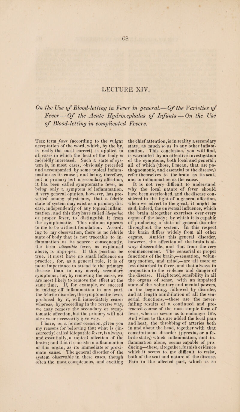 On the Use of Blood-letting in Fever in general.— Of the Varieties of Fever— Of the Acute Hydrocephalus of Infants — On the Use of Blood-letting in complicated Fevers. The term fever (according to the vulgar acceptation of the word, which, by the by, is really the most correct) is applied to all eases in which the heat of the body is morbidly increased. Such a state of sys¬ tem is, in most cases, obviously preceded and accompanied by some topical inflam¬ mation as its cause ; and being, therefore, not a primary but a secondary affection, it has been called symptomatic fever, as being only a symptom of inflammation. A very general opinion, however, has pre¬ vailed among physicians, that a febrile state of system may exist as a primary dis¬ ease, independently of any topical inflam¬ mation : and this they have called idiopathic or proper fever, to distinguish it from the symptomatic. This opinion appears to me to be without foundation. Accord¬ ing to my observation, there is no febrile state of body that is not traceable to in¬ flammation as its source : consequently, the term idiopathic fever, as explained above, is improper. If this position be true, it must have no small influence on practice; for, as a general rule, it is of more importance to attend to the primary disease than to any merely secondary symptoms ; for, by removing the cause, we are most likely to remove the effect at the same time. If, for example, we succeed in taking off inflammation in any part, the febrile disorder, the symptomatic fever, produced by it, will immediately cease: whereas, by proceeding in the reverse way, we may remove the secondary or symp¬ tomatic affection, but the primary will not always or necessarily give way. I have, on a former occasion, given you my reasons for believing that what is (in¬ correctly) called idiopathic fever, is alwmys, and essentially, a topical affection of the brain; and that it consists in inflammation of this organ, as its immediate or proxi¬ mate cause. The general disorder of the system observable in these cases, though often the most conspicuous, and exciting the chief attention, is in reality a secondary state; as much so as in any other inflam¬ mation. This conclusion, you will find, is warranted by an attentive investigation of the symptoms, both local and general; all of which (those, I mean, that are pa¬ thognomonic, and essential to the disease,) refer themselves to the brain as its seat, and to inflammation as the cause. It is not very difficult to understand why the local nature of fever should have been overlooked, and the disease con¬ sidered in the light of a general affection, when we advert to the great, it might be said, indeed, the universal influence, which the brain altogether exercises over every organ of the body; by which it is capable of producing a state of general disorder throughout the system. In this respect the brain differs widely from all other organs. Amidst this general disorder, however, the affection of the brain is al¬ ways discernible, and that from the very commencement. The sensorial or proper functions of the brain,—sensation, volun¬ tary motion, and mind,—are all more or less disturbed in fever, and that always in proportion to the violence and danger of the disease. Heightened sensibility in all the organs of sense, with an impaired state of the voluntary and mental powers, in the beginning, followed by disorder, and at length annihilation of all the sen¬ sorial functions,—these are the never- failing results of a continued and pro¬ tracted course of the most simple form of fever, when so severe as to endanger life. And when to this are added the local pain and heat, the throbbing of arteries both in and about the head, together with that constitutional disorder (pyrexia, or a fe¬ brile state,) which inflammation, and in¬ flammation alone, seems capable of pro¬ ducing—these, altogether, furnish evidence which it seems to me difficult to resist, both of the seat and nature of the disease. Fain in the affected part, which is so