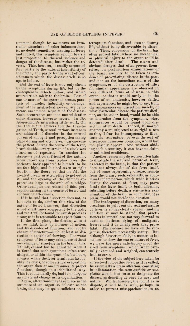 common, though by no means an inva¬ riable attendant of other inflammations, is, no doubt, sometimes wanting in fever; and indeed, this symptom seldom bears a just proportion to the real violence and danger of the disease, but rather the re¬ verse. This, however, is readily accounted for; partly by the natural insensibility of the organ, and partly by the want of con¬ sciousness which the disease itself is so apt to induce. But the seat of fever is not only shewn by the symptoms during life, but by the consequences which follow, and which are referrible solely to the brain. Loss of one or more of the external senses, para¬ lysis of muscles, imbecility or derange¬ ment of the intellectual power, are by no means uncommon sequel® of the disease. Such occurrences are not met with after other diseases, however severe. In Dr. Abercrombie’s interesting little work, On the Intellectual Powers and the Investi¬ gation of Truth, several curious instances are adduced of disorder in the mental powers of thought and perception taking place during and after fever. In one case the patient, during the course of the fever, heard double—every stroke of a clock was heard as if repeated. In another in¬ stance—a particular friend of the author, when recovering from typhus fever, the patient’s body appeared 'to himself to be ten feet high, and his bed seven or eight feet from the floor; so that he felt the greatest dread in attempting to get out of it: and the opening of the chimney ap¬ peared as large as the arch of a bridge. Other examples are related of false per¬ ception arising in the course of fever, and continuing afterwards. If it be said that dissection does not, as it ought to do, confirm this view of the nature of fever, I answer, that dissection is not at all times competent to the task; and yet it will be found to furnish proofs as strong as it is reasonable to expect from it. In the first place, the disease, when it proves fatal, kills by violence of action, and by disorder of function, and not by change of structure—such, at least, as dis¬ section is capable of shewing. The worst symptoms of fever may take place without any change of structure in the brain : this, I think, cannot but be admitted, when it is found that such symptoms often cease altogether within the space of a few hours, in cases where the fever terminates favour¬ ably, by crisis, or some critical evacuation; the organ then at once resumes its proper functions, though in a debilitated way. This it could hardly do, had it undergone any material change in its organization. Again, alterations may take place in the structure of an organ so delicate as the brain, that may be quite sufficient to in¬ terrupt its functions, and even to destroy life, without being discoverable by dissec¬ tion. Thus, concussion of the brain has often proved fatal, where no mechanical or physical injury to the organ could be detected after death. The coarse and obvious changes that often present them¬ selves, on post-mortem examinations of the brain, are only to be taken as evi¬ dence of pre-existing disease in the part, and not as the immediate cause of the symptoms, or of the destruction of life; for similar appearances are observed in very different forms of disease in this organ ; so that it would rarely be in the power of an anatomist, however skilled and experienced he might be, to say, from the appearances on dissection merely, of what particular disease the patient died; nor, on the other hand, would he be able to determine from the symptoms, what appearances would be found upon dis¬ section after death. Indeed, if morbid anatomy were subjected to so rigid a test as this, I fear its incompetency to illus¬ trate the real nature, or even the seat of disease, on numerous occasions, would but too plainly appear. And without abid¬ ing such a scrutiny, it can have no claim to unlimited confidence. Another reason why dissection often fails to illustrate the seat and nature of fever, as seated in the brain, is, that the patient does not always die of the fever itself, but of some supervening disease, remote from the brain ; such, especially, as abdo¬ minal inflammation, which, when it arises during the course of fever, may prove fatal: the fever itself, or brain-affection, subsiding before death, a poit-mortem exa¬ mination of the brain in such case, it is plain, would not decide the question. The inadequacy of dissection, on many occasions, to point out the seat and nature of fever, is so far clearly shewn; and, in addition, it may be stated, that practi¬ tioners in general are not very forward to examine patients dying of malignant fevers; and it is chiefly such that prove fatal. The evidence we have on the sub¬ ject is, therefore, necessarily scanty. But although dissection fails, in numerous in¬ stances, to shew the seat or nature of fever, we have the more satisfactory proof de¬ rived from symptoms ; which, when care¬ fully examined and weighed, can scarcely lead to error. If the view of the subject here taken be correct—if idiopathic fever, as it is called, be essentially a brain affection, consisting in inflammation, the term cerebritis or ence¬ phalitis would best serve to designate the disease, as denoting at once its seat and nature. While, however, the point is in dispute, it will be as well, perhaps, in order to prevent misapprehension, to re-