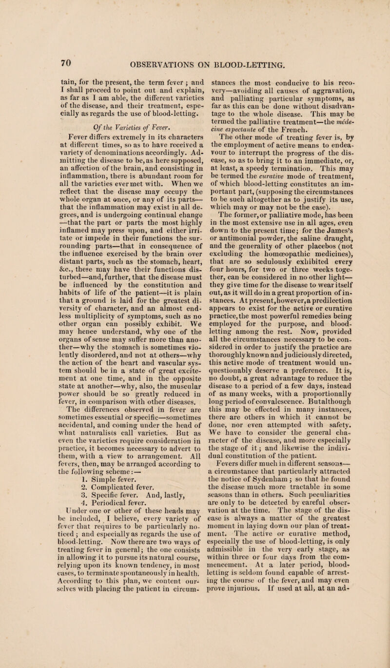 tain, for the present, the term fever ; and I shall proceed to point out and explain, as far as I am able, the different varieties of the disease, and their treatment, espe¬ cially as regards the use of blood-letting. Of the Varieties of Fever. Fever differs extremely in its characters at different times, so as to have received a variety of denominations accordingly. Ad¬ mitting the disease to be, as here supposed, an affection of the brain, and consisting in inflammation, there is abundant room for all the varieties ever met with. When we reflect that the disease may occupy the whole organ at once, or any of its parts— that the inflammation may exist in all de¬ grees, and is undergoing continual change -—that the part or parts the most highly inflamed may press upon, and either irri¬ tate or impede in their functions the sur¬ rounding parts—that in consequence of the influence exercised by the brain over distant parts, such as the stomach, heart, &c., these may have their functions dis¬ turbed—and, further, that the disease must be influenced by the constitution and habits of life of the patient—it is plain that a ground is laid for the greatest di¬ versity of character, and an almost end¬ less multiplicity of symptoms, such as no other organ can possibly exhibit. We may hence understand, why one of the organs of sense may suffer more than ano¬ ther—why the stomach is sometimes vio¬ lently disordered, and not at others—why the action of the heart and vascular sys¬ tem should be in a state of great excite¬ ment at one time, and in the opposite state at another—why, also, the muscular power should be so greatly reduced in fever, in comparison with other diseases. The differences observed in fever are sometimes essential or specific—sometimes accidental, and coming under the head of what naturalists call varieties. But as even the varieties require consideration in practice, it becomes necessary to advert to them, with a view to arrangement. All fevers, then, may be arranged according to the following scheme: — 1. Simple fever. 2. Complicated fever. 3. Specific fever. And, lastly, 4. Periodical fever. Under one or other of these heads may be included, I believe, every variety of fever that requires to be particularly no¬ ticed ; and especially as regards the use of blood-letting. Now there are two ways of treating fever in general; the one consists in allowing it to pursue its natural course, relying upon its known tendency, in most cases, to terminate spontaneously in health. According to this plan, we content our¬ selves with placing the patient in circum¬ stances the most conducive to his reco¬ very—avoiding all causes of aggravation, and palliating particular symptoms, as far as this can be done without disadvan¬ tage to the whole disease. This may be termed the palliative treatment—the made- cine eipectante of the French. The other mode of treating fever is, by the employment of active means to endea¬ vour to interrupt the progress of the dis¬ ease, so as to bring it to an immediate, or, at least, a speedy termination. This may be termed the curative mode of treatment, of which blood-letting constitutes an im¬ portant part, (supposing the circumstances to be such altogether as to justify its use, which may or may not be the case). The former, or palliative mode, has been in the most extensive use in all ages, even down to the present time; for the James’s or antimonial powder, the saline draught, and the generality of other placebos (not excluding the homoeopathic medicines), that are so sedulously exhibited every four hours, for two or three weeks toge¬ ther, can be considered in no other light— they give time for the disease to wear itself out, as it will do in a great proportion of in¬ stances. At present,however,a predilection appears to exist for the active or curative practice,the most powerful remedies being employed for the purpose, and blood¬ letting among the rest. Now, provided all the circumstances necessary to be con¬ sidered in order to justify the practice are thoroughly known and judiciously directed, this active mode of treatment would un¬ questionably deserve a preference. It is, no doubt, a great advantage to reduce the disease to a period of a few days, instead of as many wreeks, with a proportionally long period of convalescence. Butalthough this may be effected in many instances, there are others in which it cannot be done, nor even attempted with safety. We have to consider the general cha¬ racter of the disease, and more especially the stage of it; and likewise the indivi¬ dual constitution of the patient. Fevers differ much in different seasons—- a circumstance that particularly attracted the notice of Sydenham ; so that he found the disease much more tractable in some seasons than in others. Such peculiarities are only to be detected by careful obser¬ vation at the time. The stage of the dis¬ ease is always a matter of the greatest moment in laying down our plan of treat¬ ment. The active or curative method, especially the use of blood-letting, is only admissible in the very early stage, as within three or four days from the com¬ mencement. At a later period, blood¬ letting is seldom found capable of arrest¬ ing the course of the fever, and may even prove injurious. If used at all, at an ad-